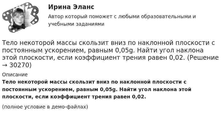     
          Описание
          Тело некоторой массы скользит вниз по наклонной плоскости с постоянным ускорением, равным 0,05g. Найти угол наклона этой плоскости, если коэффициент трения равен 0,02.(полное условие в демо-файлах)  
            
            
            Тело некоторой массы равномерно скользит вниз по наклонной плоскости. Найти угол наклона этой плоскости, если коэффициент трения равен 0,05.Тело некоторой массы скользит вниз по наклонной плоскости с постоянным ускорением, равным 0,05g. Найти угол наклона этой плоскости, если коэффициент трения равен 0,02.Тело падает без начальной скорости с высоты h = 45 м. Определить его среднюю скорость на второй половине пути.Тело падает вертикально с высоты 19,6 м с нулевой начальной скоростью. Какой путь пройдёт тело: 1) за первую 0,1 с своего движения; 2) за последнюю 0,1 с своего движения? 	Считать g = 9,8 м/с2. Сопротивлением воздуха пренебречь.Тело падает вниз с башни высотой 25 м с начальной скоростью u0 = 5 м/с. Через какое время камень окажется на высоте 15 м?Тело падает с высоты 240 м и углубляется в песок на 0,2 м. Определить среднюю силу сопротивления почвы, если тело массой 1 кг начало падать со скоростью 14 м/сек. Сопротивлением воздуха пренебречь.Тело падает с высоты h = 19,6 м с начальной скоростью u0 = 0. Какой путь пройдёт тело за первую и последнюю 0,1 с своего движения?Тело массой m поднимается без начальной скорости с поверхности Земли под действием силы F, изменяющейся с высотой подъёма y по закону  F = – 2mg (1 – Ay)  (где A – некоторая положительная постоянная), и силы тяжести mg. Определите:Тело массой m скользит по наклонной плоскости, образующей с горизонтом угол 45°. Зависимость пройденного телом пути от времени даётся уравнением S = Ct2, где C = 1,73 м/с2. Найти коэффициент трения тела о плоскость.Тело массой в 5 кг ударяется о неподвижное тело массой 2,5 кг. Кинетическая энергия системы этих двух тел непосредственно после удара стала равна 5 Дж. Считая удар центральным и неупругим, найти кинетическую энергию первого тела до удара.Тело массой т = 3 кг движется поступательно под действием некоторой силы F согласно уравнению x = 3A + 2Bt + Ct2 – Dt3, где В = – 1 м/с, С = 3 м/с2, D = 0,1 м/с3. Найти мощность, развиваемую силой F в момент времени t = 2 с.Тело массы m=1 кг, находящееся на гладкой горизонтальной поверхности, прикреплено пружиной к боковой стенке. Жесткость пружины k=10 Н/м. Найти период малых гармонических колебаний тела относительно положения, в котором пружина не деформирована.Тело начинает движение из состояния покоя и движется с постоянным ускорением. За первую секунду тело проходит расстояние 2 м. Найти перемещение тела за первые четыре секунды движения.Тело начинает скользить по наклонной плоскости, составляющей с горизонтом угол 45º. Пройдя некоторое расстояние, оно приобретает скорость 2,5 м/с. Чему равно это расстояние, если коэффициент трения тела о плоскость равен 0,6.