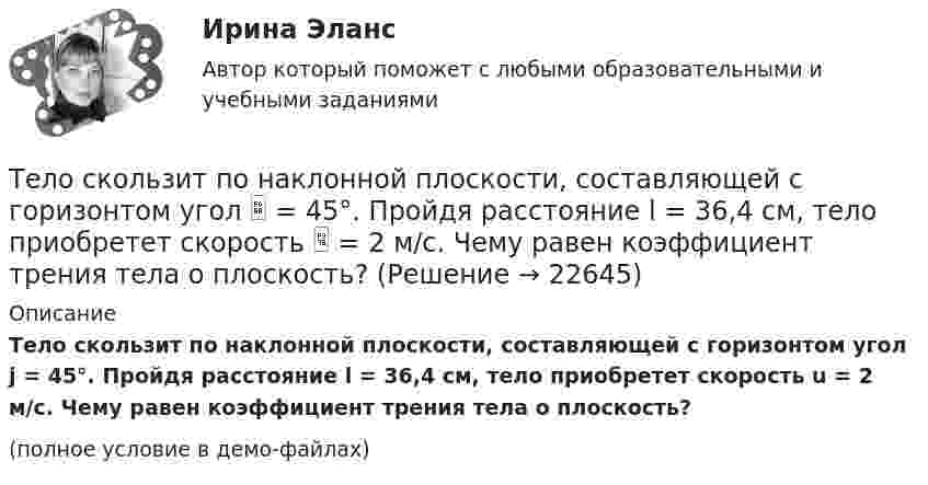     
          Описание
          Тело скользит по наклонной плоскости, составляющей с горизонтом угол j = 45°. Пройдя расстояние l = 36,4 см, тело приобретет скорость u = 2 м/с. Чему равен коэффициент трения тела о плоскость?(полное условие в демо-файлах)  
            
            
            Тело скользит по наклонной плоскости, составляющей с горизонтом угол 45°. Пройдя путь 36,4 см, тело приобрело скорость 2 м/с. Найти коэффициент трения тела о плоскость.Тело скользит по наклонной плоскости, составляющей с горизонтом угол  = 45°. Пройдя расстояние l = 36,4 см, тело приобретет скорость  = 2 м/с. Чему равен коэффициент трения тела о плоскость?Тело скользит по наклонной плоскости, составляющей с горизонтом угол  = 45°. Пройдя расстояние s = 36,4 см, тело приобретает скорость V = 2 м/с. Определить коэффициент трения  тела о плоскость.Тело скользит по наклонной плоскости, составляющей с горизонтом угол  = 45°. Пройдя расстояние s = 36,4 см, тело приобретает скорость V = 2 м/с. Определить коэффициент трения  тела о плоскость.Тело скользит по наклонной плоскости, составляющей с горизонтом угол a = 45°. Зависимость пройденного телом пути s от времени t даётся уравнением s = Ct2, где C = 1,73 м/с2. Найти коэффициент трения тела о плоскость.Тело скользит по наклонной плоскости, составляющей с горизонтом угол a. Зависимость пройденного телом расстояния от времени задаётся уравнением x = A + Bt + Ct2. Найти коэффициент трения тела о плоскость, если a = 50°, C = 1,73 м/с2. 0,653Тело скользит по наклонной плоскости, составляющей с горизонтом угол а = 45°. Зависимость пройденного телом пути s от времени t даётся уравнением s = Ct2, где C = 1,73 м/с2. Найти коэффициент трения k тела о плоскость.тело половину пути прошло со скоростью 36 км.ч, а вторую половину со скоростью 54 км.ч. Найти среднюю скорость на всем пути.Тело помещают один раз на наклонную плоскость с углом наклона 30, а второй раз — на наклонную плоскость с углом наклона 60. На сколько процентов сила трения в первом случае больше, чем во втором, если коэффициент трения в обоих случаях 0,8?Тело прошло первую половину пути за время 3 с, вторую – за время 9 с. Определить среднюю путевую скорость тела, если длина пути S = 25 мТело прошло первую половину пути за время t1 = 2 с, вторую – за время t2 = 8 с. Определить среднюю путевую скорость тела, если длина пути s = 20 м.Тело прошло половину пути со скоростью 6 м/с, а другую половину пути со скоростью 4 м/с. Какова средняя скорость тела на этом пути?Тело свободно падает с высоты 100 м. Какую скорость будет иметь тело в момент удара о землю и сколько времени затрачено на свободное падение?Тело свободно падает с высоты 19,6 м. Какой путь оно пролетит за первые и последние 0,2 с своего движения?