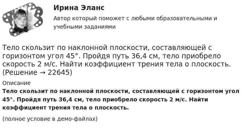     
          Описание
          Тело скользит по наклонной плоскости, составляющей с горизонтом угол 45°. Пройдя путь 36,4 см, тело приобрело скорость 2 м/с. Найти коэффициент трения тела о плоскость.(полное условие в демо-файлах)  
            
            
            Тело скользит по наклонной плоскости, составляющей с горизонтом угол 45°. Зависимость пройденного телом пути от времени даётся уравнением: S = 1,73t2. Найти коэффициент трения тела о плоскость.Тело скользит по наклонной плоскости, составляющей с горизонтом угол 45°. Пройдя путь 36,4 см, тело приобрело скорость 2 м/с. Найти коэффициент трения тела о плоскость.Тело скользит по наклонной плоскости, составляющей с горизонтом угол  = 45°. Пройдя расстояние l = 36,4 см, тело приобретет скорость  = 2 м/с. Чему равен коэффициент трения тела о плоскость?Тело скользит по наклонной плоскости, составляющей с горизонтом угол  = 45°. Пройдя расстояние s = 36,4 см, тело приобретает скорость V = 2 м/с. Определить коэффициент трения  тела о плоскость.Тело скользит по наклонной плоскости, составляющей с горизонтом угол  = 45°. Пройдя расстояние s = 36,4 см, тело приобретает скорость V = 2 м/с. Определить коэффициент трения  тела о плоскость.Тело скользит по наклонной плоскости, составляющей с горизонтом угол a = 45°. Зависимость пройденного телом пути s от времени t даётся уравнением s = Ct2, где C = 1,73 м/с2. Найти коэффициент трения тела о плоскость.Тело скользит по наклонной плоскости, составляющей с горизонтом угол a. Зависимость пройденного телом расстояния от времени задаётся уравнением x = A + Bt + Ct2. Найти коэффициент трения тела о плоскость, если a = 50°, C = 1,73 м/с2. 0,653Тело, подвешенное к цилиндрической пружине, растянуло её на x0 = 5 см. Затем тело было смещено из положения равновесия по вертикали и отпущено, в результате чего оно стало совершать колебания. Найти период этих колебаний.тело половину пути прошло со скоростью 36 км.ч, а вторую половину со скоростью 54 км.ч. Найти среднюю скорость на всем пути.Тело помещают один раз на наклонную плоскость с углом наклона 30, а второй раз — на наклонную плоскость с углом наклона 60. На сколько процентов сила трения в первом случае больше, чем во втором, если коэффициент трения в обоих случаях 0,8?Тело прошло первую половину пути за время 3 с, вторую – за время 9 с. Определить среднюю путевую скорость тела, если длина пути S = 25 мТело прошло первую половину пути за время t1 = 2 с, вторую – за время t2 = 8 с. Определить среднюю путевую скорость тела, если длина пути s = 20 м.Тело прошло половину пути со скоростью 6 м/с, а другую половину пути со скоростью 4 м/с. Какова средняя скорость тела на этом пути?Тело свободно падает с высоты 100 м. Какую скорость будет иметь тело в момент удара о землю и сколько времени затрачено на свободное падение?