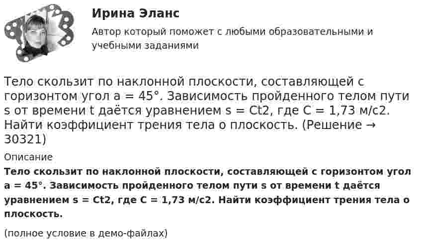     
          Описание
          Тело скользит по наклонной плоскости, составляющей с горизонтом угол a = 45°. Зависимость пройденного телом пути s от времени t даётся уравнением s = Ct2, где C = 1,73 м/с2. Найти коэффициент трения тела о плоскость.(полное условие в демо-файлах)  
            
            
            Тело скользит по наклонной плоскости, составляющей с горизонтом угол  = 45°. Пройдя расстояние s = 36,4 см, тело приобретает скорость V = 2 м/с. Определить коэффициент трения  тела о плоскость.Тело скользит по наклонной плоскости, составляющей с горизонтом угол a = 45°. Зависимость пройденного телом пути s от времени t даётся уравнением s = Ct2, где C = 1,73 м/с2. Найти коэффициент трения тела о плоскость.Тело скользит по наклонной плоскости, составляющей с горизонтом угол a. Зависимость пройденного телом расстояния от времени задаётся уравнением x = A + Bt + Ct2. Найти коэффициент трения тела о плоскость, если a = 50°, C = 1,73 м/с2. 0,653Тело скользит по наклонной плоскости, составляющей с горизонтом угол а = 45°. Зависимость пройденного телом пути s от времени t даётся уравнением s = Ct2, где C = 1,73 м/с2. Найти коэффициент трения k тела о плоскость.Тело скользит по наклонной плоскости, составляющей угол 450 с горизонтом. Зависимость пройденного телом пути от времени даётся уравнением S = 1,73t2. Найти коэффициент трения тела о плоскость.Тело совершает гармонические затухающие колебания x(t)=8*exp(-4.5*t)*cos(0.5*t-pi/3) м. Запишите уравнение для скорости v(t), найдите значение скорости тела в момент времени t_1=3 с, рассчитайте логарифмический декремент затухания lambda, время релакТело совершает гармонические колебания. Период колебаний T = 0,15 с, максимальная скорость u = 8 м/с. Определить амплитуду колебаний.Тело прошло первую половину пути за время t1 = 2 с, вторую – за время t2 = 8 с. Определить среднюю путевую скорость тела, если длина пути s = 20 м.Тело прошло половину пути со скоростью 6 м/с, а другую половину пути со скоростью 4 м/с. Какова средняя скорость тела на этом пути?Тело свободно падает с высоты 100 м. Какую скорость будет иметь тело в момент удара о землю и сколько времени затрачено на свободное падение?Тело свободно падает с высоты 19,6 м. Какой путь оно пролетит за первые и последние 0,2 с своего движения?Тело скользит по наклонной плоскости, составляющей с горизонтом угол 45°. Зависимость пройденного телом пути от времени даётся уравнением: S = 1,73t2. Найти коэффициент трения тела о плоскость.Тело скользит по наклонной плоскости, составляющей с горизонтом угол 45°. Пройдя путь 36,4 см, тело приобрело скорость 2 м/с. Найти коэффициент трения тела о плоскость.Тело скользит по наклонной плоскости, составляющей с горизонтом угол  = 45°. Пройдя расстояние l = 36,4 см, тело приобретет скорость  = 2 м/с. Чему равен коэффициент трения тела о плоскость?