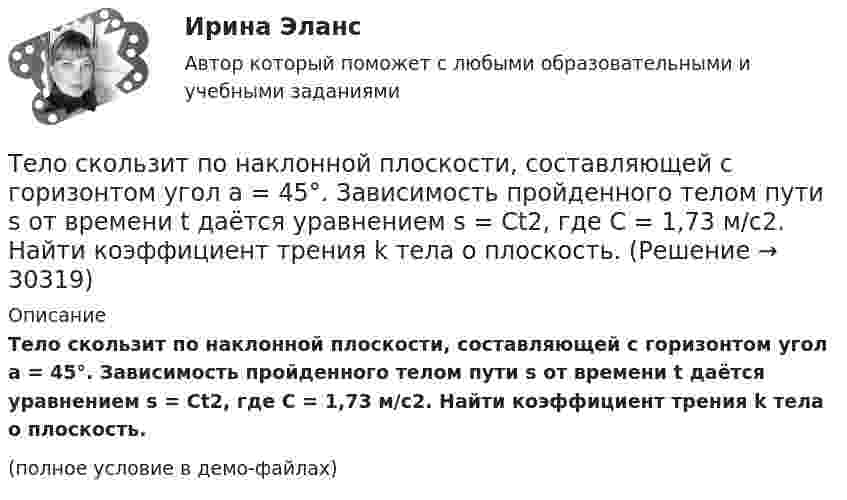     
          Описание
          Тело скользит по наклонной плоскости, составляющей с горизонтом угол a = 45°. Зависимость пройденного телом пути s от времени t даётся уравнением s = Ct2, где C = 1,73 м/с2. Найти коэффициент трения k тела о плоскость.(полное условие в демо-файлах)  
            
            
            Тело скользит по наклонной плоскости, составляющей с горизонтом угол a. Зависимость пройденного телом расстояния от времени задаётся уравнением x = A + Bt + Ct2. Найти коэффициент трения тела о плоскость, если a = 50°, C = 1,73 м/с2. 0,653Тело скользит по наклонной плоскости, составляющей с горизонтом угол а = 45°. Зависимость пройденного телом пути s от времени t даётся уравнением s = Ct2, где C = 1,73 м/с2. Найти коэффициент трения k тела о плоскость.Тело скользит по наклонной плоскости, составляющей угол 450 с горизонтом. Зависимость пройденного телом пути от времени даётся уравнением S = 1,73t2. Найти коэффициент трения тела о плоскость.Тело совершает гармонические затухающие колебания x(t)=8*exp(-4.5*t)*cos(0.5*t-pi/3) м. Запишите уравнение для скорости v(t), найдите значение скорости тела в момент времени t_1=3 с, рассчитайте логарифмический декремент затухания lambda, время релакТело совершает гармонические колебания. Период колебаний T = 0,15 с, максимальная скорость u = 8 м/с. Определить амплитуду колебаний.Тело совершает гармонические колебания по закону косинуса. Определить начальную фазу колебаний тела, если через 0,25 с от начала движения смещение было равно половине амплитуды. Период колебаний равен 6 с. Ответ укажите в градусах с точностьюТело совершает гармонические незатухающие колебания x(t)=1.6*cos(0.1*t+pi) м. Запишите уравнение для скорости и ускорения, а также найдите значение скорости и ускорения тела в момент времени t_1=18 с.Тело свободно падает с высоты 100 м. Какую скорость будет иметь тело в момент удара о землю и сколько времени затрачено на свободное падение?Тело свободно падает с высоты 19,6 м. Какой путь оно пролетит за первые и последние 0,2 с своего движения?Тело скользит по наклонной плоскости, составляющей с горизонтом угол 45°. Зависимость пройденного телом пути от времени даётся уравнением: S = 1,73t2. Найти коэффициент трения тела о плоскость.Тело скользит по наклонной плоскости, составляющей с горизонтом угол 45°. Пройдя путь 36,4 см, тело приобрело скорость 2 м/с. Найти коэффициент трения тела о плоскость.Тело скользит по наклонной плоскости, составляющей с горизонтом угол  = 45°. Пройдя расстояние l = 36,4 см, тело приобретет скорость  = 2 м/с. Чему равен коэффициент трения тела о плоскость?Тело скользит по наклонной плоскости, составляющей с горизонтом угол  = 45°. Пройдя расстояние s = 36,4 см, тело приобретает скорость V = 2 м/с. Определить коэффициент трения  тела о плоскость.Тело скользит по наклонной плоскости, составляющей с горизонтом угол  = 45°. Пройдя расстояние s = 36,4 см, тело приобретает скорость V = 2 м/с. Определить коэффициент трения  тела о плоскость.