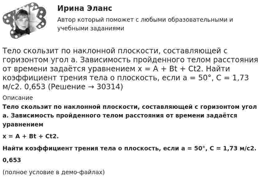     
          Описание
          Тело скользит по наклонной плоскости, составляющей с горизонтом угол a. Зависимость пройденного телом расстояния от времени задаётся уравнениемx = A + Bt + Ct2.Найти коэффициент трения тела о плоскость, если a = 50°, C = 1,73 м/с2.0,653(полное условие в демо-файлах)  
            
            
            Тело скользит по наклонной плоскости, составляющей с горизонтом угол a = 45°. Зависимость пройденного телом пути s от времени t даётся уравнением s = Ct2, где C = 1,73 м/с2. Найти коэффициент трения тела о плоскость.Тело скользит по наклонной плоскости, составляющей с горизонтом угол a. Зависимость пройденного телом расстояния от времени задаётся уравнением x = A + Bt + Ct2. Найти коэффициент трения тела о плоскость, если a = 50°, C = 1,73 м/с2. 0,653Тело скользит по наклонной плоскости, составляющей с горизонтом угол а = 45°. Зависимость пройденного телом пути s от времени t даётся уравнением s = Ct2, где C = 1,73 м/с2. Найти коэффициент трения k тела о плоскость.Тело скользит по наклонной плоскости, составляющей угол 450 с горизонтом. Зависимость пройденного телом пути от времени даётся уравнением S = 1,73t2. Найти коэффициент трения тела о плоскость.Тело совершает гармонические затухающие колебания x(t)=8*exp(-4.5*t)*cos(0.5*t-pi/3) м. Запишите уравнение для скорости v(t), найдите значение скорости тела в момент времени t_1=3 с, рассчитайте логарифмический декремент затухания lambda, время релакТело совершает гармонические колебания. Период колебаний T = 0,15 с, максимальная скорость u = 8 м/с. Определить амплитуду колебаний.Тело совершает гармонические колебания по закону косинуса. Определить начальную фазу колебаний тела, если через 0,25 с от начала движения смещение было равно половине амплитуды. Период колебаний равен 6 с. Ответ укажите в градусах с точностьюТело прошло половину пути со скоростью 6 м/с, а другую половину пути со скоростью 4 м/с. Какова средняя скорость тела на этом пути?Тело свободно падает с высоты 100 м. Какую скорость будет иметь тело в момент удара о землю и сколько времени затрачено на свободное падение?Тело свободно падает с высоты 19,6 м. Какой путь оно пролетит за первые и последние 0,2 с своего движения?Тело скользит по наклонной плоскости, составляющей с горизонтом угол 45°. Зависимость пройденного телом пути от времени даётся уравнением: S = 1,73t2. Найти коэффициент трения тела о плоскость.Тело скользит по наклонной плоскости, составляющей с горизонтом угол 45°. Пройдя путь 36,4 см, тело приобрело скорость 2 м/с. Найти коэффициент трения тела о плоскость.Тело скользит по наклонной плоскости, составляющей с горизонтом угол  = 45°. Пройдя расстояние l = 36,4 см, тело приобретет скорость  = 2 м/с. Чему равен коэффициент трения тела о плоскость?Тело скользит по наклонной плоскости, составляющей с горизонтом угол  = 45°. Пройдя расстояние s = 36,4 см, тело приобретает скорость V = 2 м/с. Определить коэффициент трения  тела о плоскость.