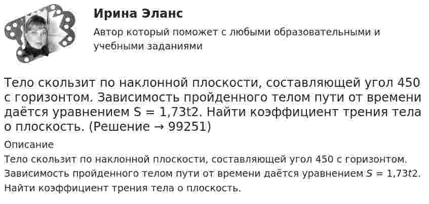      
            Описание
            Тело скользит по наклонной плоскости, составляющей угол 450 с горизонтом. Зависимость пройденного телом пути от времени даётся уравнением S = 1,73t2. Найти коэффициент трения тела о плоскость.   
            
            
            Тело скользит по наклонной плоскости, составляющей с горизонтом угол а = 45°. Зависимость пройденного телом пути s от времени t даётся уравнением s = Ct2, где C = 1,73 м/с2. Найти коэффициент трения k тела о плоскость.Тело скользит по наклонной плоскости, составляющей угол 450 с горизонтом. Зависимость пройденного телом пути от времени даётся уравнением S = 1,73t2. Найти коэффициент трения тела о плоскость.Тело совершает гармонические затухающие колебания x(t)=8*exp(-4.5*t)*cos(0.5*t-pi/3) м. Запишите уравнение для скорости v(t), найдите значение скорости тела в момент времени t_1=3 с, рассчитайте логарифмический декремент затухания lambda, время релакТело совершает гармонические колебания. Период колебаний T = 0,15 с, максимальная скорость u = 8 м/с. Определить амплитуду колебаний.Тело совершает гармонические колебания по закону косинуса. Определить начальную фазу колебаний тела, если через 0,25 с от начала движения смещение было равно половине амплитуды. Период колебаний равен 6 с. Ответ укажите в градусах с точностьюТело совершает гармонические незатухающие колебания x(t)=1.6*cos(0.1*t+pi) м. Запишите уравнение для скорости и ускорения, а также найдите значение скорости и ускорения тела в момент времени t_1=18 с.Тело, совершая затухающие колебания, за время t = 50 с потеряло 60 % своей энергии. Определить коэффициент затухания b.Тело свободно падает с высоты 19,6 м. Какой путь оно пролетит за первые и последние 0,2 с своего движения?Тело скользит по наклонной плоскости, составляющей с горизонтом угол 45°. Зависимость пройденного телом пути от времени даётся уравнением: S = 1,73t2. Найти коэффициент трения тела о плоскость.Тело скользит по наклонной плоскости, составляющей с горизонтом угол 45°. Пройдя путь 36,4 см, тело приобрело скорость 2 м/с. Найти коэффициент трения тела о плоскость.Тело скользит по наклонной плоскости, составляющей с горизонтом угол  = 45°. Пройдя расстояние l = 36,4 см, тело приобретет скорость  = 2 м/с. Чему равен коэффициент трения тела о плоскость?Тело скользит по наклонной плоскости, составляющей с горизонтом угол  = 45°. Пройдя расстояние s = 36,4 см, тело приобретает скорость V = 2 м/с. Определить коэффициент трения  тела о плоскость.Тело скользит по наклонной плоскости, составляющей с горизонтом угол  = 45°. Пройдя расстояние s = 36,4 см, тело приобретает скорость V = 2 м/с. Определить коэффициент трения  тела о плоскость.Тело скользит по наклонной плоскости, составляющей с горизонтом угол a = 45°. Зависимость пройденного телом пути s от времени t даётся уравнением s = Ct2, где C = 1,73 м/с2. Найти коэффициент трения тела о плоскость.