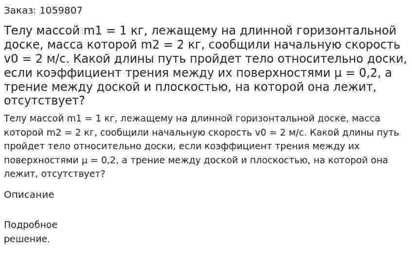 Телу массой m1 = 1 кг, лежащему на длинной горизонтальной доске, масса которой m2 = 2 кг, сообщили начальную скорость v0 = 2 м/с. Какой длины путь пройдет тело относительно доски, если коэффициент трения между их поверхностями μ = 0,2, а трение между доской и плоскостью, на которой она лежит, отсутствует? 