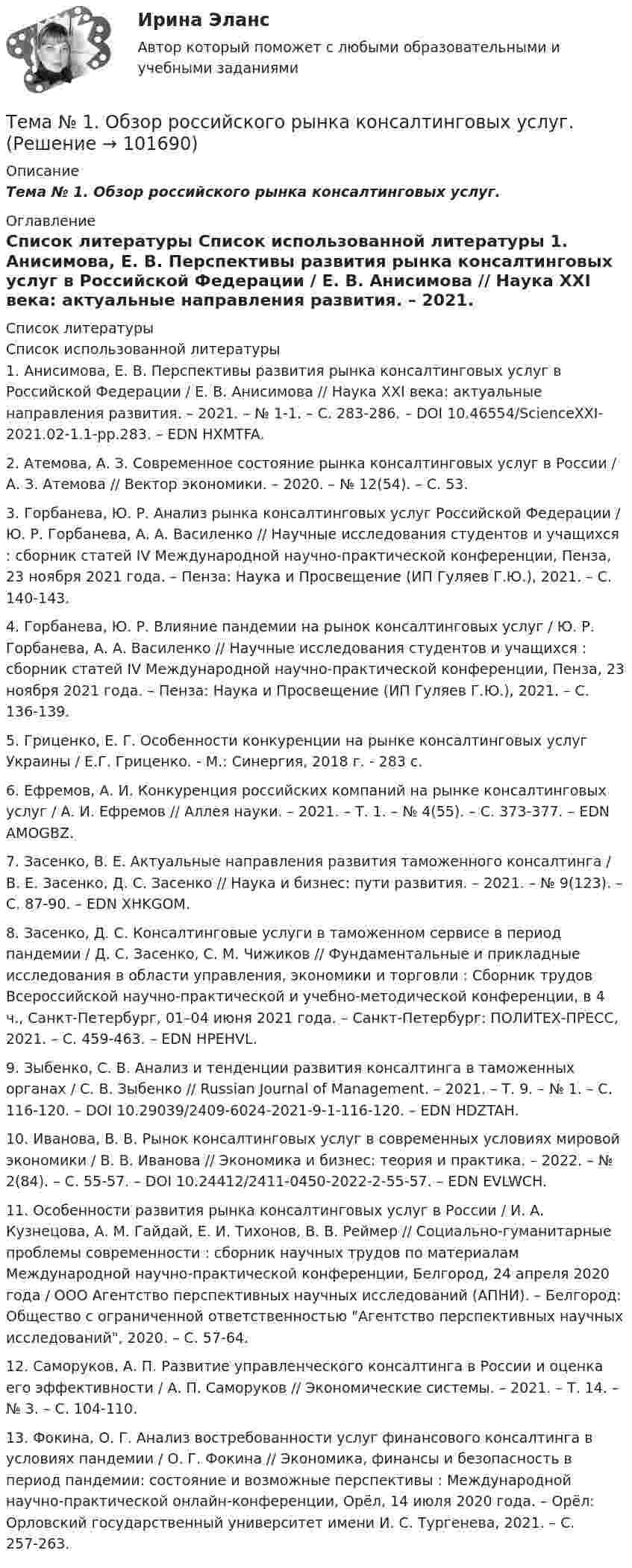       
            Описание
            Тема № 1.  Обзор российского рынка консалтинговых услуг. 
            Оглавление
             
            Список литературы
            Список использованной литературы	1.         Анисимова, Е. В. Перспективы развития рынка консалтинговых услуг в Российской Федерации / Е. В. Анисимова // Наука XXI века: актуальные направления развития. – 2021. – № 1-1. – С. 283-286. – DOI 10.46554/ScienceXXI-2021.02-1.1-pp.283. – EDN HXMTFA.	2.         Атемова, А. З. Современное состояние рынка консалтинговых услуг в России / А. З. Атемова // Вектор экономики. – 2020. – № 12(54). – С. 53.	3.         Горбанева, Ю. Р. Анализ рынка консалтинговых услуг Российской Федерации / Ю. Р. Горбанева, А. А. Василенко // Научные исследования студентов и учащихся : сборник статей IV Международной научно-практической конференции, Пенза, 23 ноября 2021 года. – Пенза: Наука и Просвещение (ИП Гуляев Г.Ю.), 2021. – С. 140-143.	4.         Горбанева, Ю. Р. Влияние пандемии на рынок консалтинговых услуг / Ю. Р. Горбанева, А. А. Василенко // Научные исследования студентов и учащихся : сборник статей IV Международной научно-практической конференции, Пенза, 23 ноября 2021 года. – Пенза: Наука и Просвещение (ИП Гуляев Г.Ю.), 2021. – С. 136-139.	5.         Гриценко, Е. Г. Особенности конкуренции на рынке консалтинговых услуг Украины / Е.Г. Гриценко. - М.: Синергия, 2018 г. - 283 c. 	6.         Ефремов, А. И. Конкуренция российских компаний на рынке консалтинговых услуг / А. И. Ефремов // Аллея науки. – 2021. – Т. 1. – № 4(55). – С. 373-377. – EDN AMOGBZ.	7.         Засенко, В. Е. Актуальные направления развития таможенного консалтинга / В. Е. Засенко, Д. С. Засенко // Наука и бизнес: пути развития. – 2021. – № 9(123). – С. 87-90. – EDN XHKGOM.	8.         Засенко, Д. С. Консалтинговые услуги в таможенном сервисе в период пандемии / Д. С. Засенко, С. М. Чижиков // Фундаментальные и прикладные исследования в области управления, экономики и торговли : Сборник трудов Всероссийской научно-практической и учебно-методической конференции, в 4 ч., Санкт-Петербург, 01–04 июня 2021 года. – Санкт-Петербург: ПОЛИТЕХ-ПРЕСС, 2021. – С. 459-463. – EDN HPEHVL.	9.         Зыбенко, С. В. Анализ и тенденции развития консалтинга в таможенных органах / С. В. Зыбенко // Russian Journal of Management. – 2021. – Т. 9. – № 1. – С. 116-120. – DOI 10.29039/2409-6024-2021-9-1-116-120. – EDN HDZTAH.	10.     Иванова, В. В. Рынок консалтинговых услуг в современных условиях мировой экономики / В. В. Иванова // Экономика и бизнес: теория и практика. – 2022. – № 2(84). – С. 55-57. – DOI 10.24412/2411-0450-2022-2-55-57. – EDN EVLWCH.	11.     Особенности развития рынка консалтинговых услуг в России / И. А. Кузнецова, А. М. Гайдай, Е. И. Тихонов, В. В. Реймер // Социально-гуманитарные проблемы современности : сборник научных трудов по материалам Международной научно-практической конференции, Белгород, 24 апреля 2020 года / ООО Агентство перспективных научных исследований (АПНИ). – Белгород: Общество с ограниченной ответственностью Агентство перспективных научных исследований, 2020. – С. 57-64.	12.     Саморуков, А. П. Развитие управленческого консалтинга в России и оценка его эффективности / А. П. Саморуков // Экономические системы. – 2021. – Т. 14. – № 3. – С. 104-110.	13.     Фокина, О. Г. Анализ востребованности услуг финансового консалтинга в условиях пандемии / О. Г. Фокина // Экономика, финансы и безопасность в период пандемии: состояние и возможные перспективы : Международной научно-практической онлайн-конференции, Орёл, 14 июля 2020 года. – Орёл: Орловский государственный университет имени И. С. Тургенева, 2021. – С. 257-263. 