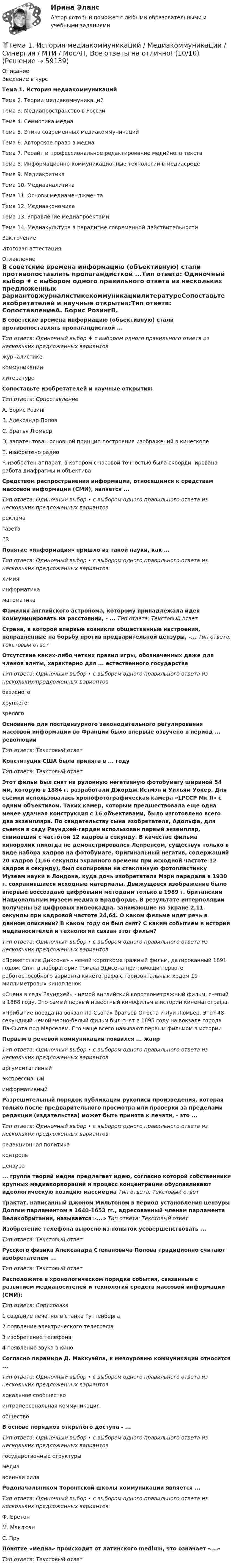     
            Описание
            Введение в курсТема 1. История медиакоммуникацийТема 2. Теории медиакоммуникацийТема 3. Медиапространство в РоссииТема 4. Семиотика медиаТема 5. Этика современных медиакоммуникацийТема 6. Авторское право в медиаТема 7. Рерайт и профессиональное редактирование медийного текстаТема 8. Информационно-коммуникационные технологии в медиасредеТема 9. МедиакритикаТема 10. МедиааналитикаТема 11. Основы медиаменджментаТема 12. МедиаэкономикаТема 13. Управление медиапроектамиТема 14. Медиакультура в парадигме современной действительностиЗаключениеИтоговая аттестация 
            Оглавление
            В советские времена информацию (объективную) стали противопоставлять пропагандисткой ...Тип ответа: Одиночный выбор ♦ с выбором одного правильного ответа из нескольких предложенных вариантовжурналистикекоммуникациилитературеСопоставьте изобретателей и научные открытия:Тип ответа: СопоставлениеА. Борис РозингВ. Александр ПоповС. Братья ЛюмьерD. запатентован основной принцип построения изображений в кинескопеE. изобретено радиоF. изобретен аппарат, в котором с часовой точностью была скоординирована работа диафрагмы и объективаСредством распространения информации, относящимся к средствам массовой информации (СМИ), является ...Тип ответа: Одиночный выбор • с выбором одного правильного ответа из нескольких предложенных вариантоврекламагазетаPR Понятие «информация» пришло из такой науки, как ...Тип ответа: Одиночный выбор • с выбором одного правильного ответа из нескольких предложенных вариантовхимияинформатикаматематикаФамилия английского астронома, которому принадлежала идея коммуницировать на расстоянии, - ...      Тип ответа: Текстовый ответСтрана, в которой впервые возникли общественные настроения, направленные на борьбу против предварительной цензуры, -...   Тип ответа: Текстовый ответОтсутствие каких-либо четких правил игры, обозначенных даже для членов элиты, характерно для ... естественного государстваТип ответа: Одиночный выбор • с выбором одного правильного ответа из нескольких предложенных вариантовбазисногохрупкогозрелогоОснование для постцензурного законодательного регулирования массовой информации во Франции было впервые озвучено в период ... революцииТип ответа: Текстовый ответКонституция США была принята в ... годуТип ответа: Текстовый ответЭтот фильм был снят на рулонную негативную фотобумагу шириной 54 мм, которую в 1884 г. разработали Джордж Истмэн и Уильям Уокер. Для съемки использовалась хронофотографическая камера «LPCCP Мк II» с одним объективом. Таких камер, которым предшествовала еще одна менее удачная конструкция с 16 объективами, было изготовлено всего два экземпляра. По свидетельству сына изобретателя, Адольфа, для съемки в саду Раундхей-гарден использован первый экземпляр, снимавший с частотой 12 кадров в секунду. В качестве фильма киноролик никогда не демонстрировался Лепренсом, существуя только в виде набора кадров на фотобумаге. Оригинальный негатив, содержащий 20 кадров (1,66 секунды экранного времени при исходной частоте 12 кадров в секунду), был скопирован на стеклянную фотопластинку Музеем науки в Лондоне, куда дочь изобретателя Мэри передала в 1930 г. сохранившиеся исходные материалы. Движущееся изображение было впервые воссоздано цифровыми методами только в 1989 г. британским Национальным музеем медиа в Брадфорде. В результате интерполяции получены 52 цифровых видеокадра, занимающие на экране 2,11 секунды при кадровой частоте 24,64. О каком фильме идет речь в данном описании? В каком году он был снят? С каким событием в истории медианосителей и технологий связан этот фильм?Тип ответа: Одиночный выбор • с выбором одного правильного ответа из нескольких предложенных вариантов«Приветствие Диксона» - немой короткометражный фильм, датированный 1891 годом. Снят в лаборатории Томаса Эдисона при помощи первого работоспособного варианта кинетографа с горизонтальным ходом 19-миллиметровых кинопленок«Сцена в саду Раундхей» - немой английский короткометражный фильм, снятый в 1888 году. Это самый первый известный кинофильм в истории кинематографа«Прибытие поезда на вокзал Ла-Сьота» братьев Огюста и Луи Люмьер. Этот 48-секундный немой черно-белый фильм был снят в 1895 году на вокзале города Ла-Сьота под Марселем. Его чаще всего называют первым фильмом в истории Первым в речевой коммуникации появился ... жанрТип ответа: Одиночный выбор • с выбором одного правильного ответа из нескольких предложенных вариантоваргументативныйэкспрессивныйинформативный Разрешительный порядок публикации рукописи произведения, которая только после предварительного просмотра или проверки за пределами редакции (издательства) может быть принята к печати, - это ...Тип ответа: Одиночный выбор • с выбором одного правильного ответа из нескольких предложенных вариантовредакционная политикаконтрольцензура... группа теорий медиа предлагает идею, согласно которой собственники крупных медиакорпораций и процесс концентрации обуславливают идеологическую позицию массмедиа   Тип ответа: Текстовый ответТрактат, написанный Джоном Мильтоном в период установления цензуры Долгим парламентом в 1640-1653 гг., адресованный членам парламента Великобритании, называется «...»      Тип ответа: Текстовый ответ Изобретение телефона выросло из попыток усовершенствовать ... Тип ответа: Текстовый ответРусского физика Александра Степановича Попова традиционно считают изобретателем ...Тип ответа: Текстовый ответРасположите в хронологическом порядке события, связанные с развитием медианосителей и технологий средств массовой информации (СМИ):Тип ответа: Сортировка1 создание печатного станка Гуттенберга2 появление электрического телеграфа3 изобретение телефона4 появление звука в кино Согласно пирамиде Д. Маккуэйла, к мезоуровню коммуникации относится ...Тип ответа: Одиночный выбор • с выбором одного правильного ответа из нескольких предложенных вариантовлокальное сообществоинтраперсональная коммуникацияобществоВ основе порядков открытого доступа - ...Тип ответа: Одиночный выбор • с выбором одного правильного ответа из нескольких предложенных вариантовгосударственные структурымедиавоенная силаРодоначальником Торонтской школы коммуникации является ...Тип ответа: Одиночный выбор • с выбором одного правильного ответа из нескольких предложенных вариантовФ. БретонМ. МаклюэнС. ПруПонятие «медиа» происходит от латинского medium, что означает «...»Тип ответа: Текстовый ответ  
            
            
            Тема 1. Задача 8 По данным таблицы рассчитайте величины динамики (абсолютные и относительные цепные) по всем и по каждому виду транспорта, а также величины структуры. Постройте по исходным данным гистограмму (одну на вес виды транспорта и все годы) и структурную диаграмму за 2008 г. Для построения можно использовать программу Excel.🏅Тема 1. История медиакоммуникаций / Медиакоммуникации / Синергия / МТИ / МосАП, Все ответы на отлично! (10/10)🏅Тема 1. Кадровое направление деятельности организации и основные аспекты управления им / Управление человеческими ресурсами / Синергия  на отлично! Тема 1. Коллективный договор: понятие, содержание, порядок заключенияТЕМА 1. МЕТОДЫ ПРИНЯТИЯ УПРАВЛЕНЧЕСКИХ РЕШЕНИЙ Использование метода средневзвешенных критериев для оценки экспертами ряда альтернатив и вариантов слабо структурированных решений (для оценки поставщиков продукции). На первом этапе экспертами дается оценка непосредственно критериев выбора.Тема 1. Нормативно-правовое регулирование  аудиторской деятельностиТема 1. Обязательства по оказанию юридических услуг 1. Понятие, элементы и виды обязательств по оказанию услуг. 2. Обязательство по оказанию юридических услуг в системе гражданско-правовых обязательств. 3. Договор поручения в российском гражданском праве. 3.1. Понятие, квалифицирующие признаки и особенности правового регулирования договора поручения.Тема 1 Введение в деловое общениеТема 1. Введение в психологию лидерства и командной работы. 1. Дайте определение понятию «лидер». 2. В чём отличие лидерства от руководства? Тема 2. Отечественные и зарубежные исследования психологии лидерства.🌞Тема 1. Введение в экономику организации / Экономика и финансы организации /Синергия / МТИ / МосАП. Новый сборник на отлично! Гарантия высокой оценки!Тема 1. Возрастная периодизация и психология развития. Кейс✔️Тема 1. Государство и право буржуазной Англии. 	Джек Шейд был арестован по обвинению в мелкой краже и заключен в тюрьму, где ожидал судебного разбирательства. Прошло уже пять месяцев, а суда еще не было. Раздобыв у охранника бумагу, перо и Тема 1. Задание 1. Признак Др. Египет Др. Греция Др. Рим Материальный носитель информации (папирус, глинянные таблички) Папирус Глинянные таблички Глинянные табличкиТема 1. Задача 2 В таблице приведены данные о заработной плате за август 2015 г. Табельный номер рабочего Процент выполнения норм выработки,% Заработная плата за месяц, руб
