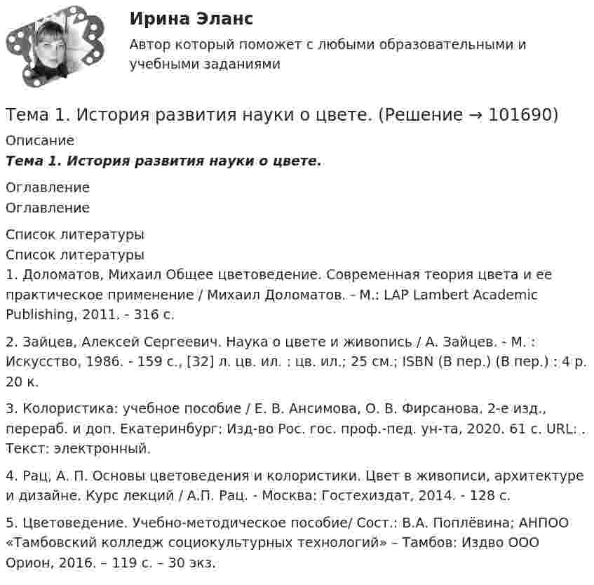       
            Описание
            Тема 1.      История развития науки о цвете. 
            Оглавление
            Оглавление 
            Список литературы
            Список литературы	1.         Доломатов, Михаил Общее цветоведение. Современная теория цвета и ее практическое применение / Михаил Доломатов. - М.: LAP Lambert Academic Publishing, 2011. - 316 c.	2.         Зайцев, Алексей Сергеевич. Наука о цвете и живопись / А. Зайцев. - М. : Искусство, 1986. - 159 с., [32] л. цв. ил. : цв. ил.; 25 см.; ISBN (В пер.) (В пер.) : 4 р. 20 к.	3.         Колористика: учебное пособие / Е. В. Ансимова, О. В. Фирсанова. 2-е изд., перераб. и доп. Екатеринбург: Изд-во Рос. гос. проф.-пед. ун-та, 2020. 61 с. URL: . Текст: электронный.	4.         Рац, А. П. Основы цветоведения и колористики. Цвет в живописи, архитектуре и дизайне. Курс лекций / А.П. Рац. - Москва: Гостехиздат, 2014. - 128 c.	5.         Цветоведение. Учебно-методическое пособие/ Сост.: В.А. Поплёвина; АНПОО «Тамбовский колледж социокультурных технологий» – Тамбов: Издво ООО Орион, 2016. – 119 с. – 30 экз. 