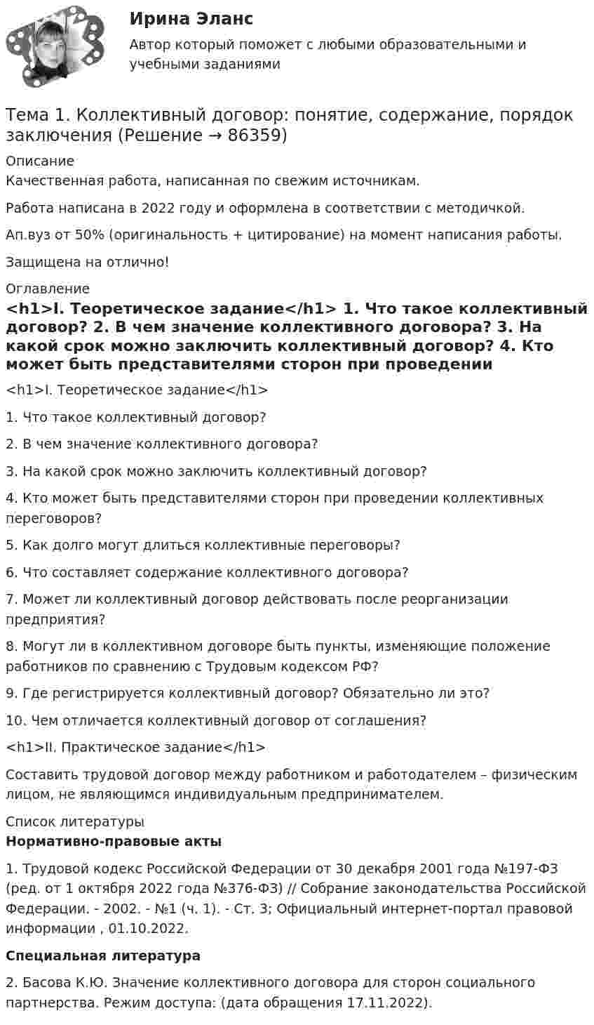     
            Описание
            Качественная работа, написанная по свежим источникам.Работа написана в 2022 году и оформлена в соответствии с методичкой.Ап.вуз от 50% (оригинальность + цитирование) на момент написания работы.Защищена на отлично! 
            Оглавление
              <h1>I. Теоретическое задание</h1> 	1. Что такое коллективный договор? 	2. В чем значение коллективного договора? 	3. На какой срок можно заключить коллективный договор? 	4. Кто может быть представителями сторон при проведении коллективных переговоров? 	5. Как долго могут длиться коллективные переговоры? 	6. Что составляет содержание коллективного договора? 	7. Может ли коллективный договор действовать после реорганизации предприятия? 	8. Могут ли в коллективном договоре быть пункты, изменяющие положение работников по сравнению с Трудовым кодексом РФ? 	9. Где регистрируется коллективный договор? Обязательно ли это? 	10. Чем отличается коллективный договор от соглашения? <h1>II. Практическое задание</h1> 	Составить трудовой договор между работником и работодателем – физическим лицом, не являющимся индивидуальным предпринимателем.  
            Список литературы
             Нормативно-правовые акты  	1. Трудовой кодекс Российской Федерации от 30 декабря 2001 года №197-ФЗ (ред. от 1 октября 2022 года №376-ФЗ) // Собрание законодательства Российской Федерации. - 2002. - №1 (ч. 1). - Ст. 3; Официальный интернет-портал правовой информации , 01.10.2022.  Специальная литература 	2. Басова К.Ю. Значение коллективного договора для сторон социального партнерства. Режим доступа:  (дата обращения 17.11.2022). 
            
            
            🏅Тема 1. Кадровое направление деятельности организации и основные аспекты управления им / Управление человеческими ресурсами / Синергия  на отлично! Тема 1. Коллективный договор: понятие, содержание, порядок заключенияТЕМА 1. МЕТОДЫ ПРИНЯТИЯ УПРАВЛЕНЧЕСКИХ РЕШЕНИЙ Использование метода средневзвешенных критериев для оценки экспертами ряда альтернатив и вариантов слабо структурированных решений (для оценки поставщиков продукции). На первом этапе экспертами дается оценка непосредственно критериев выбора.Тема 1. Нормативно-правовое регулирование  аудиторской деятельностиТема 1. Обязательства по оказанию юридических услуг 1. Понятие, элементы и виды обязательств по оказанию услуг. 2. Обязательство по оказанию юридических услуг в системе гражданско-правовых обязательств. 3. Договор поручения в российском гражданском праве. 3.1. Понятие, квалифицирующие признаки и особенности правового регулирования договора поручения.🌞Тема 1. Основные подсистемы и элементы управления проектами / Управление проектами / Синергия / МТИ / МосАП. Новые ответы на отлично  Тема1. Основные проблемы развития финансового сектора🌞Тема 1. Введение в экономику организации / Экономика и финансы организации /Синергия / МТИ / МосАП. Новый сборник на отлично! Гарантия высокой оценки!Тема 1. Возрастная периодизация и психология развития. Кейс✔️Тема 1. Государство и право буржуазной Англии. 	Джек Шейд был арестован по обвинению в мелкой краже и заключен в тюрьму, где ожидал судебного разбирательства. Прошло уже пять месяцев, а суда еще не было. Раздобыв у охранника бумагу, перо и Тема 1. Задание 1. Признак Др. Египет Др. Греция Др. Рим Материальный носитель информации (папирус, глинянные таблички) Папирус Глинянные таблички Глинянные табличкиТема 1. Задача 2 В таблице приведены данные о заработной плате за август 2015 г. Табельный номер рабочего Процент выполнения норм выработки,% Заработная плата за месяц, рубТема 1. Задача 3 В таблице представлены данные о грузотранспортных предприятиях города за отчетный год. Номер предприятия Грузооборот, т-км Затраты на перевозку, млн.руб. Номер предприятия Грузооборот, т-км Затраты на перевозку, млн.руб.Тема 1. Задача 8 По данным таблицы рассчитайте величины динамики (абсолютные и относительные цепные) по всем и по каждому виду транспорта, а также величины структуры. Постройте по исходным данным гистограмму (одну на вес виды транспорта и все годы) и структурную диаграмму за 2008 г. Для построения можно использовать программу Excel.