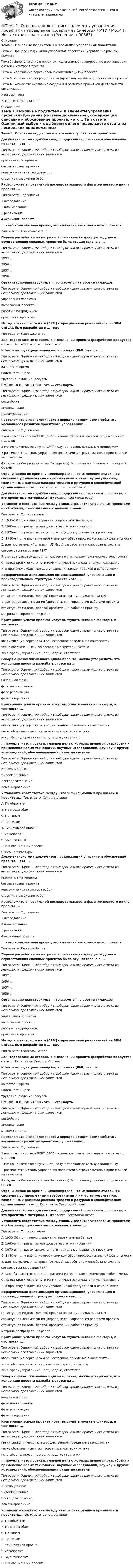     
            Описание
            Тема 1. Основные подсистемы и элементы управления проектамиТема 2. Процессы и функции управления проектами. Управление рисками проектаТема 3. Целеполагание в проектах. Календарное планирование и организация системы контроля проектаТема 4. Управление персоналом и коммуникациями проектаТема 5. Управление операционными (производственными) процессами проектаТема 6. Бизнес-планирование создания и развития проектной деятельности организацииИтоговый тестКомпетентностный тест 
            Оглавление
            Тема 1. Основные подсистемы и элементы управления проектамиДокумент (система документов), содержащий описание и обоснование проекта, - это ...Тип ответа: Одиночный выбор • с выбором одного правильного ответа из нескольких предложенных вариантовпроектные материалыбазовые планы проектаиерархическая структура работструктура разбиения работРасположите в правильной последовательности фазы жизненного цикла проекта:...Тип ответа: Сортировка1 исследование2 планирование3 реализация4 окончание проекта... - это комплексный проект, включающий несколько монопроектовТип ответа: Текстовый ответПервая разработка по матричной организации для руководства и осуществления сложных проектов была осуществлена в ...Тип ответа: Одиночный выбор • с выбором одного правильного ответа из нескольких предложенных вариантов1937 г.1956 г.1957 г.1959 г.Организационная структура ... согласуется на уровне тимлидовТип ответа: Одиночный выбор • с выбором одного правильного ответа из нескольких предложенных вариантовуправления проектомвыполнения проектаработы с подрядчикомпрограммы проектовМетод критического пути (СРМ) с программной реализацией на ЭВМ UNIVAC был разработан в ... годуТип ответа: Текстовый ответЗаинтересованные стороны в выполнении проекта (разработке продукта) - это ... Тип ответа: Текстовый ответК базовым функциям менеджера проекта (PMI) относят ...Тип ответа: Одиночный выбор • с выбором одного правильного ответа из нескольких предложенных вариантовкачество и времянадежность и рисктрудовые (людские) ресурсыРМВОК, ICB, ISO 21500 - это ... стандартыТип ответа: Одиночный выбор • с выбором одного правильного ответа из нескольких предложенных вариантовроссийскиеамериканскиемеждународныеРасположите в хронологическом порядке исторические события, касающиеся развития проектного управления:...Тип ответа: Сортировка1 появляется система GERT (1966), использующая новую генерацию сетевых моделей2 метод критического пути (СРМ) получает законодательную поддержку3 развиваются методы управления проектами в строительстве, с ориентацией на заказчика4 создается Советская (позже Российская) Ассоциация управления проектами СОВНЕТОграниченное во времени целенаправленное изменение отдельной системы с установленными требованиями к качеству результатов, возможными рамками расхода средств и ресурсов и специфической организацией - это ... Тип ответа: Текстовый ответДокумент (система документов), содержащий описание и ... проекта, - это проектные материалы  Тип ответа: Текстовый ответУстановите соответствие между этапами развития управления проектами и событиями, относящимися к данным этапам:...Тип ответа: СопоставлениеA. 1930–50 гг. – начало управления проектами на ЗападеB. 1960-е гг. – развитие методов сетевого планированияC. 1970-е гг. – развитие системного подхода к управлению проектамиD. 1980-е гг.– управление проектами как сфера профессиональной деятельностиE. для программы «Поларис» (US Navy) разработана и опробована системасетевого планирования PERTF. разрабатывается целостная система материально-технического обеспеченияG. метод критического пути (CPM) получает законодательную поддержкуH. в практику входят методы управления конфигурацией и изменениямиИерархическая декомпозиция организационной, управляющей и производственной структуры проекта - это ...Тип ответа: Одиночный выбор • с выбором одного правильного ответа из нескольких предложенных вариантовструктурная модель (дерево) проекта по фазам, стадиям, этапамструктурная декомпозиция (дерево) задач управления работами проектаструктурная модель (дерево) организации работ по проектуматрица распределения работКритериями успеха проекта могут выступать неявные факторы, в частности,...Тип ответа: Одиночный выбор • с выбором одного правильного ответа из нескольких предложенных вариантовквалификация персонала и общественное поведение в конфликтахчетко обозначенные и согласованные критерии успехаясно сформулированные цели, задачи, стратегииГоворя о фазах жизненного цикла проекта, можно утверждать, что концепция проекта разрабатывается на ...Тип ответа: Одиночный выбор • с выбором одного правильного ответа из нескольких предложенных вариантовначальной фазефазе планированияфазе реализациифазе завершенияКритериями успеха проекта могут выступать неявные факторы, в частности,...Тип ответа: Одиночный выбор • с выбором одного правильного ответа из нескольких предложенных вариантовквалификация персонала и общественное поведение в конфликтахчетко обозначенные и согласованные критерии успехаясно сформулированные цели, задачи, стратегии... проекты - это проекты, главной целью которых является разработка и применение новых технологий, научных исследований, ноу-хау и других нововведений, обеспечивающих развитие системыТип ответа: Одиночный выбор • с выбором одного правильного ответа из нескольких предложенных вариантовИнновационныеИнвестиционныеИсследовательскиеКомбинированныеУстановите соответствие между классификационным признаком и проектом:...  Тип ответа: СопоставлениеA. По объектамB. По масштабамC. По типамD. По видамE. технический проектF. мегапроектG. мультипроектH. инновационный проект  
            Список литературы
            Документ (система документов), содержащий описание и обоснование проекта, - это ...Тип ответа: Одиночный выбор • с выбором одного правильного ответа из нескольких предложенных вариантовпроектные материалыбазовые планы проектаиерархическая структура работструктура разбиения работРасположите в правильной последовательности фазы жизненного цикла проекта:...Тип ответа: Сортировка1 исследование2 планирование3 реализация4 окончание проекта... - это комплексный проект, включающий несколько монопроектовТип ответа: Текстовый ответПервая разработка по матричной организации для руководства и осуществления сложных проектов была осуществлена в ...Тип ответа: Одиночный выбор • с выбором одного правильного ответа из нескольких предложенных вариантов1937 г.1956 г.1957 г.1959 г.Организационная структура ... согласуется на уровне тимлидовТип ответа: Одиночный выбор • с выбором одного правильного ответа из нескольких предложенных вариантовуправления проектомвыполнения проектаработы с подрядчикомпрограммы проектовМетод критического пути (СРМ) с программной реализацией на ЭВМ UNIVAC был разработан в ... годуТип ответа: Текстовый ответЗаинтересованные стороны в выполнении проекта (разработке продукта) - это ... Тип ответа: Текстовый ответК базовым функциям менеджера проекта (PMI) относят ...Тип ответа: Одиночный выбор • с выбором одного правильного ответа из нескольких предложенных вариантовкачество и времянадежность и рисктрудовые (людские) ресурсыРМВОК, ICB, ISO 21500 - это ... стандартыТип ответа: Одиночный выбор • с выбором одного правильного ответа из нескольких предложенных вариантовроссийскиеамериканскиемеждународныеРасположите в хронологическом порядке исторические события, касающиеся развития проектного управления:...Тип ответа: Сортировка1 появляется система GERT (1966), использующая новую генерацию сетевых моделей2 метод критического пути (СРМ) получает законодательную поддержку3 развиваются методы управления проектами в строительстве, с ориентацией на заказчика4 создается Советская (позже Российская) Ассоциация управления проектами СОВНЕТОграниченное во времени целенаправленное изменение отдельной системы с установленными требованиями к качеству результатов, возможными рамками расхода средств и ресурсов и специфической организацией - это ... Тип ответа: Текстовый ответДокумент (система документов), содержащий описание и ... проекта, - это проектные материалы  Тип ответа: Текстовый ответУстановите соответствие между этапами развития управления проектами и событиями, относящимися к данным этапам:...Тип ответа: СопоставлениеA. 1930–50 гг. – начало управления проектами на ЗападеB. 1960-е гг. – развитие методов сетевого планированияC. 1970-е гг. – развитие системного подхода к управлению проектамиD. 1980-е гг.– управление проектами как сфера профессиональной деятельностиE. для программы «Поларис» (US Navy) разработана и опробована системасетевого планирования PERTF. разрабатывается целостная система материально-технического обеспеченияG. метод критического пути (CPM) получает законодательную поддержкуH. в практику входят методы управления конфигурацией и изменениямиИерархическая декомпозиция организационной, управляющей и производственной структуры проекта - это ...Тип ответа: Одиночный выбор • с выбором одного правильного ответа из нескольких предложенных вариантовструктурная модель (дерево) проекта по фазам, стадиям, этапамструктурная декомпозиция (дерево) задач управления работами проектаструктурная модель (дерево) организации работ по проектуматрица распределения работКритериями успеха проекта могут выступать неявные факторы, в частности,...Тип ответа: Одиночный выбор • с выбором одного правильного ответа из нескольких предложенных вариантовквалификация персонала и общественное поведение в конфликтахчетко обозначенные и согласованные критерии успехаясно сформулированные цели, задачи, стратегииГоворя о фазах жизненного цикла проекта, можно утверждать, что концепция проекта разрабатывается на ...Тип ответа: Одиночный выбор • с выбором одного правильного ответа из нескольких предложенных вариантовначальной фазефазе планированияфазе реализациифазе завершенияКритериями успеха проекта могут выступать неявные факторы, в частности,...Тип ответа: Одиночный выбор • с выбором одного правильного ответа из нескольких предложенных вариантовквалификация персонала и общественное поведение в конфликтахчетко обозначенные и согласованные критерии успехаясно сформулированные цели, задачи, стратегии... проекты - это проекты, главной целью которых является разработка и применение новых технологий, научных исследований, ноу-хау и других нововведений, обеспечивающих развитие системыТип ответа: Одиночный выбор • с выбором одного правильного ответа из нескольких предложенных вариантовИнновационныеИнвестиционныеИсследовательскиеКомбинированныеУстановите соответствие между классификационным признаком и проектом:...  Тип ответа: СопоставлениеA. По объектамB. По масштабамC. По типамD. По видамE. технический проектF. мегапроектG. мультипроектH. инновационный проект  
            
            
            Тема 1. Обязательства по оказанию юридических услуг 1. Понятие, элементы и виды обязательств по оказанию услуг. 2. Обязательство по оказанию юридических услуг в системе гражданско-правовых обязательств. 3. Договор поручения в российском гражданском праве. 3.1. Понятие, квалифицирующие признаки и особенности правового регулирования договора поручения.🌞Тема 1. Основные подсистемы и элементы управления проектами / Управление проектами / Синергия / МТИ / МосАП. Новые ответы на отлично  Тема1. Основные проблемы развития финансового сектораТема 1. Относительные статистические показатели На основании данных, представленных в таблице 1 вычислить: 1. Структуру вагонопотока сортировочных станций по плану и фактически. Отразить графически результаты расчетов и сделать вывод о структурных изменениях. 2. Определить относительные показатели выполнения плана по отправлению категорий вагонов (прямой показатель) и🌞Тема 1. Планирование и оценка эффективности расходов бюджетных средств как необходимый инструмент управления / Планирование и оценка эффективности расходов бюджетных средств / Синергия / МТИ / МосАП. 100/100!Тема 1 Предмет и функции культурологииТема 1. ПРЕДМЕТ, МЕТОД И БАЗОВЫЕ ПОНЯТИЯ МИКРОЭКОНОМИКИТема 1. Задача 2 В таблице приведены данные о заработной плате за август 2015 г. Табельный номер рабочего Процент выполнения норм выработки,% Заработная плата за месяц, рубТема 1. Задача 3 В таблице представлены данные о грузотранспортных предприятиях города за отчетный год. Номер предприятия Грузооборот, т-км Затраты на перевозку, млн.руб. Номер предприятия Грузооборот, т-км Затраты на перевозку, млн.руб.Тема 1. Задача 8 По данным таблицы рассчитайте величины динамики (абсолютные и относительные цепные) по всем и по каждому виду транспорта, а также величины структуры. Постройте по исходным данным гистограмму (одну на вес виды транспорта и все годы) и структурную диаграмму за 2008 г. Для построения можно использовать программу Excel.🏅Тема 1. История медиакоммуникаций / Медиакоммуникации / Синергия / МТИ / МосАП, Все ответы на отлично! (10/10)🏅Тема 1. Кадровое направление деятельности организации и основные аспекты управления им / Управление человеческими ресурсами / Синергия  на отлично! Тема 1. Коллективный договор: понятие, содержание, порядок заключенияТЕМА 1. МЕТОДЫ ПРИНЯТИЯ УПРАВЛЕНЧЕСКИХ РЕШЕНИЙ Использование метода средневзвешенных критериев для оценки экспертами ряда альтернатив и вариантов слабо структурированных решений (для оценки поставщиков продукции). На первом этапе экспертами дается оценка непосредственно критериев выбора.