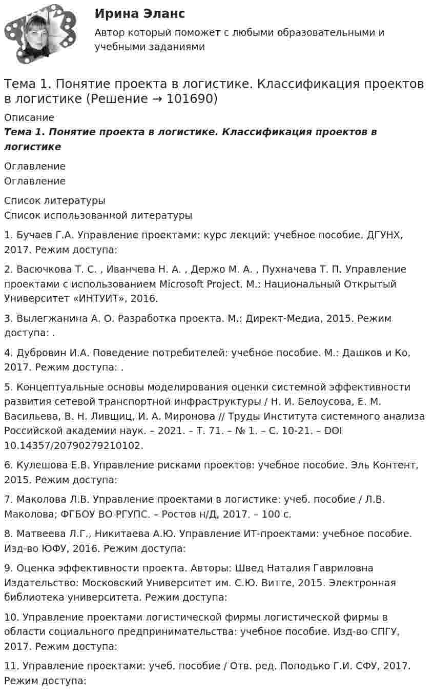       
            Описание
            Тема 1.      Понятие проекта в логистике. Классификация проектов в логистике 
            Оглавление
            Оглавление 
            Список литературы
            Список использованной литературы1.	Бучаев Г.А. Управление проектами: курс лекций: учебное пособие. ДГУНХ, 2017. Режим доступа: 2.	Васючкова Т. С. , Иванчева Н. А. , Держо М. А. , Пухначева Т. П. Управление проектами с использованием Microsoft Project. М.: Национальный Открытый Университет «ИНТУИТ», 2016.3.	Вылегжанина А. О. Разработка проекта. М.: Директ-Медиа, 2015. Режим доступа: .4.	Дубровин И.А. Поведение потребителей: учебное пособие. М.: Дашков и Ко, 2017. Режим доступа: .5.	Концептуальные основы моделирования оценки системной эффективности развития сетевой транспортной инфраструктуры / Н. И. Белоусова, Е. М. Васильева, В. Н. Лившиц, И. А. Миронова // Труды Института системного анализа Российской академии наук. – 2021. – Т. 71. – № 1. – С. 10-21. – DOI 10.14357/20790279210102.6.	Кулешова Е.В. Управление рисками проектов: учебное пособие. Эль Контент, 2015. Режим доступа: 7.	Маколова Л.В. Управление проектами в логистике: учеб. пособие / Л.В. Маколова; ФГБОУ ВО РГУПС. – Ростов н/Д, 2017. – 100 с.8.	Матвеева Л.Г., Никитаева А.Ю. Управление ИТ-проектами: учебное пособие. Изд-во ЮФУ, 2016. Режим доступа: 9.	Оценка эффективности проекта. Авторы: Швед Наталия Гавриловна Издательство: Московский Университет им. С.Ю. Витте, 2015. Электронная библиотека университета. Режим доступа: 10.	Управление проектами логистической фирмы логистической фирмы в области социального предпринимательства: учебное пособие. Изд-во СПГУ, 2017. Режим доступа: 11.	Управление проектами: учеб. пособие / Отв. ред. Поподько Г.И. СФУ, 2017. Режим доступа:  