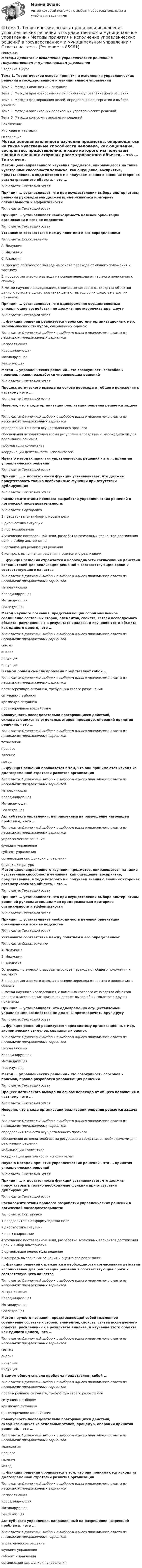      
            Описание
            Методы принятия и исполнение управленческих решений в государственном и муниципальном управлении Введение в курсТема 1. Теоретические основы принятия и исполнения управленческих решений в государственном и муниципальном управленииТема 2. Методы диагностики ситуацииТема 3. Методы прогнозирования при принятии управленческого решенияТема 4. Методы формирования целей, определения альтернатив и выбора решенияТема 5. Методы организации реализации управленческих решенийТема 6. Методы контроля выполнения решенийЗаключениеИтоговая аттестация 
            Оглавление
            Метод целенаправленного изучения предметов, опирающегося на такие чувственные способности человека, как ощущение, восприятие, представление, в ходе которого мы получаем знания о внешних сторонах рассматриваемого объекта, - это ... Тип ответа: Текстовый ответПринцип ... устанавливает, что при осуществлении выбора альтернативы решений руководитель должен придерживаться критериев оптимальности и эффективностиТип ответа: Текстовый ответПринцип ... устанавливает необходимость целевой ориентации организации и всех ее подсистемТип ответа: Текстовый ответУстановите соответствие между понятием и его определением:Тип ответа: СопоставлениеА. ДедукцияВ. ИндукцияС. АналогияD. процесс логического вывода на основе перехода от общего положения к частномуЕ. процесс логического вывода на основе перехода от частного положения к общемуF. метод научного исследования, с помощью которого от сходства объектов данного класса в одних признаках делают вывод об их сходстве в других признаках Принцип ... устанавливает, что одновременно осуществляемые управляющие воздействия не должны противоречить друг другуТип ответа: Текстовый ответ... функция решений реализуется через систему организационных мер, экономических стимулов, социальных оценокТип ответа: Одиночный выбор • с выбором одного правильного ответа из нескольких предложенных вариантовНаправляющаяКоординирующаяМотивирующаяРеализующаяМетод ... управленческих решений - это совокупность способов и приемов, правил разработки управляющих решенийТип ответа: Текстовый ответПроцесс логического вывода на основе перехода от общего положения к частному - это ... Тип ответа: Текстовый ответНеверно, что в ходе организации реализации решения решается задача ...Тип ответа: Одиночный выбор • с выбором одного правильного ответа из нескольких предложенных вариантовопределения точности осуществленного прогнозаобеспечения исполнителей всеми ресурсами и средствами, необходимыми для реализации решениямобилизации коллективакоординации деятельности исполнителейНаука о методах принятия управленческих решений - это ...  принятия управленческих решенийТип ответа: Текстовый ответПринцип ... и достаточности функций устанавливает, что должны присутствовать только необходимые функции при отсутствии дублирующихТип ответа: Текстовый ответРасположите этапы процесса разработки управленческих решений в логической последовательности:Тип ответа: Сортировка1 предварительная формулировка цели2 диагностика ситуации3 прогнозирование4 уточнение поставленной цели, разработка возможных вариантов достижения цели и выбор альтернатив5 организация реализации решения6 контроль выполнения решения и оценка его реализации... функция решений отражается в необходимости согласования действий исполнителей для реализации решений в соответствующие сроки и соответствующего качестваТип ответа: Одиночный выбор • с выбором одного правильного ответа из нескольких предложенных вариантовНаправляющаяКоординирующаяМотивирующаяРеализующаяМетод научного познания, представляющий собой мысленное соединение составных сторон, элементов, свойств, связей исследуемого объекта, расчлененных в результате анализа, и изучение этого объекта как единого целого, -это ...Тип ответа: Одиночный выбор • с выбором одного правильного ответа из нескольких предложенных вариантовсинтезанализдедукцияиндукцияВ самом общем смысле проблема представляет собой ...Тип ответа: Одиночный выбор • с выбором одного правильного ответа из нескольких предложенных вариантовпротиворечивую ситуацию, требующую своего разрешенияситуацию с выборомкризисную ситуациюпротиворечивое воздействиеСовокупность последовательно повторяющихся действий, складывающихся из отдельных этапов, процедур, операций принятия решений, - это ...Тип ответа: Одиночный выбор • с выбором одного правильного ответа из нескольких предложенных вариантовтехнологияпроцессявлениеметод... функция решений проявляется в том, что они принимаются исходя из долговременной стратегии развития организацииТип ответа: Одиночный выбор • с выбором одного правильного ответа из нескольких предложенных вариантовНаправляющаяКоординирующаяМотивирующаяРеализующаяАкт субъекта управления, направленный на разрешение назревшей проблемы, - это ...Тип ответа: Одиночный выбор • с выбором одного правильного ответа из нескольких предложенных вариантовуправленческое решениефункция управлениясубъект управленияорганизация как функция управления 
            Список литературы
            Метод целенаправленного изучения предметов, опирающегося на такие чувственные способности человека, как ощущение, восприятие, представление, в ходе которого мы получаем знания о внешних сторонах рассматриваемого объекта, - это ... Тип ответа: Текстовый ответПринцип ... устанавливает, что при осуществлении выбора альтернативы решений руководитель должен придерживаться критериев оптимальности и эффективностиТип ответа: Текстовый ответПринцип ... устанавливает необходимость целевой ориентации организации и всех ее подсистемТип ответа: Текстовый ответУстановите соответствие между понятием и его определением:Тип ответа: СопоставлениеА. ДедукцияВ. ИндукцияС. АналогияD. процесс логического вывода на основе перехода от общего положения к частномуЕ. процесс логического вывода на основе перехода от частного положения к общемуF. метод научного исследования, с помощью которого от сходства объектов данного класса в одних признаках делают вывод об их сходстве в других признаках Принцип ... устанавливает, что одновременно осуществляемые управляющие воздействия не должны противоречить друг другуТип ответа: Текстовый ответ... функция решений реализуется через систему организационных мер, экономических стимулов, социальных оценокТип ответа: Одиночный выбор • с выбором одного правильного ответа из нескольких предложенных вариантовНаправляющаяКоординирующаяМотивирующаяРеализующаяМетод ... управленческих решений - это совокупность способов и приемов, правил разработки управляющих решенийТип ответа: Текстовый ответПроцесс логического вывода на основе перехода от общего положения к частному - это ... Тип ответа: Текстовый ответНеверно, что в ходе организации реализации решения решается задача ...Тип ответа: Одиночный выбор • с выбором одного правильного ответа из нескольких предложенных вариантовопределения точности осуществленного прогнозаобеспечения исполнителей всеми ресурсами и средствами, необходимыми для реализации решениямобилизации коллективакоординации деятельности исполнителейНаука о методах принятия управленческих решений - это ...  принятия управленческих решенийТип ответа: Текстовый ответПринцип ... и достаточности функций устанавливает, что должны присутствовать только необходимые функции при отсутствии дублирующихТип ответа: Текстовый ответРасположите этапы процесса разработки управленческих решений в логической последовательности:Тип ответа: Сортировка1 предварительная формулировка цели2 диагностика ситуации3 прогнозирование4 уточнение поставленной цели, разработка возможных вариантов достижения цели и выбор альтернатив5 организация реализации решения6 контроль выполнения решения и оценка его реализации... функция решений отражается в необходимости согласования действий исполнителей для реализации решений в соответствующие сроки и соответствующего качестваТип ответа: Одиночный выбор • с выбором одного правильного ответа из нескольких предложенных вариантовНаправляющаяКоординирующаяМотивирующаяРеализующаяМетод научного познания, представляющий собой мысленное соединение составных сторон, элементов, свойств, связей исследуемого объекта, расчлененных в результате анализа, и изучение этого объекта как единого целого, -это ...Тип ответа: Одиночный выбор • с выбором одного правильного ответа из нескольких предложенных вариантовсинтезанализдедукцияиндукцияВ самом общем смысле проблема представляет собой ...Тип ответа: Одиночный выбор • с выбором одного правильного ответа из нескольких предложенных вариантовпротиворечивую ситуацию, требующую своего разрешенияситуацию с выборомкризисную ситуациюпротиворечивое воздействиеСовокупность последовательно повторяющихся действий, складывающихся из отдельных этапов, процедур, операций принятия решений, - это ...Тип ответа: Одиночный выбор • с выбором одного правильного ответа из нескольких предложенных вариантовтехнологияпроцессявлениеметод... функция решений проявляется в том, что они принимаются исходя из долговременной стратегии развития организацииТип ответа: Одиночный выбор • с выбором одного правильного ответа из нескольких предложенных вариантовНаправляющаяКоординирующаяМотивирующаяРеализующаяАкт субъекта управления, направленный на разрешение назревшей проблемы, - это ...Тип ответа: Одиночный выбор • с выбором одного правильного ответа из нескольких предложенных вариантовуправленческое решениефункция управлениясубъект управленияорганизация как функция управления 
            
            
            Тема 1 Тайм-менеджмент в современных условиях: понятие, историческое развитие, сущность и содержание🌞Тема 1. Теоретические основы принятия и исполнения управленческих решений в государственном и муниципальном управлении / Методы принятия и исполнение управленческих решений в государственном и муниципальном управлении / Ответы на тесты🏅Тема 1. Управление персоналом как элемент и механизм организации и реализации государственной кадровой политики/Управление персоналом государственной и муниципальной службы/Синергия / МТИ / МосАП. Новые ответы на отлично (100/100)Тема 1. Философия как явление культуры. Тема 1. Формирование образа для генерации идей 1. Приведите 5 примеров всемирно известных идей (в рамках тематики вашей профессии), получивших популярность за последние 5 лет. Заполните табл. 1.Тема 20.  Анализ параметров и оценка окружения проекта в логистикеТема 20. Этапы развития ГЧП Тема1. Основные проблемы развития финансового сектораТема 1. Относительные статистические показатели На основании данных, представленных в таблице 1 вычислить: 1. Структуру вагонопотока сортировочных станций по плану и фактически. Отразить графически результаты расчетов и сделать вывод о структурных изменениях. 2. Определить относительные показатели выполнения плана по отправлению категорий вагонов (прямой показатель) и🌞Тема 1. Планирование и оценка эффективности расходов бюджетных средств как необходимый инструмент управления / Планирование и оценка эффективности расходов бюджетных средств / Синергия / МТИ / МосАП. 100/100!Тема 1 Предмет и функции культурологииТема 1. ПРЕДМЕТ, МЕТОД И БАЗОВЫЕ ПОНЯТИЯ МИКРОЭКОНОМИКИТема 1. Профессиональные навыки (Professional skills)Тема 1. Психология как наука