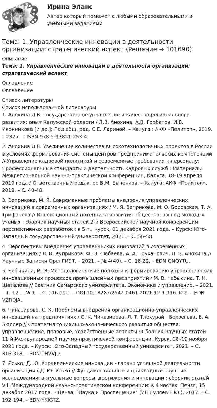       
            Описание
            Тема: 1.     Управленческие инновации в деятельности организации: стратегический аспект 
            Оглавление
            Оглавление 
            Список литературы
            	Список использованной литературы	1.         Анохина Л.В. Государственное управление и качество регионального развития: опыт Калужской области / Л.В. Анохина, А.В. Горбатов, И.В. Иконникова [и др.]; Под общ. ред. С.Е. Лариной. – Калуга : АКФ «Политоп», 2019. – 232 с. – ISBN 978-5-93821-253-4. 	2.         Анохина Л.В. Увеличение количества высокотехнологичных проектов в России в условиях формирования системы центров предпринимательских компетенций // Управление кадровой политикой и современные требования к персоналу: Профессиональные стандарты и деятельность кадровых служб : Материалы Межрегиональной научно-практической конференции, Калуга, 18-19 апреля 2019 года / Ответственный редактор В.М. Быченков. – Калуга: АКФ «Политоп», 2019. – С. 40-48.	3.         Веприкова, М. Я. Современные проблемы внедрения управленческих инноваций в современных организациях / М. Я. Веприкова, М. О. Боровская, Т. А. Трифонова // Инновационный потенциал развития общества: взгляд молодых ученых : сборник научных статей 2-й Всероссийской научной конференции перспективных разработок : в 5 т., Курск, 01 декабря 2021 года. – Курск: Юго-Западный государственный университет, 2021. – С. 56-58.	4.         Перспективы внедрения управленческих инноваций в современных организациях / В. В. Куприкова, Ф. О. Сюбаева, А. А. Труханович, Л. В. Анохина // Научные Записки ОрелГИЭТ. – 2021. – № 4(40). – С. 18-22. – EDN QNQYTU.	5.         Чебыкина, М. В. Методологические подходы к формированию управленческих инновационных процессов промышленных предприятий / М. В. Чебыкина, Т. Н. Шаталова // Вестник Самарского университета. Экономика и управление. – 2021. – Т. 12. – № 1. – С. 116-122. – DOI 10.18287/2542-0461-2021-12-1-116-122. – EDN VZRDJA.	6.         Чиназирова, С. К. Проблемы внедрения организационно-управленческих инноваций на предприятиях / С. К. Чиназирова, Л. Т. Тлехурай - Берзегова, Е. А. Бюллер // Стратегия социально-экономического развития общества: управленческие, правовые, хозяйственные аспекты : Сборник научных статей 11-й Международной научно-практической конференции, Курск, 18–19 ноября 2021 года. – Курск: Юго-Западный государственный университет, 2021. – С. 316-318. – EDN THVVJD.	7.         Ясько, Д. Ю. Управленческие инновации - гарант успешной деятельности организации / Д. Ю. Ясько // Фундаментальные и прикладные научные исследования: актуальные вопросы, достижения и инновации : сборник статей VIII Международной научно-практической конференции: в 4 частях, Пенза, 15 декабря 2017 года. – Пенза: Наука и Просвещение (ИП Гуляев Г.Ю.), 2017. – С. 192-194. – EDN YKIGTZ. 