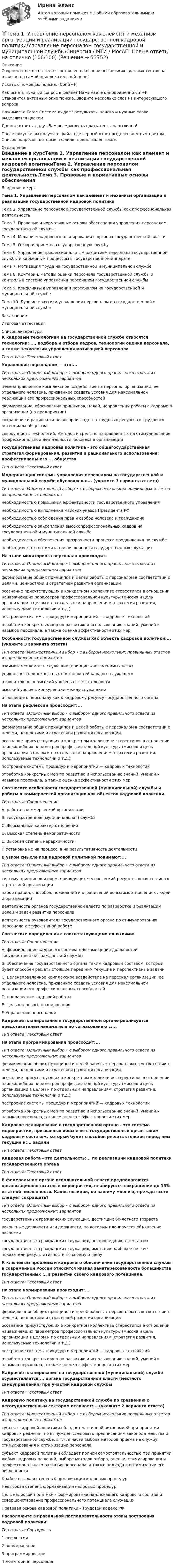    
            Описание
            	Сборник ответов на тесты составлен на основе нескольких сданных тестов на отлично по самой привлекательной цене!	Искать с помощью поиска. (Contr+F)	Как искать нужный вопрос в файле? Нажимаете одновременно ctrl+F. Становится активным окно поиска. Вводите несколько слов из интересующего вопроса.	Нажимаете Enter. Система выдает результаты поиска и нужные слова выделяются цветом.	Данные ответы дадут Вам возможность сдать тесты на отлично!	После покупки вы получите файл, где верный ответ выделен желтым цветом. Список вопросов, которые в файле, представлен ниже. 
            Оглавление
            Введение в курсТема 1. Управление персоналом как элемент и механизм организации и реализации государственной кадровой политикиТема 2. Управление персоналом государственной службы как профессиональная деятельность.Тема 3. Правовые и нормативные основы обеспечения управления персоналом государственной службы.Тема 4. Механизм кадрового планирования в органах государственной властиТема 5. Отбор и прием на государственную службуТема 6. Управление профессиональным развитием персонала государственной службы и карьерным процессом в государственном аппаратеТема 7. Мотивация труда на государственной и муниципальной службеТема 8. Критерии, методы оценки персонала государственной службы и контроль в системе управления персоналом государственной службыТема 9. Конфликты в управлении персоналом на государственной и муниципальной службеТема 10. Лучшие практики управления персоналом на государственной и муниципальной службеЗаключениеИтоговая аттестация 
            Список литературы
            К кадровым технологиям на государственной службе относятся технологии: ..., подбора и отбора кадров, технологии оценки персонала, а также технологии управления мотивацией персоналаТип ответа: Текстовый ответУправление персоналом — это:...Тип ответа: Одиночный выбор • с выбором одного правильного ответа из нескольких предложенных вариантовцеленаправленное комплексное воздействие на персонал организации, ее отдельного человека, призванное создать условия для максимальной реализации его профессиональных способностейформирование, обоснование принципов, целей, направлений работы с кадрами в организации (на предприятии)сохранение и рациональное воспроизводство трудовых ресурсов и трудового потенциала обществасовокупность технологий, методов и средств, направленных на стимулирование профессиональной деятельности человека в организацииГосударственная кадровая политика - это общегосударственная стратегия формирования, развития и рационального использования: профессионального ... обществаТип ответа: Текстовый ответМодернизация системы управления персоналом на государственной и муниципальной службе обусловлена:... (укажите 3 варианта ответа)Тип ответа: Множественный выбор • с выбором нескольких правильных ответов из предложенных вариантовнеобходимостью повышения эффективности государственного управлениянеобходимостью выполнения майских указов Президента РФнеобходимостью соблюдения прав и свобод человека и гражданинанеобходимостью закрепления высокопрофессиональных кадров на государственной и муниципальной службенеобходимостью обеспечения прозрачности процесса продвижения по службенеобходимостью оптимизации численности государственных служащихНа этапе мониторинга персонала происходит:Тип ответа: Одиночный выбор • с выбором одного правильного ответа из нескольких предложенных вариантовформирование общих принципов и целей работы с персоналом в соответствии с целями, ценностями и стратегией развития организацииосознание присутствующих в конкретном коллективе стереотипов в отношении наиважнейших параметров профессиональной культуры (миссия и цель организации в целом и по отдельным направлениям, стратегия развития, используемые технологии и т.д.)построение системы процедур и мероприятий — кадровых технологийотработка конкретных мер по развитию и использованию знаний, умений и навыков персонала, а также оценка эффективности этих мерОсобенности государственной службы как объекта кадровой политики:... (укажите 3 варианта ответа)Тип ответа: Множественный выбор • с выбором нескольких правильных ответов из предложенных вариантоввзаимозаменяемость служащих (принцип «незаменимых нет»)уникальность должностных обязанностей каждого служащегоотносительно невысокий уровень состязательностивысокий уровень конкуренции между служащимиотношение к персоналу как к кадровому ресурсу государственного органаНа этапе рефлексии происходит:...Тип ответа: Одиночный выбор • с выбором одного правильного ответа из нескольких предложенных вариантовформирование общих принципов и целей работы с персоналом в соответствии с целями, ценностями и стратегией развития организацииосознание присутствующих в конкретном коллективе стереотипов в отношении наиважнейших параметров профессиональной культуры (миссия и цель организации в целом и по отдельным направлениям, стратегия развития, используемые технологии и т.д.)построение системы процедур и мероприятий — кадровых технологийотработка конкретных мер по развитию и использованию знаний, умений и навыков персонала, а также оценка эффективности этих мерСоотнесите особенности государственной (муниципальной) службы и работы в коммерческой организации как объектов кадровой политики.Тип ответа: СопоставлениеА. работа в коммерческой организацииВ. государственная (муниципальная) службаС. Формальный характер отношенийD. Высокая степень демократичностиЕ. Высокая степень иерархичностиF. Установка не на процесс, а на результативность деятельностиВ узком смысле под кадровой политикой понимают:...Тип ответа: Одиночный выбор • с выбором одного правильного ответа из нескольких предложенных вариантовсистему принципов и норм, приводящих человеческий ресурс в соответствие со стратегией организациинабор правил, способов, пожеланий и ограничений во взаимоотношениях людей и организациидеятельность органов государственной власти по разработке и реализации целей и задач развития персоналадеятельность руководителя государственного органа по стимулированию персонала к эффективной работеСоотнесите определения с соответствующими понятиями:Тип ответа: СопоставлениеА. формирование кадрового состава для замещения должностей государственной гражданской службыВ. обеспечение государственного органа таким кадровым составом, который будет способен решать стоящие перед ним текущие и перспективные задачиС. целенаправленное комплексное воздействие на персонал организации, ее отдельного человека, призванное создать условия для максимальной реализации его профессиональных способностейD. направление кадровой работыE. Цель кадрового планированияF. Управление персоналомКадровое планирование в государственном органе реализуется представителем нанимателя по согласованию с:... Тип ответа: Текстовый ответНа этапе программирования происходит:...Тип ответа: Одиночный выбор • с выбором одного правильного ответа из нескольких предложенных вариантовформирование общих принципов и целей работы с персоналом в соответствии с целями, ценностями и стратегией развития организацииосознание присутствующих в конкретном коллективе стереотипов в отношении наиважнейших параметров профессиональной культуры (миссия и цель организации в целом и по отдельным направлениям, стратегия развития, используемые технологии и т.д.)построение системы процедур и мероприятий — кадровых технологийотработка конкретных мер по развитию и использованию знаний, умений и навыков персонала, а также оценка эффективности этих мерКадровое планирование в государственном органе - это система мероприятий, призванных обеспечить государственный орган таким кадровым составом, который будет способен решать стоящие перед ним текущие и:... задачиТип ответа: Текстовый ответКадровая работа - это деятельность:... по реализации кадровой политики государственного органаТип ответа: Текстовый ответВ федеральном органе исполнительной власти предполагаются организационно-штатные мероприятия, планируется сокращение до 15% штатной численности. Какие позиции, по вашему мнению, прежде всего следует сокращать?Тип ответа: Одиночный выбор • с выбором одного правильного ответа из нескольких предложенных вариантовгосударственных гражданских служащих, достигших 60-летнего возраставакантные должности или должности, по которым планируется объявление вакансиигосударственных гражданских служащих, не прошедших аттестациюгосударственных гражданских служащих, имеющих наиболее низкие показатели результативности по своему отделуК ключевым проблемам кадрового обеспечения государственной службы в современной России относится низкая заинтересованность большинства государственных :.. в развитии своего кадрового потенциала.Тип ответа: Текстовый ответНа этапе нормирования происходит:...Тип ответа: Одиночный выбор • с выбором одного правильного ответа из нескольких предложенных вариантовформирование общих принципов и целей работы с персоналом в соответствии с целями, ценностями и стратегией развития организацииосознание присутствующих в конкретном коллективе стереотипов в отношении наиважнейших параметров профессиональной культуры (миссия и цель организации в целом и по отдельным направлениям, стратегия развития, используемые технологии и т.д.)построение системы процедур и мероприятий — кадровых технологийотработка конкретных мер по развитию и использованию знаний, умений и навыков персонала, а также оценка эффективности этих мерКадровое планирование на государственной (муниципальной) службе осуществляется:... органа государственной власти (местного самоуправления) при участии кадровой службыТип ответа: Текстовый ответ Кадровую политику на государственной службе по сравнению с негосударственным сектором отличает:... (укажите 2 варианта ответа)Тип ответа: Множественный выбор • с выбором нескольких правильных ответов из предложенных вариантовсубъект кадровой политики обладает частичной автономией при принятии кадровых решений, но вынужден следовать предписаниям законодательства о государственной службе, в т.ч. в части выбора методов приема на службу, стимулирования и оптимизации персоналасубъект кадровой политики обладает полной самостоятельностью при принятии любых кадровых решений, выборе методов отбора, оценки, стимулирования и профессионального развития персонала, а также подхода к оптимизации его численностиКрайне высокая степень формализации кадровых процедурНевысокая степень формализации кадровых процедурЦель кадровой политики - формирование надлежащего кадрового состава и совершенствование профессионального потенциала служащихПравовая основа кадровой политики - Трудовой кодекс РФРасположите в правильной последовательности этапы построения кадровой политики:Тип ответа: Сортировка1 рефлексия2 нормирование3 программирование4 мониторинг персонала 
            
            
            🌞Тема 1. Теоретические основы принятия и исполнения управленческих решений в государственном и муниципальном управлении / Методы принятия и исполнение управленческих решений в государственном и муниципальном управлении / Ответы на тесты🏅Тема 1. Управление персоналом как элемент и механизм организации и реализации государственной кадровой политики/Управление персоналом государственной и муниципальной службы/Синергия / МТИ / МосАП. Новые ответы на отлично (100/100)Тема 1. Философия как явление культуры. Тема 1. Формирование образа для генерации идей 1. Приведите 5 примеров всемирно известных идей (в рамках тематики вашей профессии), получивших популярность за последние 5 лет. Заполните табл. 1.Тема 20.  Анализ параметров и оценка окружения проекта в логистикеТема 20. Этапы развития ГЧПТема 2.1. Кинематика точкиТема 1. Относительные статистические показатели На основании данных, представленных в таблице 1 вычислить: 1. Структуру вагонопотока сортировочных станций по плану и фактически. Отразить графически результаты расчетов и сделать вывод о структурных изменениях. 2. Определить относительные показатели выполнения плана по отправлению категорий вагонов (прямой показатель) и🌞Тема 1. Планирование и оценка эффективности расходов бюджетных средств как необходимый инструмент управления / Планирование и оценка эффективности расходов бюджетных средств / Синергия / МТИ / МосАП. 100/100!Тема 1 Предмет и функции культурологииТема 1. ПРЕДМЕТ, МЕТОД И БАЗОВЫЕ ПОНЯТИЯ МИКРОЭКОНОМИКИТема 1. Профессиональные навыки (Professional skills)Тема 1. Психология как наукаТема 1. Системы линейных неравенств. Задача 6. Построить область допустимых решений системы линейных неравенств.
