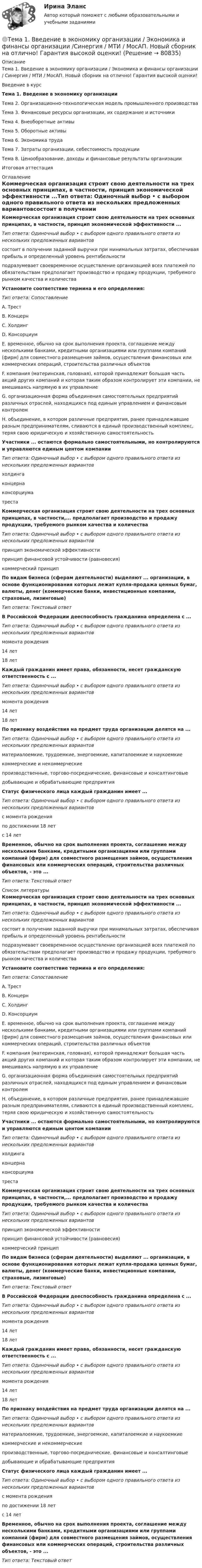    
            Описание
            Тема 1. Введение в экономику организации / Экономика и финансы организации / Синергия / МТИ / МосАП. Новый сборник на отлично! Гарантия высокой оценки!Введение в курсТема 1. Введение в экономику организацииТема 2. Организационно-технологическая модель промышленного производстваТема 3. Финансовые ресурсы организации, их содержание и источникиТема 4. Внеоборотные активыТема 5. Оборотные активыТема 6. Экономика трудаТема 7. Затраты организации, себестоимость продукцииТема 8. Ценообразование, доходы и финансовые результаты организацииИтоговая аттестация 
            Оглавление
            Коммерческая организация строит свою деятельности на трех основных принципах, в частности, принцип экономической эффективности ...Тип ответа: Одиночный выбор • с выбором одного правильного ответа из нескольких предложенных вариантовсостоит в получении заданной выручки при минимальных затратах, обеспечивая прибыль и определенный уровень рентабельностиподразумевает своевременное осуществление организацией всех платежей по обязательствам предполагает производство и продажу продукции, требуемого рынком качества и количестваУстановите соответствие термина и его определения:Тип ответа: СопоставлениеA. ТрестВ. КонцернC. ХолдингD. КонсорциумE. временное, обычно на срок выполнения проекта, соглашение между несколькими банками, кредитными организациями или группами компаний (фирм) для совместного размещения займов, осуществления финансовых или коммерческих операций, строительства различных объектовF. компания (материнская, головная), которой принадлежит большая часть акций других компаний и которая таким образом контролирует эти компании, не вмешиваясь напрямую в их управлениеG. организационная форма объединения самостоятельных предприятий различных отраслей, находящихся под единым управлением и финансовым контролемН. объединение, в котором различные предприятия, ранее принадлежавшие разным предпринимателям, сливаются в единый производственный комплекс, теряя свою юридическую и хозяйственную самостоятельностьУчастники ... остаются формально самостоятельными, но контролируются и управляются единым центом компанииТип ответа: Одиночный выбор • с выбором одного правильного ответа из нескольких предложенных вариантовхолдингаконцернаконсорциуматрестаКоммерческая организация строит свою деятельности на трех основных принципах, в частности,... предполагает производство и продажу продукции, требуемого рынком качества и количестваТип ответа: Одиночный выбор • с выбором одного правильного ответа из нескольких предложенных вариантовпринцип экономической эффективностипринцип финансовой устойчивости (равновесия)коммерческий принципПо видам бизнеса (сферам деятельности) выделяют ... организации, в основе функционирования которых лежат купля-продажа ценных бумаг, валюты, денег (коммерческие банки, инвестиционные компании, страховые, лизинговые)Тип ответа: Текстовый ответВ Российской Федерации дееспособность гражданина определена с ...Тип ответа: Одиночный выбор • с выбором одного правильного ответа из нескольких предложенных вариантовмомента рождения14 лет18 летКаждый гражданин имеет права, обязанности, несет гражданскую ответственность с ...Тип ответа: Одиночный выбор • с выбором одного правильного ответа из нескольких предложенных вариантовмомента рождения14 лет18 летПо признаку воздействия на предмет труда организации делятся на ...Тип ответа: Одиночный выбор • с выбором одного правильного ответа из нескольких предложенных вариантовматериалоемкие, трудоемкие, энергоемкие, капиталоемкие и наукоемкиекоммерческие и некоммерческиепроизводственные, торгово-посреднические, финансовые и консалтинговыедобывающие и обрабатывающие предприятияСтатус физического лица каждый гражданин имеет ...Тип ответа: Одиночный выбор • с выбором одного правильного ответа из нескольких предложенных вариантовс момента рожденияпо достижении 18 летс 14 летВременное, обычно на срок выполнения проекта, соглашение между несколькими банками, кредитными организациями или группами компаний (фирм) для совместного размещения займов, осуществления финансовых или коммерческих операций, строительства различных объектов, - это ... Тип ответа: Текстовый ответ 
            Список литературы
            Коммерческая организация строит свою деятельности на трех основных принципах, в частности, принцип экономической эффективности ...Тип ответа: Одиночный выбор • с выбором одного правильного ответа из нескольких предложенных вариантовсостоит в получении заданной выручки при минимальных затратах, обеспечивая прибыль и определенный уровень рентабельностиподразумевает своевременное осуществление организацией всех платежей по обязательствам предполагает производство и продажу продукции, требуемого рынком качества и количестваУстановите соответствие термина и его определения:Тип ответа: СопоставлениеA. ТрестВ. КонцернC. ХолдингD. КонсорциумE. временное, обычно на срок выполнения проекта, соглашение между несколькими банками, кредитными организациями или группами компаний (фирм) для совместного размещения займов, осуществления финансовых или коммерческих операций, строительства различных объектовF. компания (материнская, головная), которой принадлежит большая часть акций других компаний и которая таким образом контролирует эти компании, не вмешиваясь напрямую в их управлениеG. организационная форма объединения самостоятельных предприятий различных отраслей, находящихся под единым управлением и финансовым контролемН. объединение, в котором различные предприятия, ранее принадлежавшие разным предпринимателям, сливаются в единый производственный комплекс, теряя свою юридическую и хозяйственную самостоятельностьУчастники ... остаются формально самостоятельными, но контролируются и управляются единым центом компанииТип ответа: Одиночный выбор • с выбором одного правильного ответа из нескольких предложенных вариантовхолдингаконцернаконсорциуматрестаКоммерческая организация строит свою деятельности на трех основных принципах, в частности,... предполагает производство и продажу продукции, требуемого рынком качества и количестваТип ответа: Одиночный выбор • с выбором одного правильного ответа из нескольких предложенных вариантовпринцип экономической эффективностипринцип финансовой устойчивости (равновесия)коммерческий принципПо видам бизнеса (сферам деятельности) выделяют ... организации, в основе функционирования которых лежат купля-продажа ценных бумаг, валюты, денег (коммерческие банки, инвестиционные компании, страховые, лизинговые)Тип ответа: Текстовый ответВ Российской Федерации дееспособность гражданина определена с ...Тип ответа: Одиночный выбор • с выбором одного правильного ответа из нескольких предложенных вариантовмомента рождения14 лет18 летКаждый гражданин имеет права, обязанности, несет гражданскую ответственность с ...Тип ответа: Одиночный выбор • с выбором одного правильного ответа из нескольких предложенных вариантовмомента рождения14 лет18 летПо признаку воздействия на предмет труда организации делятся на ...Тип ответа: Одиночный выбор • с выбором одного правильного ответа из нескольких предложенных вариантовматериалоемкие, трудоемкие, энергоемкие, капиталоемкие и наукоемкиекоммерческие и некоммерческиепроизводственные, торгово-посреднические, финансовые и консалтинговыедобывающие и обрабатывающие предприятияСтатус физического лица каждый гражданин имеет ...Тип ответа: Одиночный выбор • с выбором одного правильного ответа из нескольких предложенных вариантовс момента рожденияпо достижении 18 летс 14 летВременное, обычно на срок выполнения проекта, соглашение между несколькими банками, кредитными организациями или группами компаний (фирм) для совместного размещения займов, осуществления финансовых или коммерческих операций, строительства различных объектов, - это ... Тип ответа: Текстовый ответ 
            
            
            Тема 1. Введение в психологию лидерства и командной работы. 1. Дайте определение понятию «лидер». 2. В чём отличие лидерства от руководства? Тема 2. Отечественные и зарубежные исследования психологии лидерства.🌞Тема 1. Введение в экономику организации / Экономика и финансы организации /Синергия / МТИ / МосАП. Новый сборник на отлично! Гарантия высокой оценки!Тема 1. Возрастная периодизация и психология развития. Кейс✔️Тема 1. Государство и право буржуазной Англии. 	Джек Шейд был арестован по обвинению в мелкой краже и заключен в тюрьму, где ожидал судебного разбирательства. Прошло уже пять месяцев, а суда еще не было. Раздобыв у охранника бумагу, перо и Тема 1. Задание 1. Признак Др. Египет Др. Греция Др. Рим Материальный носитель информации (папирус, глинянные таблички) Папирус Глинянные таблички Глинянные табличкиТема 1. Задача 2 В таблице приведены данные о заработной плате за август 2015 г. Табельный номер рабочего Процент выполнения норм выработки,% Заработная плата за месяц, рубТема 1. Задача 3 В таблице представлены данные о грузотранспортных предприятиях города за отчетный год. Номер предприятия Грузооборот, т-км Затраты на перевозку, млн.руб. Номер предприятия Грузооборот, т-км Затраты на перевозку, млн.руб.Тема 15. «Внесение изменения в БД проекта, используя миграцию»Тема 16. Система потенциальных рисков предприятияТема 17. Гражданско-правовая ответственность сторон по договору поставкиТема: 17. Рынок молочной продукции Теория отраслевых рынковТема 18. «Работа с формами в Django»Тема 18.	Рынок птицеводческой продукцииТема 18.	Рынок птицеводческой продукции
