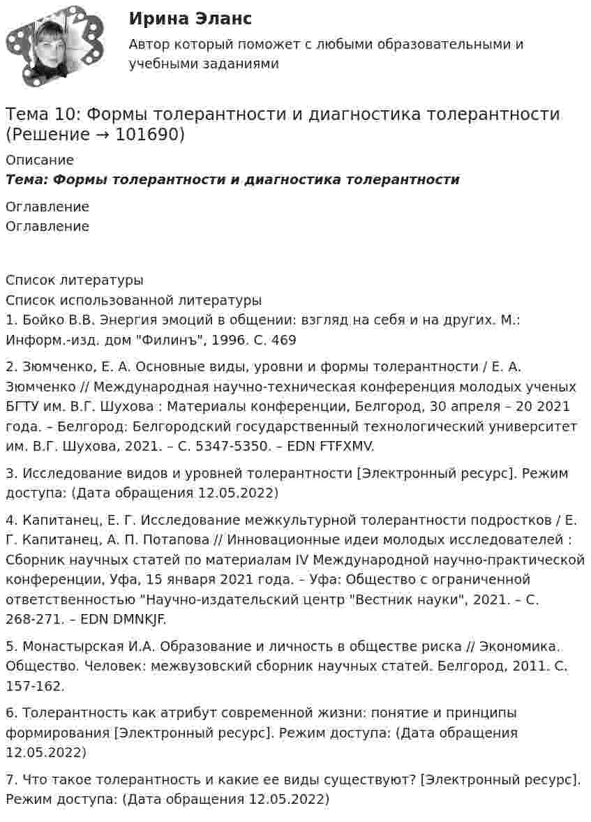       
            Описание
            Тема: Формы толерантности и диагностика толерантности 
            Оглавление
            Оглавление 
            Список литературы
            Список использованной литературы	1.         Бойко В.В. Энергия эмоций в общении: взгляд на себя и на других. М.: Информ.-изд. дом Филинъ, 1996. С. 469	2.         Зюмченко, Е. А. Основные виды, уровни и формы толерантности / Е. А. Зюмченко // Международная научно-техническая конференция молодых ученых БГТУ им. В.Г. Шухова : Материалы конференции, Белгород, 30 апреля – 20 2021 года. – Белгород: Белгородский государственный технологический университет им. В.Г. Шухова, 2021. – С. 5347-5350. – EDN FTFXMV.	3.         Исследование видов и уровней толерантности [Электронный ресурс]. Режим доступа:  (Дата обращения 12.05.2022)	4.         Капитанец, Е. Г. Исследование межкультурной толерантности подростков / Е. Г. Капитанец, А. П. Потапова // Инновационные идеи молодых исследователей : Сборник научных статей по материалам IV Международной научно-практической конференции, Уфа, 15 января 2021 года. – Уфа: Общество с ограниченной ответственностью Научно-издательский центр Вестник науки, 2021. – С. 268-271. – EDN DMNKJF.	5.         Монастырская И.А. Образование и личность в обществе риска // Экономика. Общество. Человек: межвузовский сборник научных статей. Белгород, 2011. С. 157-162. 	6.         Толерантность как атрибут современной жизни: понятие и принципы формирования [Электронный ресурс]. Режим доступа:  (Дата обращения 12.05.2022) 	7.         Что такое толерантность и какие ее виды существуют? [Электронный ресурс]. Режим доступа:  (Дата обращения 12.05.2022) 