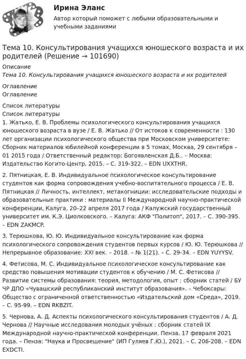       
            Описание
            Тема 10.    Консультирования учащихся юношеского возраста и их родителей 
            Оглавление
            Оглавление 
            Список литературы
            Список литературы1.         Жатько, Е. В. Проблемы психологического консультирования учащихся юношеского возраста в вузе / Е. В. Жатько // От истоков к современности : 130 лет организации психологического общества при Московском университете: Сборник материалов юбилейной конференции в 5 томах, Москва, 29 сентября – 01 2015 года / Ответственный редактор: Богоявленская Д.Б.. – Москва: Издательство Когито-Центр, 2015. – С. 319-322. – EDN UXXTHR.2.         Пятницкая, Е. В. Индивидуальное психологическое консультирование студентов как форма сопровождения учебно-воспитательного процесса / Е. В. Пятницкая // Личность, интеллект, метакогниции: исследовательские подходы и образовательные практики : материалы II Международной научно-практической конференции, Калуга, 20–22 апреля 2017 года / Калужский государственный университет им. К.Э. Циолковского. – Калуга: АКФ Политоп, 2017. – С. 390-395. – EDN ZAKMCP.3.         Терюшкова, Ю. Ю. Индивидуальное консультирование как форма психологического сопровождения студентов первых курсов / Ю. Ю. Терюшкова // Непрерывное образование: XXI век. – 2018. – № 1(21). – С. 29-34. – EDN YUYYSV.4.         Фетисова, М. С. Индивидуальное психологическое консультирование как средство повышения мотивации студентов к обучению / М. С. Фетисова // Развитие системы образования: теория, методология, опыт : сборник статей / БУ ЧР ДПО «Чувашский республиканский институт образования». – Чебоксары: Общество с ограниченной ответственностью «Издательский дом «Среда», 2019. – С. 95-99. – EDN RKBZIT.5.         Чернова, А. Д. Аспекты психологического консультирования студентов / А. Д. Чернова // Научные исследования молодых учёных : сборник статей IX Международной научно-практической конференции, Пенза, 17 февраля 2021 года. – Пенза: Наука и Просвещение (ИП Гуляев Г.Ю.), 2021. – С. 206-208. – EDN EXDCTI. 