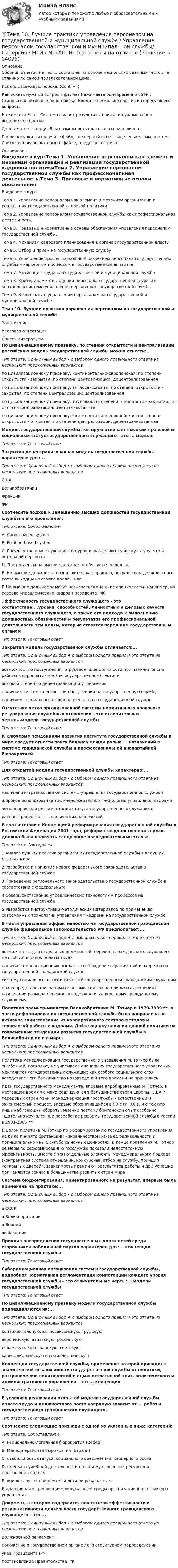     
            Описание
            Сборник ответов на тесты составлен на основе нескольких сданных тестов на отлично по самой привлекательной цене!Искать с помощью поиска. (Contr+F)Как искать нужный вопрос в файле? Нажимаете одновременно ctrl+F. Становится активным окно поиска. Вводите несколько слов из интересующего вопроса.Нажимаете Enter. Система выдает результаты поиска и нужные слова выделяются цветом.Данные ответы дадут Вам возможность сдать тесты на отлично!После покупки вы получите файл, где верный ответ выделен желтым цветом. Список вопросов, которые в файле, представлен ниже. 
            Оглавление
            Введение в курсТема 1. Управление персоналом как элемент и механизм организации и реализации государственной кадровой политикиТема 2. Управление персоналом государственной службы как профессиональная деятельность.Тема 3. Правовые и нормативные основы обеспечения управления персоналом государственной службы.Тема 4. Механизм кадрового планирования в органах государственной властиТема 5. Отбор и прием на государственную службуТема 6. Управление профессиональным развитием персонала государственной службы и карьерным процессом в государственном аппаратеТема 7. Мотивация труда на государственной и муниципальной службеТема 8. Критерии, методы оценки персонала государственной службы и контроль в системе управления персоналом государственной службыТема 9. Конфликты в управлении персоналом на государственной и муниципальной службеТема 10. Лучшие практики управления персоналом на государственной и муниципальной службеЗаключениеИтоговая аттестация 
            Список литературы
            По цивилизационному признаку, по степени открытости и централизации российскую модель государственной службы можно отнести:...Тип ответа: Одиночный выбор • с выбором одного правильного ответа из нескольких предложенных вариантовпо цивилизационному признаку: континентально-европейская; по степени открытости - закрытая; по степени централизации: децентрализованнаяпо цивилизационному признаку: англосаксонская; по степени открытости - закрытая; по степени централизации: централизованнаяпо цивилизационному признаку: трудовая; по степени открытости - закрытая; по степени централизации: централизованнаяпо цивилизационному признаку: континентально-европейская; по степени открытости - открытая; по степени централизации: децентрализованнаяМодель государственной службы, которую отличает высокий правовой и социальный статус государственного служащего - это ... модельТип ответа: Текстовый ответЗакрытая децентрализованная модель государственной службы характерна для:...Тип ответа: Одиночный выбор • с выбором одного правильного ответа из нескольких предложенных вариантовСШАВеликобританииФранцииФРГСоотнесите подход к замещению высших должностей государственной службы и его проявления:Тип ответа: СопоставлениеA. Career-based systemB. Position-based systemС. Государственные служащие топ-уровня разделяют ту же культуру, что и остальной персоналD. Претенденты на высшие должности обучаются отдельноE. На высшие должности назначаются, как правило, посредством должностного роста выходцы из самого коллективаF. На высшие должности могут назначаться внешние специалисты (например, из резерва управленческих кадров Президента РФ) Эффективность государственного служащего - это соответствие:...уровня, способностей, личностных и деловых качеств государственного служащего, а также его подхода к выполнению должностных обязанностей и результатов его профессиональной деятельности тем целям, которые ставятся перед ним государственным органомТип ответа: Текстовый ответЗакрытая модель государственной службы отличается:...Тип ответа: Одиночный выбор ♦ с выбором одного правильного ответа из нескольких предложенных вариантоввозможностью поступления на руководящие должности при наличии опыта работы в корпоративном (негосударственном) секторевысокой степенью децентрализации управленияналичием системы цензов при поступлении на государственную службуналичием специального законодательства о государственной службеОтсутствие четко организованной системы нормативного правового регулирования служебных отношений - это отличительная черта:...модели государственной службыТип ответа: Текстовый ответК ключевым тенденциям развития института государственной службы в мире следует отнести поиск баланса между ролью ... назначений в системе гражданской службы и профессиональной внепартийной бюрократией.Тип ответа: Текстовый ответДля открытой модели государственной службы характерно:...Тип ответа: Одиночный выбор • с выбором одного правильного ответа из нескольких предложенных вариантовналичие централизованной системы управления государственной службойширокое использование т.н. менеджеральных технологий управления кадрамичеткая правовая регламентация статуса государственного служащегораспространенность политических назначенийВ соответствии с Концепцией реформирования государственной службы в Российской Федерации 2001 года, реформа государственной службы должна была включать следующие последовательные этапы:Тип ответа: Сортировка1 Анализ лучших практик организации государственной службы в ведущих странах мира2 Разработка и принятие нового федерального законодательства о государственной службе3 Приведение регионального законодательства о государственной службе в соответствии с федеральным4 Совершенствование управленческих технологий и процессов на государственной службе5 Разработка инструктивно-методических материалов по применению современных технологий управления * кадрами на государственной службеВ части управления эффективностью на государственной гражданской службе федеральное законодательство РФ предполагает:...Тип ответа: Одиночный выбор ♦ с выбором одного правильного ответа из нескольких предложенных вариантоввозможность, для отдельных должностей, перехода гражданского служащего на особый порядок оплаты труданаличие компенсационных выплат за соблюдение ограничений и запретов на государственной гражданской службесистему социальных льгот и гарантий государственным гражданским служащимправо представителя нанимателя самостоятельно принимать решения о назначении размера денежного содержания конкретному гражданскому служащемуПолитика премьер-министра Великобритании М. Тэтчер в 1979-1989 гг. в части реформирования государственной службы была направлена на активное заимствование из корпоративного сектора методов и технологий работы с кадрами. Дайте оценку влияния данной политики на современные тенденции развития государственной службы в Великобритании и в мире.Тип ответа: Одиночный выбор ♦ с выбором одного правильного ответа из нескольких предложенных вариантовПолитика менеджеризации государственного управления М. Тэтчер была ошибочной, поскольку не учитывала специфику государственного управления, менталитет государственных служащих как особого социального слоя, вследствие чего большинство нововведений того времени не прижилисьИдеи государственного менеджмента, впервые апробированные М. Тэтчер, в настоящее время активно реализуются в большинстве стран Европы, США и передовых стран Азии. Менеджеризация госслужбы - естественный и закономерный процесс, впервые обозначившийся в 80-е гг. XX в. и с тех пор лишь набирающий обороты. Именно поэтому британский опыт особенно тщательно изучался при разработке реформы государственной службы в России в 2001-2005 гг.В целом политика М. Тэтчер по реформированию государственного управления не была принята британским чиновничеством из-за ее радикальности и принципиально иных, сугубо рыночных ценностях. В конце правления М. Тэтчер ее меры по реформированию госслужбы показали недостаточную эффективность. Вместе с тем отдельные элементы менеджерального подхода (контрактная система отношений, конкурсный отбор на службу, принцип «открытых дверей», зависимость премий от результатов работы и др.) успешно применяются сейчас в большинстве развитых стран мираСистема бюджетирования, ориентированного на результат, впервые была применена на практике:...Тип ответа: Одиночный выбор • с выбором одного правильного ответа из нескольких предложенных вариантовв СССРв Великобританиив Японииво ФранцииПринцип распределения государственных должностей среди сторонников победившей партии характерен для:... концепции государственной службыТип ответа: Текстовый ответСубординационная организация системы государственной службы, подробная нормативная регламентация компетенции каждого уровня государственной службы - это отличительные черты:... модели государственной службыТип ответа: Текстовый ответПо цивилизационному признаку модели государственной службы подразделяются на:...Тип ответа: Одиночный выбор ♦ с выбором одного правильного ответа из нескольких предложенных вариантовконтинентальную, англосаксонскую, трудовуюевропейскую, азиатскую, российскуюисламскую, христианскую, светскуюкапиталистическую и социалистическуюКонцепции государственной службы, применение которой приводит к значительной независимости государственной службы от политики, разграничению политической и административной элит, политического и административного управления - это ... концепцияТип ответа: Текстовый ответВ условиях реализации открытой модели государственной службы оплата труда и должностного роста напрямую зависит от ... работы государственного гражданского служащего.Тип ответа: Текстовый ответСоотнесите следующие признаки с одной из указанных ниже категорий:Тип ответа: СопоставлениеA. Рационально-легальная бюрократия (Вебер)В. Менеджеральная бюрократия (Бэрзли)С. стабильность статуса, социального обеспечения, карьерного ростаD. оценка служебной деятельности по объему освоенных ресурсов и поставленных задачЕ. оценка служебной деятельности по результатамF. адаптивная к требованиям окружающей среды организационная структура управленияДокумент, в котором содержатся показатели эффективности и результативности деятельности государственного гражданского служащего - это ...Тип ответа: Одиночный выбор • с выбором одного правильного ответа из нескольких предложенных вариантовдолжностной регламентположение о государственном органе / его структурном подразделенииуказ Президента РФпостановление Правительства РФ
            
            
            Тема 10. Выбор моделей макроэкономической политики.🏅Тема 10. Лучшие практики управления персоналом на государственной и муниципальной службе / Управление персоналом государственной и муниципальной службы/ Синергия / МТИ / МосАП. Новые ответы на отличноТема 10. Определение трудовых показателейТема 10.	Рынок грузового автотранспортаТема 10. Семейное право как отрасль праваТема 10. ТемпераментТема 11 Мир в 1920‒30-е годы. Советская модернизация. Формирование тоталитарных режимов.Тело скользит по наклонной плоскости, составляющей угол 450 с горизонтом. Зависимость пройденного телом пути от времени даётся уравнением S = 1,73t2. Найти коэффициент трения тела о плоскость.Тело совершает гармонические затухающие колебания x(t)=8*exp(-4.5*t)*cos(0.5*t-pi/3) м. Запишите уравнение для скорости v(t), найдите значение скорости тела в момент времени t_1=3 с, рассчитайте логарифмический декремент затухания lambda, время релакТело совершает гармонические колебания. Период колебаний T = 0,15 с, максимальная скорость u = 8 м/с. Определить амплитуду колебаний.Тело совершает гармонические колебания по закону косинуса. Определить начальную фазу колебаний тела, если через 0,25 с от начала движения смещение было равно половине амплитуды. Период колебаний равен 6 с. Ответ укажите в градусах с точностьюТело совершает гармонические незатухающие колебания x(t)=1.6*cos(0.1*t+pi) м. Запишите уравнение для скорости и ускорения, а также найдите значение скорости и ускорения тела в момент времени t_1=18 с.Тело, совершая затухающие колебания, за время t = 50 с потеряло 60 % своей энергии. Определить коэффициент затухания b.Тело тянут за нить так, что оно движется по горизонтальной плоскости с постоянной скоростью. Коэффициент трения между телом и плоскостью m = 0,4. Определите угол наклона нити к плоскости, при котором её натяжение будет минимальным.