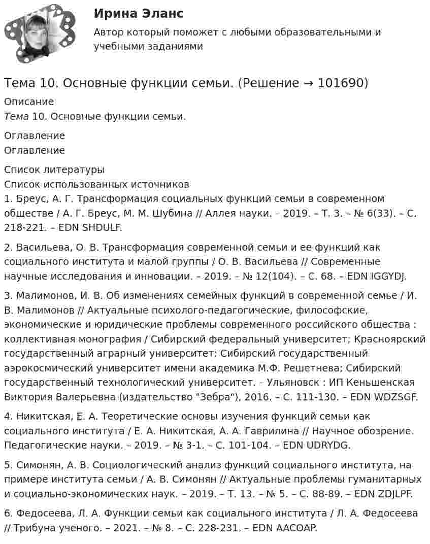       
            Описание
            Тема 10.    Основные функции семьи. 
            Оглавление
            Оглавление 
            Список литературы
            	Список использованных источников1.         Бреус, А. Г. Трансформация социальных функций семьи в современном обществе / А. Г. Бреус, М. М. Шубина // Аллея науки. – 2019. – Т. 3. – № 6(33). – С. 218-221. – EDN SHDULF.2.         Васильева, О. В. Трансформация современной семьи и ее функций как социального института и малой группы / О. В. Васильева // Современные научные исследования и инновации. – 2019. – № 12(104). – С. 68. – EDN IGGYDJ.3.         Малимонов, И. В. Об изменениях семейных функций в современной семье / И. В. Малимонов // Актуальные психолого-педагогические, философские, экономические и юридические проблемы современного российского общества : коллективная монография / Сибирский федеральный университет; Красноярский государственный аграрный университет; Сибирский государственный аэрокосмический университет имени академика М.Ф. Решетнева; Сибирский государственный технологический университет. – Ульяновск : ИП Кеньшенская Виктория Валерьевна (издательство Зебра), 2016. – С. 111-130. – EDN WDZSGF.4.         Никитская, Е. А. Теоретические основы изучения функций семьи как социального института / Е. А. Никитская, А. А. Гаврилина // Научное обозрение. Педагогические науки. – 2019. – № 3-1. – С. 101-104. – EDN UDRYDG.5.         Симонян, А. В. Социологический анализ функций социального института, на примере института семьи / А. В. Симонян // Актуальные проблемы гуманитарных и социально-экономических наук. – 2019. – Т. 13. – № 5. – С. 88-89. – EDN ZDJLPF.6.         Федосеева, Л. А. Функции семьи как социального института / Л. А. Федосеева // Трибуна ученого. – 2021. – № 8. – С. 228-231. – EDN AACOAP. 