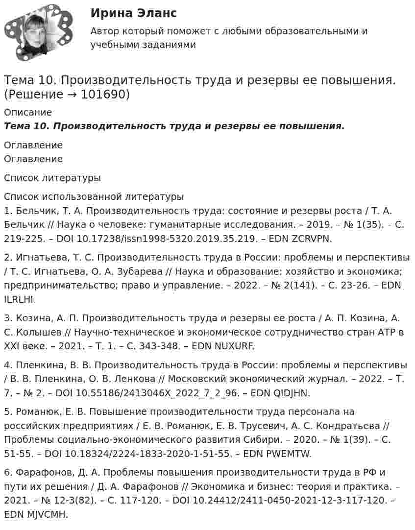       
            Описание
            Тема 10.    Производительность труда и резервы ее повышения. 
            Оглавление
            Оглавление 
            Список литературы
             Список использованной литературы	1.         Бельчик, Т. А. Производительность труда: состояние и резервы роста / Т. А. Бельчик // Наука о человеке: гуманитарные исследования. – 2019. – № 1(35). – С. 219-225. – DOI 10.17238/issn1998-5320.2019.35.219. – EDN ZCRVPN.	2.         Игнатьева, Т. С. Производительность труда в России: проблемы и перспективы / Т. С. Игнатьева, О. А. Зубарева // Наука и образование: хозяйство и экономика; предпринимательство; право и управление. – 2022. – № 2(141). – С. 23-26. – EDN ILRLHI.	3.         Козина, А. П. Производительность труда и резервы ее роста / А. П. Козина, А. С. Колышев // Научно-техническое и экономическое сотрудничество стран АТР в XXI веке. – 2021. – Т. 1. – С. 343-348. – EDN NUXURF.	4.         Пленкина, В. В. Производительность труда в России: проблемы и перспективы / В. В. Пленкина, О. В. Ленкова // Московский экономический журнал. – 2022. – Т. 7. – № 2. – DOI 10.55186/2413046X_2022_7_2_96. – EDN QIDJHN.	5.         Романюк, Е. В. Повышение производительности труда персонала на российских предприятиях / Е. В. Романюк, Е. В. Трусевич, А. С. Кондратьева // Проблемы социально-экономического развития Сибири. – 2020. – № 1(39). – С. 51-55. – DOI 10.18324/2224-1833-2020-1-51-55. – EDN PWEMTW.	6.         Фарафонов, Д. А. Проблемы повышения производительности труда в РФ и пути их решения / Д. А. Фарафонов // Экономика и бизнес: теория и практика. – 2021. – № 12-3(82). – С. 117-120. – DOI 10.24412/2411-0450-2021-12-3-117-120. – EDN MJVCMH. 