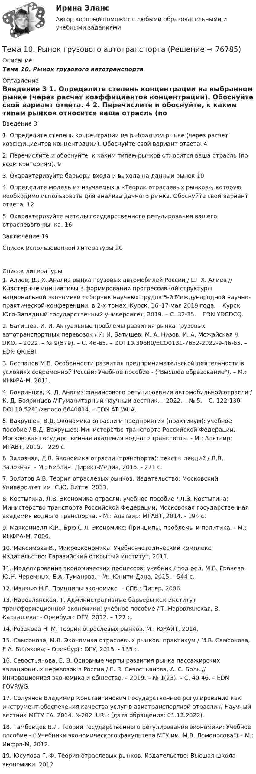      
            Описание
            Тема 10.    Рынок грузового автотранспорта 
            Оглавление
            	Введение    3	1.     Определите степень концентрации на выбранном рынке (через расчет коэффициентов концентрации). Обоснуйте свой вариант ответа.       4	2. Перечислите и обоснуйте, к каким типам рынков относится ваша отрасль (по всем критериям).          9	3.     Охарактеризуйте барьеры входа и выхода на данный рынок   10	4. Определите модель из изучаемых в «Теории отраслевых рынков», которую необходимо использовать для анализа данного рынка. Обоснуйте свой вариант ответа.        12	5. Охарактеризуйте методы государственного регулирования вашего отраслевого рынка. 16	Заключение 19	Список использованной литературы     20 
            Список литературы
            	1.          Алиев, Ш. Х. Анализ рынка грузовых автомобилей России / Ш. Х. Алиев // Кластерные инициативы в формировании прогрессивной структуры национальной экономики : сборник научных трудов 5-й Международной научно-практической конференции: в 2-х томах, Курск, 16–17 мая 2019 года. – Курск: Юго-Западный государственный университет, 2019. – С. 32-35. – EDN YDCDCQ.	2.          Батищев, И. И. Актуальные проблемы развития рынка грузовых автотранспортных перевозок / И. И. Батищев, М. А. Низов, И. А. Можайская // ЭКО. – 2022. – № 9(579). – С. 46-65. – DOI 10.30680/ECO0131-7652-2022-9-46-65. – EDN QRIEBI.	3.          Беспалов М.В. Особенности развития предпринимательской деятельности в условиях современной России: Учебное пособие - (Высшее образование). – М.: ИНФРА-М, 2011.	4.          Бояринцев, К. Д. Анализ финансового регулирования автомобильной отрасли / К. Д. Бояринцев // Гуманитарный научный вестник. – 2022. – № 5. – С. 122-130. – DOI 10.5281/zenodo.6640814. – EDN ATLWUA.	5.          Вахрушев, В.Д. Экономика отрасли и предприятия (практикум): учебное пособие / В.Д. Вахрушев; Министерство транспорта Российской Федерации, Московская государственная академия водного транспорта. - М.: Альтаир: МГАВТ, 2015. - 229 с.  	6.          Залозная, Д.В. Экономика отрасли (транспорта): тексты лекций / Д.В. Залозная. - М.; Берлин: Директ-Медиа, 2015. - 271 с.  	7.          Золотов А.В. Теория отраслевых рынков. Издательство: Московский Университет им. С.Ю. Витте, 2013. 	8.          Костыгина, Л.В. Экономика отрасли: учебное пособие / Л.В. Костыгина; Министерство транспорта Российской Федерации, Московская государственная академия водного транспорта. - М.: Альтаир: МГАВТ, 2014. - 194 с.  	9.          Макконнелл К.Р., Брю С.Л. Экономикс: Принципы, проблемы и политика. - М.: ИНФРА-М, 2006.	10.       Максимова В., Микроэкономика. Учебно-методический комплекс. Издательство: Евразийский открытый институт, 2011.  	11.       Моделирование экономических процессов: учебник / под ред. М.В. Грачева, Ю.Н. Черемных, Е.А. Туманова. - М.: Юнити-Дана, 2015. - 544 с.  	12.       Мэнкью Н.Г. Принципы экономикс. – СПб.: Питер, 2006.	13.       Наровлянская, Т. Административные барьеры как институт трансформационной экономики: учебное пособие / Т. Наровлянская, В. Карташева; - Оренбург: ОГУ, 2012. – 127 с.  	14.       Розанова Н. М. Теория отраслевых рынков. М.: ЮРАЙТ, 2014. 	15.       Самсонова, М.В. Экономика отраслевых рынков: практикум / М.В. Самсонова, Е.А. Белякова; - Оренбург: ОГУ, 2015. - 135 с. 	16.       Севостьянова, Е. В. Основные черты развития рынка пассажирских авиационных перевозок в России / Е. В. Севостьянова, А. С. Боль // Инновационная экономика и общество. – 2019. – № 1(23). – С. 40-46. – EDN FOVRWG.	17.       Солуянов Владимир Константинович Государственное регулирование как инструмент обеспечения качества услуг в авиатранспортной отрасли // Научный вестник МГТУ ГА. 2014. №202. URL:  (дата обращения: 01.12.2022).	18.       Тамбовцев В.Л. Теории государственного регулирования экономики: Учебное пособие - (Учебники экономического факультета МГУ им. М.В. Ломоносова) – М.: Инфра-М, 2012. 	19.       Юсупова Г. Ф. Теория отраслевых рынков. Издательство: Высшая школа экономики, 2012  
            
            
            Тема 10. Определение трудовых показателейТема 10.	Рынок грузового автотранспортаТема 10. Семейное право как отрасль праваТема 10. ТемпераментТема 11 Мир в 1920‒30-е годы. Советская модернизация. Формирование тоталитарных режимов.Тема 11. Определение девиантного поведения подростков, основные причины девиантного поведенияТема 11. Социальные изменения и социальная стабиль.Тело совершает гармонические колебания. Период колебаний T = 0,15 с, максимальная скорость u = 8 м/с. Определить амплитуду колебаний.Тело совершает гармонические колебания по закону косинуса. Определить начальную фазу колебаний тела, если через 0,25 с от начала движения смещение было равно половине амплитуды. Период колебаний равен 6 с. Ответ укажите в градусах с точностьюТело совершает гармонические незатухающие колебания x(t)=1.6*cos(0.1*t+pi) м. Запишите уравнение для скорости и ускорения, а также найдите значение скорости и ускорения тела в момент времени t_1=18 с.Тело, совершая затухающие колебания, за время t = 50 с потеряло 60 % своей энергии. Определить коэффициент затухания b.Тело тянут за нить так, что оно движется по горизонтальной плоскости с постоянной скоростью. Коэффициент трения между телом и плоскостью m = 0,4. Определите угол наклона нити к плоскости, при котором её натяжение будет минимальным.Тема 10. Аудит налогообложенияТема 10. Выбор моделей макроэкономической политики.