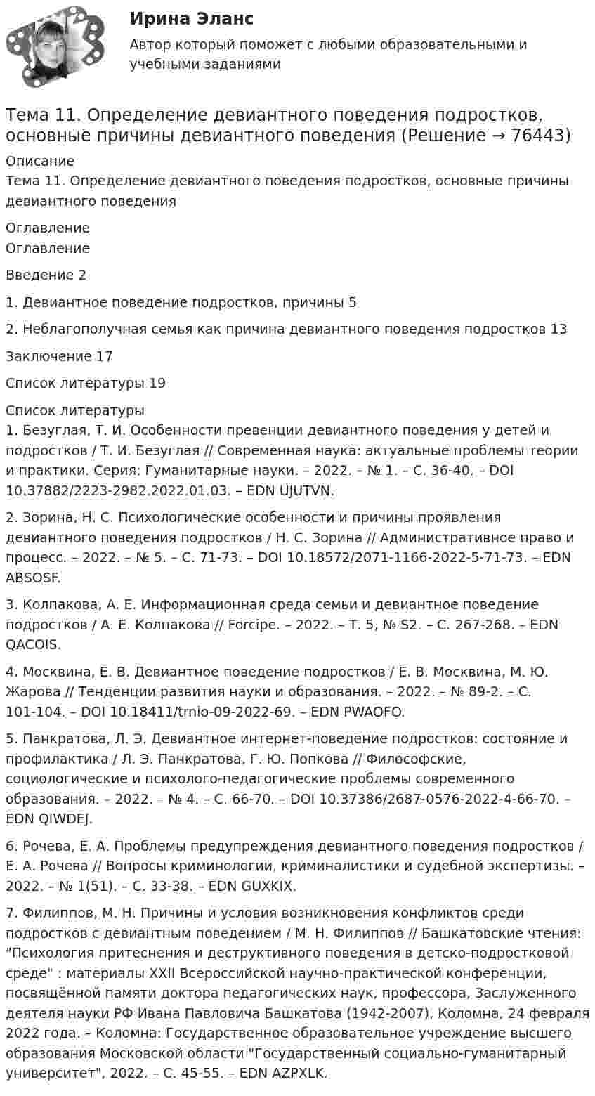      
            Описание
            Тема 11. Определение девиантного поведения подростков, основные причины девиантного поведения 
            Оглавление
            	Оглавление	Введение   2	1. Девиантное поведение подростков, причины 5	2. Неблагополучная семья как причина девиантного поведения подростков 13	Заключение         17	Список литературы      19 
            Список литературы
            	1.         Безуглая, Т. И. Особенности превенции девиантного поведения у детей и подростков / Т. И. Безуглая // Современная наука: актуальные проблемы теории и практики. Серия: Гуманитарные науки. – 2022. – № 1. – С. 36-40. – DOI 10.37882/2223-2982.2022.01.03. – EDN UJUTVN.	2.         Зорина, Н. С. Психологические особенности и причины проявления девиантного поведения подростков / Н. С. Зорина // Административное право и процесс. – 2022. – № 5. – С. 71-73. – DOI 10.18572/2071-1166-2022-5-71-73. – EDN ABSOSF.	3.         Колпакова, А. Е. Информационная среда семьи и девиантное поведение подростков / А. Е. Колпакова // Forcipe. – 2022. – Т. 5, № S2. – С. 267-268. – EDN QACOIS.	4.         Москвина, Е. В. Девиантное поведение подростков / Е. В. Москвина, М. Ю. Жарова // Тенденции развития науки и образования. – 2022. – № 89-2. – С. 101-104. – DOI 10.18411/trnio-09-2022-69. – EDN PWAOFO.	5.         Панкратова, Л. Э. Девиантное интернет-поведение подростков: состояние и профилактика / Л. Э. Панкратова, Г. Ю. Попкова // Философские, социологические и психолого-педагогические проблемы современного образования. – 2022. – № 4. – С. 66-70. – DOI 10.37386/2687-0576-2022-4-66-70. – EDN QIWDEJ.	6.         Рочева, Е. А. Проблемы предупреждения девиантного поведения подростков / Е. А. Рочева // Вопросы криминологии, криминалистики и судебной экспертизы. – 2022. – № 1(51). – С. 33-38. – EDN GUXKIX.	7.         Филиппов, М. Н. Причины и условия возникновения конфликтов среди подростков с девиантным поведением / М. Н. Филиппов // Башкатовские чтения: Психология притеснения и деструктивного поведения в детско-подростковой среде : материалы XXII Всероссийской научно-практической конференции, посвящённой памяти доктора педагогических наук, профессора, Заслуженного деятеля науки РФ Ивана Павловича Башкатова (1942-2007), Коломна, 24 февраля 2022 года. – Коломна: Государственное образовательное учреждение высшего образования Московской области Государственный социально-гуманитарный университет, 2022. – С. 45-55. – EDN AZPXLK. 
            
            
            Тема 11 Мир в 1920‒30-е годы. Советская модернизация. Формирование тоталитарных режимов.Тема 11. Определение девиантного поведения подростков, основные причины девиантного поведенияТема 11. Социальные изменения и социальная стабиль.Тема 1.1. Становление и современное состояние теории коммуникации 3 1. Опишите кризис классической модели менеджмента. Объясните, почему он привел к повышению интереса к управленческим коммуникациям. 3Тема 11. Трудовой договорТема 11. Характеристика манипулятивного воздействияВыполнена обучающимся группы Тема 12. Банковская система и кредитно-денежная по... ТК - 14. ЗаданиеТело тянут за нить так, что оно движется по горизонтальной плоскости с постоянной скоростью. Коэффициент трения между телом и плоскостью m = 0,4. Определите угол наклона нити к плоскости, при котором её натяжение будет минимальным.Тема 10. Аудит налогообложенияТема 10. Выбор моделей макроэкономической политики.🏅Тема 10. Лучшие практики управления персоналом на государственной и муниципальной службе / Управление персоналом государственной и муниципальной службы/ Синергия / МТИ / МосАП. Новые ответы на отличноТема 10. Определение трудовых показателейТема 10.	Рынок грузового автотранспортаТема 10. Семейное право как отрасль права