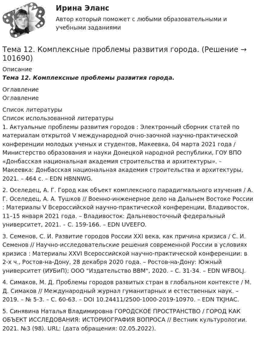       
            Описание
            Тема 12.    Комплексные проблемы развития города. 
            Оглавление
            Оглавление 
            Список литературы
            Список использованной литературы	1.         Актуальные проблемы развития городов : Электронный сборник статей по материалам открытой V международной очно-заочной научно-практической конференции молодых ученых и студентов, Макеевка, 04 марта 2021 года / Министерство образования и науки Донецкой народной республики, ГОУ ВПО «Донбасская национальная академия строительства и архитектуры». – Макеевка: Донбасская национальная академия строительства и архитектуры, 2021. – 464 с. – EDN HBNNWG.	2.         Оселедец, А. Г. Город как объект комплексного парадигмального изучения / А. Г. Оселедец, А. А. Тушков // Военно-инженерное дело на Дальнем Востоке России : Материалы V Всероссийской научно-практической конференции, Владивосток, 11–15 января 2021 года. – Владивосток: Дальневосточный федеральный университет, 2021. – С. 159-166. – EDN UVEEFO.	3.         Семенов, С. И. Развитие городов России XXI века, как причина кризиса / С. И. Семенов // Научно-исследовательские решения современной России в условиях кризиса : Материалы XXVI Всероссийской научно-практической конференции: в 2-х ч., Ростов-на-Дону, 28 декабря 2020 года. – Ростов-на-Дону: Южный университет (ИУБиП); ООО Издательство ВВМ, 2020. – С. 31-34. – EDN WFBOLJ.	4.         Симаков, М. Д. Проблемы городов развитых стран в глобальном контексте / М. Д. Симаков // Международный журнал гуманитарных и естественных наук. – 2019. – № 5-3. – С. 60-63. – DOI 10.24411/2500-1000-2019-10970. – EDN TKJHAC.	5.         Синявина Наталья Владимировна ГОРОДСКОЕ ПРОСТРАНСТВО / ГОРОД КАК ОБЪЕКТ ИССЛЕДОВАНИЯ: ИСТОРИОГРАФИЯ ВОПРОСА // Вестник культурологии. 2021. №3 (98). URL:  (дата обращения: 02.05.2022).             