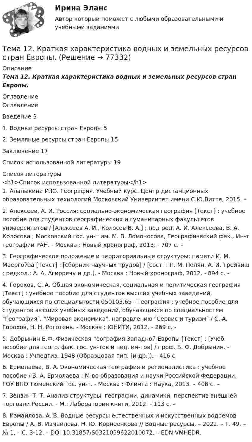      
            Описание
            Тема 12.    Краткая характеристика водных и земельных ресурсов стран Европы. 
            Оглавление
            ОглавлениеВведение   31.      Водные ресурсы стран Европы       52.      Земляные ресурсы стран Европы   15Заключение         17Список использованной литературы        19 
            Список литературы
            <h1>Список использованной литературы</h1>	1.         Алалыкина И.Ю. География. Учебный курс. Центр дистанционных образовательных технологий Московский Университет имени С.Ю.Витте, 2015. – 	2.         Алексеев, А. И. Россия: социально-экономическая география [Текст] : учебное пособие для студентов географических и гуманитарных факультетов университетов / [Алексеев А. И., Колосов В. А.] ; под ред. А. И. Алексеева, В. А. Колосова ; Московский гос. ун-т им. М. В. Ломоносова, Географический фак., Ин-т географии РАН. - Москва : Новый хронограф, 2013. - 707 с. – 	3.         Географическое положение и территориальные структуры: памяти И. М. Маергойза [Текст] : [сборник научных трудов] / [сост. : П. М. Полян, А. И. Трейвиш ; редкол.: А. А. Агирречу и др.]. - Москва : Новый хронограф, 2012. - 894 с. - 	4.         Горохов, С. А. Общая экономическая, социальная и политическая география [Текст] : учебное пособие для студентов высших учебных заведений, обучающихся по специальности 050103.65 - География : учебное пособие для студентов высших учебных заведений, обучающихся по специальностям География, Мировая экономика, направлению Сервис и туризм / С. А. Горохов, Н. Н. Роготень. - Москва : ЮНИТИ, 2012. - 269 с. - 	5.         Добрынин Б.Ф. Физическая география Западной Европы [Текст] : [Учеб. пособие для геогр. фак. гос. ун-тов и пед. ин-тов] / проф. Б. Ф. Добрынин. - Москва : Учпедгиз, 1948 (Образцовая тип. [и др.]). - 416 с	6.         Ермолаева, В. А. Экономическая география и регионалистика : учебное пособие / В. А. Ермолаева ; М-во образования и науки Российской Федерации, ГОУ ВПО Тюменский гос. ун-т. - Москва : Флинта : Наука, 2013. – 408 с. – 	7.         Зензин Т. Т. Анализ структуры, географии, динамики, перспектив внешней торговли России. - М.: Лаборатория книги, 2012. - 113 с. – 	8.         Измайлова, А. В. Водные ресурсы естественных и искусственных водоемов Европы / А. В. Измайлова, Н. Ю. Корнеенкова // Водные ресурсы. – 2022. – Т. 49. – № 1. – С. 3-12. – DOI 10.31857/S0321059622010072. – EDN VMHEDR. 
            
            
            Тема 12. Банковская система и кредитно-денежная по... ТК - 14. ЗаданиеТема 12.	Краткая характеристика водных и земельных ресурсов стран Европы.Тема 1.2. Произвольная плоская система силТема 12.	Рынок пассажирского авиатранспортаТема: 13.	Организация службы маркетинга на промышленном предприятии (на примере …)Тема 13.	Топливная промышленностьТема 13. Философия истории.Тема 10. Семейное право как отрасль праваТема 10. ТемпераментТема 11 Мир в 1920‒30-е годы. Советская модернизация. Формирование тоталитарных режимов.Тема 11. Определение девиантного поведения подростков, основные причины девиантного поведенияТема 11. Социальные изменения и социальная стабиль.Тема 1.1. Становление и современное состояние теории коммуникации 3 1. Опишите кризис классической модели менеджмента. Объясните, почему он привел к повышению интереса к управленческим коммуникациям. 3Тема 11. Трудовой договор