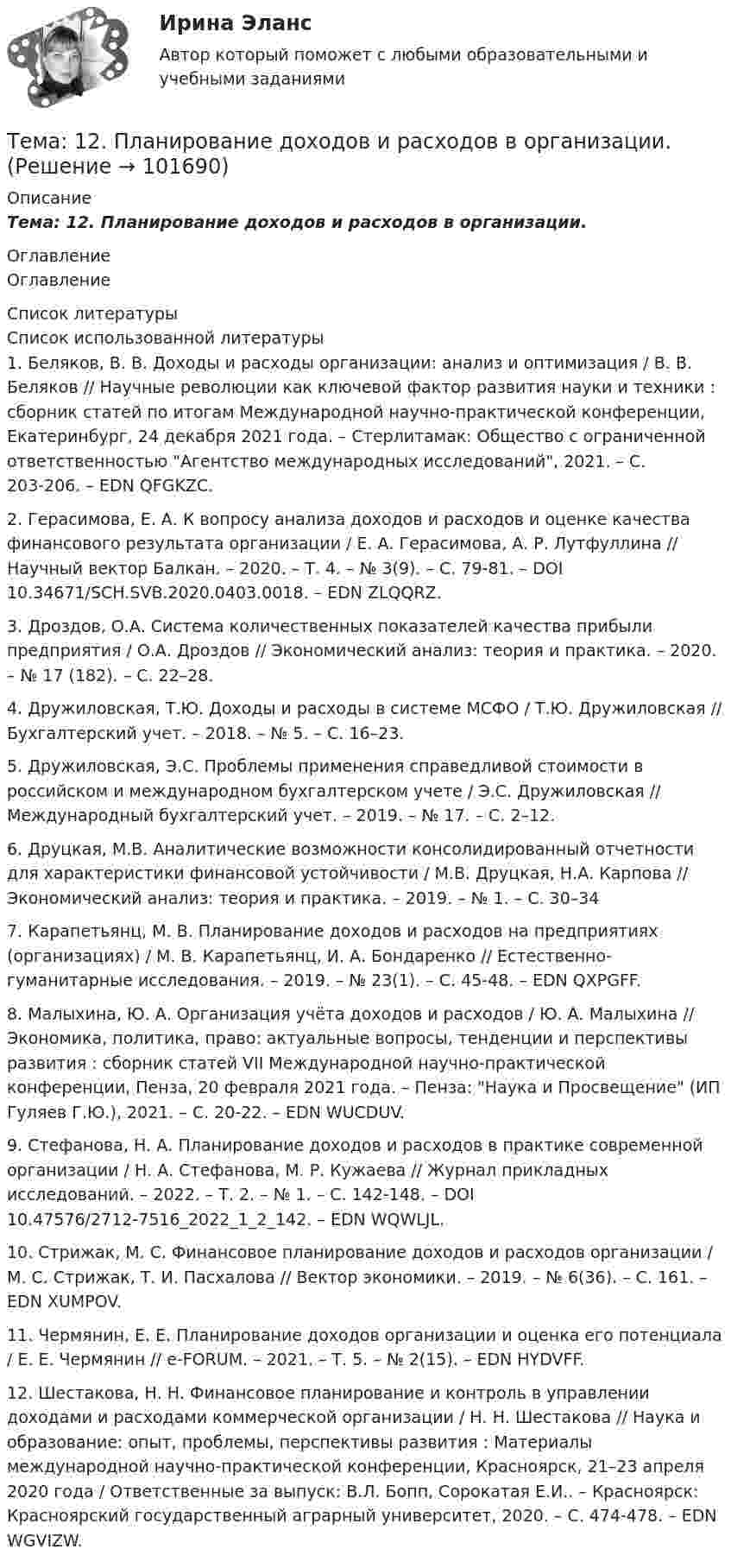       
            Описание
            Тема: 12.   Планирование доходов и расходов в организации. 
            Оглавление
            Оглавление 
            Список литературы
            Список использованной литературы	1.         Беляков, В. В. Доходы и расходы организации: анализ и оптимизация / В. В. Беляков // Научные революции как ключевой фактор развития науки и техники : сборник статей по итогам Международной научно-практической конференции, Екатеринбург, 24 декабря 2021 года. – Стерлитамак: Общество с ограниченной ответственностью Агентство международных исследований, 2021. – С. 203-206. – EDN QFGKZC.	2.         Герасимова, Е. А. К вопросу анализа доходов и расходов и оценке качества финансового результата организации / Е. А. Герасимова, А. Р. Лутфуллина // Научный вектор Балкан. – 2020. – Т. 4. – № 3(9). – С. 79-81. – DOI 10.34671/SCH.SVB.2020.0403.0018. – EDN ZLQQRZ.	3.         Дроздов, О.А. Система количественных показателей качества прибыли предприятия / О.А. Дроздов // Экономический анализ: теория и практика. – 2020. – № 17 (182). – С. 22–28. 	4.         Дружиловская, Т.Ю. Доходы и расходы в системе МСФО / Т.Ю. Дружиловская // Бухгалтерский учет. – 2018. – № 5. – С. 16–23.	5.         Дружиловская, Э.С. Проблемы применения справедливой стоимости в российском и международном бухгалтерском учете / Э.С. Дружиловская // Международный бухгалтерский учет. – 2019. – № 17. – С. 2–12. 	6.         Друцкая, М.В. Аналитические возможности консолидированный отчетности для характеристики финансовой устойчивости / М.В. Друцкая, Н.А. Карпова // Экономический анализ: теория и практика. – 2019. – № 1. – С. 30–34	7.         Карапетьянц, М. В. Планирование доходов и расходов на предприятиях (организациях) / М. В. Карапетьянц, И. А. Бондаренко // Естественно-гуманитарные исследования. – 2019. – № 23(1). – С. 45-48. – EDN QXPGFF.	8.         Малыхина, Ю. А. Организация учёта доходов и расходов / Ю. А. Малыхина // Экономика, политика, право: актуальные вопросы, тенденции и перспективы развития : сборник статей VII Международной научно-практической конференции, Пенза, 20 февраля 2021 года. – Пенза: Наука и Просвещение (ИП Гуляев Г.Ю.), 2021. – С. 20-22. – EDN WUCDUV.	9.         Стефанова, Н. А. Планирование доходов и расходов в практике современной организации / Н. А. Стефанова, М. Р. Кужаева // Журнал прикладных исследований. – 2022. – Т. 2. – № 1. – С. 142-148. – DOI 10.47576/2712-7516_2022_1_2_142. – EDN WQWLJL.	10.     Стрижак, М. С. Финансовое планирование доходов и расходов организации / М. С. Стрижак, Т. И. Пасхалова // Вектор экономики. – 2019. – № 6(36). – С. 161. – EDN XUMPOV.	11.     Чермянин, Е. Е. Планирование доходов организации и оценка его потенциала / Е. Е. Чермянин // e-FORUM. – 2021. – Т. 5. – № 2(15). – EDN HYDVFF.	12.     Шестакова, Н. Н. Финансовое планирование и контроль в управлении доходами и расходами коммерческой организации / Н. Н. Шестакова // Наука и образование: опыт, проблемы, перспективы развития : Материалы международной научно-практической конференции, Красноярск, 21–23 апреля 2020 года / Ответственные за выпуск: В.Л. Бопп, Сорокатая Е.И.. – Красноярск: Красноярский государственный аграрный университет, 2020. – С. 474-478. – EDN WGVIZW. 