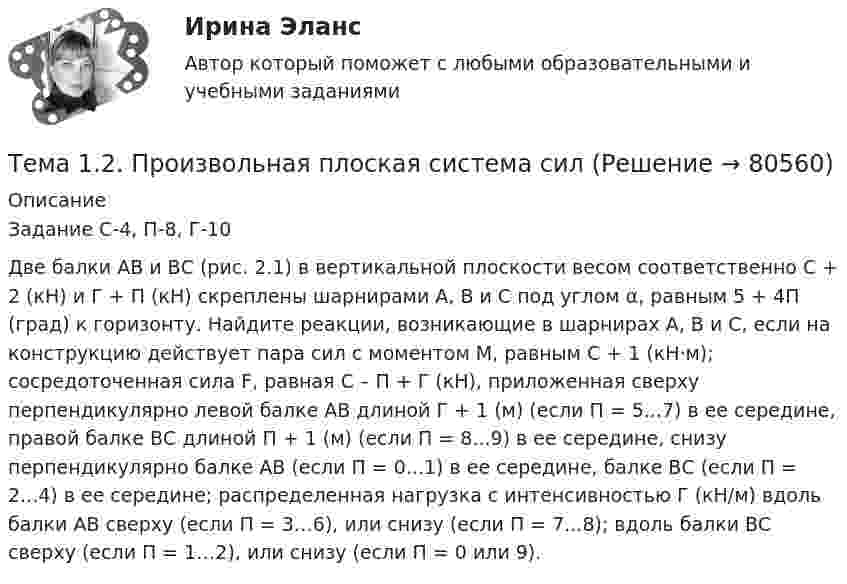    
            Описание
            Задание С-4, П-8, Г-10Две балки АВ и ВС (рис. 2.1) в вертикальной плоскости весом соответственно C + 2 (кН) и Г + П (кН) скреплены шарнирами А, В и С под углом α, равным 5 + 4П (град) к горизонту. Найдите реакции, возникающие в шарнирах А, В и С, если на конструкцию действует пара сил с моментом М, равным С + 1 (кН·м); сосредоточенная сила F, равная С – П + Г (кН), приложенная сверху перпендикулярно левой балке АВ длиной Г + 1 (м) (если П = 5...7) в ее середине, правой балке ВС длиной П + 1 (м) (если П = 8...9) в ее середине, снизу перпендикулярно балке АВ (если П = 0...1) в ее середине, балке ВС (если П = 2...4) в ее середине; распределенная нагрузка с интенсивностью Г (кН/м) вдоль балки АВ сверху (если П = 3…6), или снизу (если П = 7...8); вдоль балки ВС сверху (если П = 1…2), или снизу (если П = 0 или 9).   
            
            
            Тема 12.	Краткая характеристика водных и земельных ресурсов стран Европы.Тема 1.2. Произвольная плоская система силТема 12.	Рынок пассажирского авиатранспортаТема: 13.	Организация службы маркетинга на промышленном предприятии (на примере …)Тема 13.	Топливная промышленностьТема 13. Философия истории.Тема 14 Коррозия металлов. Способы защиты металлов от коррозии. вариант 10 (Л)Тема 10. ТемпераментТема 11 Мир в 1920‒30-е годы. Советская модернизация. Формирование тоталитарных режимов.Тема 11. Определение девиантного поведения подростков, основные причины девиантного поведенияТема 11. Социальные изменения и социальная стабиль.Тема 1.1. Становление и современное состояние теории коммуникации 3 1. Опишите кризис классической модели менеджмента. Объясните, почему он привел к повышению интереса к управленческим коммуникациям. 3Тема 11. Трудовой договорТема 11. Характеристика манипулятивного воздействияВыполнена обучающимся группы 