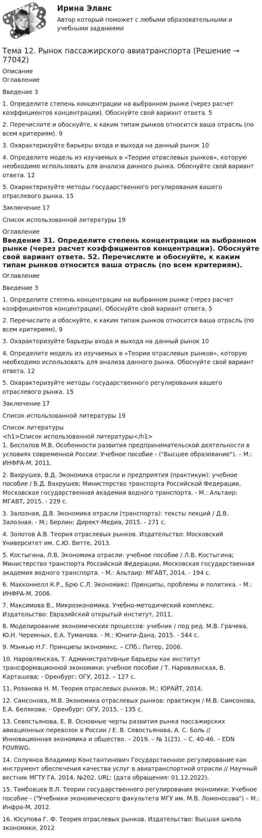      
            Описание
            ОглавлениеВведение      31.        Определите степень концентрации на выбранном рынке (через расчет коэффициентов концентрации). Обоснуйте свой вариант ответа.       52. Перечислите и обоснуйте, к каким типам рынков относится ваша отрасль (по всем критериям).     93.        Охарактеризуйте барьеры входа и выхода на данный рынок   104. Определите модель из изучаемых в «Теории отраслевых рынков», которую необходимо использовать для анализа данного рынка. Обоснуйте свой вариант ответа.           125. Охарактеризуйте методы государственного регулирования вашего отраслевого рынка. 15Заключение  17Список использованной литературы        19 
            Оглавление
            ОглавлениеВведение      31.        Определите степень концентрации на выбранном рынке (через расчет коэффициентов концентрации). Обоснуйте свой вариант ответа.       52. Перечислите и обоснуйте, к каким типам рынков относится ваша отрасль (по всем критериям).     93.        Охарактеризуйте барьеры входа и выхода на данный рынок   104. Определите модель из изучаемых в «Теории отраслевых рынков», которую необходимо использовать для анализа данного рынка. Обоснуйте свой вариант ответа.           125. Охарактеризуйте методы государственного регулирования вашего отраслевого рынка. 15Заключение  17Список использованной литературы        19 
            Список литературы
            <h1>Список использованной литературы</h1>	1.          Беспалов М.В. Особенности развития предпринимательской деятельности в условиях современной России: Учебное пособие - (Высшее образование). – М.: ИНФРА-М, 2011.	2.          Вахрушев, В.Д. Экономика отрасли и предприятия (практикум): учебное пособие / В.Д. Вахрушев; Министерство транспорта Российской Федерации, Московская государственная академия водного транспорта. - М.: Альтаир: МГАВТ, 2015. - 229 с.  	3.          Залозная, Д.В. Экономика отрасли (транспорта): тексты лекций / Д.В. Залозная. - М.; Берлин: Директ-Медиа, 2015. - 271 с.  	4.          Золотов А.В. Теория отраслевых рынков. Издательство: Московский Университет им. С.Ю. Витте, 2013. 	5.          Костыгина, Л.В. Экономика отрасли: учебное пособие / Л.В. Костыгина; Министерство транспорта Российской Федерации, Московская государственная академия водного транспорта. - М.: Альтаир: МГАВТ, 2014. - 194 с.  	6.          Макконнелл К.Р., Брю С.Л. Экономикс: Принципы, проблемы и политика. - М.: ИНФРА-М, 2006.	7.          Максимова В., Микроэкономика. Учебно-методический комплекс. Издательство: Евразийский открытый институт, 2011.  	8.          Моделирование экономических процессов: учебник / под ред. М.В. Грачева, Ю.Н. Черемных, Е.А. Туманова. - М.: Юнити-Дана, 2015. - 544 с.  	9.          Мэнкью Н.Г. Принципы экономикс. – СПб.: Питер, 2006.	10.       Наровлянская, Т. Административные барьеры как институт трансформационной экономики: учебное пособие / Т. Наровлянская, В. Карташева; - Оренбург: ОГУ, 2012. – 127 с.  	11.       Розанова Н. М. Теория отраслевых рынков. М.: ЮРАЙТ, 2014. 	12.       Самсонова, М.В. Экономика отраслевых рынков: практикум / М.В. Самсонова, Е.А. Белякова; - Оренбург: ОГУ, 2015. - 135 с. 	13.       Севостьянова, Е. В. Основные черты развития рынка пассажирских авиационных перевозок в России / Е. В. Севостьянова, А. С. Боль // Инновационная экономика и общество. – 2019. – № 1(23). – С. 40-46. – EDN FOVRWG.	14.       Солуянов Владимир Константинович Государственное регулирование как инструмент обеспечения качества услуг в авиатранспортной отрасли // Научный вестник МГТУ ГА. 2014. №202. URL:  (дата обращения: 01.12.2022).	15.       Тамбовцев В.Л. Теории государственного регулирования экономики: Учебное пособие - (Учебники экономического факультета МГУ им. М.В. Ломоносова) – М.: Инфра-М, 2012. 	16.       Юсупова Г. Ф. Теория отраслевых рынков. Издательство: Высшая школа экономики, 2012  
            
            
            Тема 1.2. Произвольная плоская система силТема 12.	Рынок пассажирского авиатранспортаТема: 13.	Организация службы маркетинга на промышленном предприятии (на примере …)Тема 13.	Топливная промышленностьТема 13. Философия истории.Тема 14 Коррозия металлов. Способы защиты металлов от коррозии. вариант 10 (Л)Тема 14.	Лесоперерабатывающая отрасльТема 11 Мир в 1920‒30-е годы. Советская модернизация. Формирование тоталитарных режимов.Тема 11. Определение девиантного поведения подростков, основные причины девиантного поведенияТема 11. Социальные изменения и социальная стабиль.Тема 1.1. Становление и современное состояние теории коммуникации 3 1. Опишите кризис классической модели менеджмента. Объясните, почему он привел к повышению интереса к управленческим коммуникациям. 3Тема 11. Трудовой договорТема 11. Характеристика манипулятивного воздействияВыполнена обучающимся группы Тема 12. Банковская система и кредитно-денежная по... ТК - 14. Задание