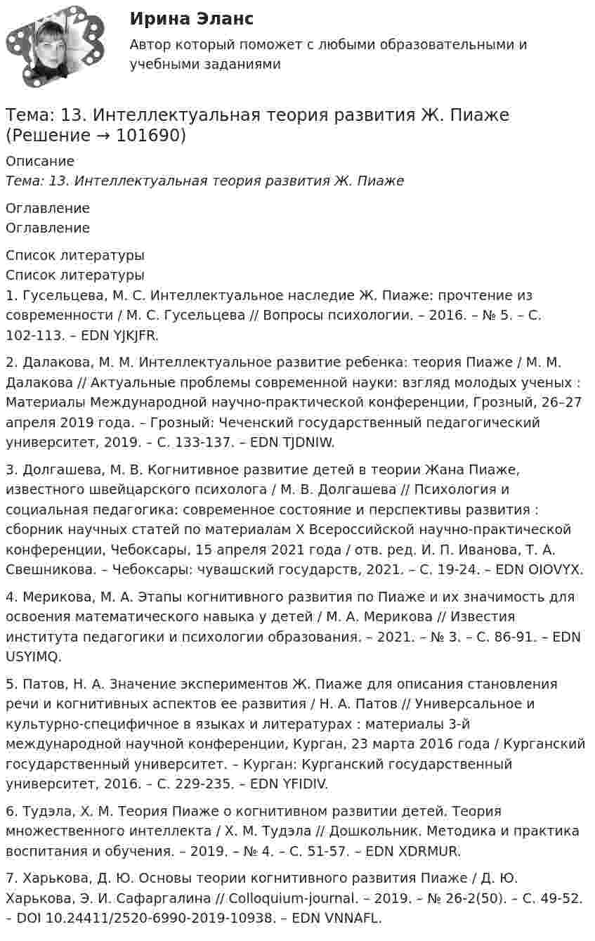       
            Описание
            Тема: 13. Интеллектуальная теория развития Ж. Пиаже 
            Оглавление
            Оглавление 
            Список литературы
            Список литературы1.         Гусельцева, М. С. Интеллектуальное наследие Ж. Пиаже: прочтение из современности / М. С. Гусельцева // Вопросы психологии. – 2016. – № 5. – С. 102-113. – EDN YJKJFR.2.         Далакова, М. М. Интеллектуальное развитие ребенка: теория Пиаже / М. М. Далакова // Актуальные проблемы современной науки: взгляд молодых ученых : Материалы Международной научно-практической конференции, Грозный, 26–27 апреля 2019 года. – Грозный: Чеченский государственный педагогический университет, 2019. – С. 133-137. – EDN TJDNIW.3.         Долгашева, М. В. Когнитивное развитие детей в теории Жана Пиаже, известного швейцарского психолога / М. В. Долгашева // Психология и социальная педагогика: современное состояние и перспективы развития : сборник научных статей по материалам X Всероссийской научно-практической конференции, Чебоксары, 15 апреля 2021 года / отв. ред. И. П. Иванова, Т. А. Свешникова. – Чебоксары: чувашский государств, 2021. – С. 19-24. – EDN OIOVYX.4.         Мерикова, М. А. Этапы когнитивного развития по Пиаже и их значимость для освоения математического навыка у детей / М. А. Мерикова // Известия института педагогики и психологии образования. – 2021. – № 3. – С. 86-91. – EDN USYIMQ.5.         Патов, Н. А. Значение экспериментов Ж. Пиаже для описания становления речи и когнитивных аспектов ее развития / Н. А. Патов // Универсальное и культурно-специфичное в языках и литературах : материалы 3-й международной научной конференции, Курган, 23 марта 2016 года / Курганский государственный университет. – Курган: Курганский государственный университет, 2016. – С. 229-235. – EDN YFIDIV.6.         Тудэла, Х. М. Теория Пиаже о когнитивном развитии детей. Теория множественного интеллекта / Х. М. Тудэла // Дошкольник. Методика и практика воспитания и обучения. – 2019. – № 4. – С. 51-57. – EDN XDRMUR.7.         Харькова, Д. Ю. Основы теории когнитивного развития Пиаже / Д. Ю. Харькова, Э. И. Сафаргалина // Colloquium-journal. – 2019. – № 26-2(50). – С. 49-52. – DOI 10.24411/2520-6990-2019-10938. – EDN VNNAFL. 