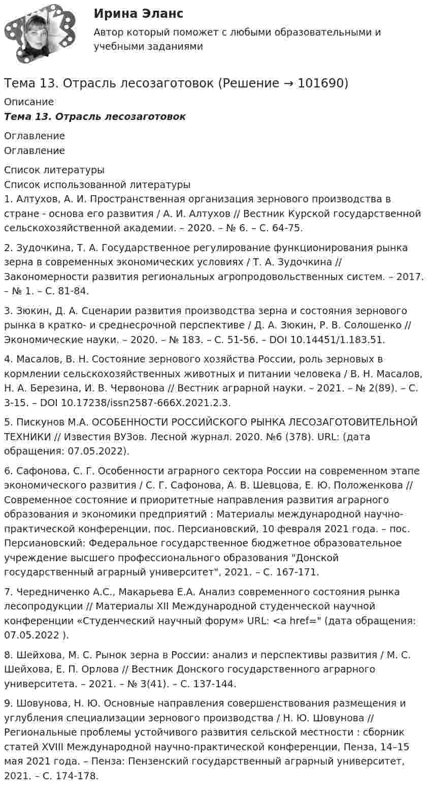       
            Описание
            Тема 13.    Отрасль лесозаготовок 
            Оглавление
            Оглавление 
            Список литературы
            Список использованной литературы	1.          Алтухов, А. И. Пространственная организация зернового производства в стране - основа его развития / А. И. Алтухов // Вестник Курской государственной сельскохозяйственной академии. – 2020. – № 6. – С. 64-75.	2.          Зудочкина, Т. А. Государственное регулирование функционирования рынка зерна в современных экономических условиях / Т. А. Зудочкина // Закономерности развития региональных агропродовольственных систем. – 2017. – № 1. – С. 81-84.	3.          Зюкин, Д. А. Сценарии развития производства зерна и состояния зернового рынка в кратко- и среднесрочной перспективе / Д. А. Зюкин, Р. В. Солошенко // Экономические науки. – 2020. – № 183. – С. 51-56. – DOI 10.14451/1.183.51.	4.          Масалов, В. Н. Состояние зернового хозяйства России, роль зерновых в кормлении сельскохозяйственных животных и питании человека / В. Н. Масалов, Н. А. Березина, И. В. Червонова // Вестник аграрной науки. – 2021. – № 2(89). – С. 3-15. – DOI 10.17238/issn2587-666X.2021.2.3.	5.          Пискунов М.А. ОСОБЕННОСТИ РОССИЙСКОГО РЫНКА ЛЕСОЗАГОТОВИТЕЛЬНОЙ ТЕХНИКИ // Известия ВУЗов. Лесной журнал. 2020. №6 (378). URL:  (дата обращения: 07.05.2022).	6.          Сафонова, С. Г. Особенности аграрного сектора России на современном этапе экономического развития / С. Г. Сафонова, А. В. Шевцова, Е. Ю. Положенкова // Современное состояние и приоритетные направления развития аграрного образования и экономики предприятий : Материалы международной научно-практической конференции, пос. Персиановский, 10 февраля 2021 года. – пос. Персиановский: Федеральное государственное бюджетное образовательное учреждение высшего профессионального образования Донской государственный аграрный университет, 2021. – С. 167-171.	7.          Чередниченко А.С., Макарьева Е.А. Анализ современного состояния рынка лесопродукции // Материалы XII Международной студенческой научной конференции «Студенческий научный форум» URL: <a href= (дата обращения: 07.05.2022 ).	8.          Шейхова, М. С. Рынок зерна в России: анализ и перспективы развития / М. С. Шейхова, Е. П. Орлова // Вестник Донского государственного аграрного университета. – 2021. – № 3(41). – С. 137-144.	9.          Шовунова, Н. Ю. Основные направления совершенствования размещения и углубления специализации зернового производства / Н. Ю. Шовунова // Региональные проблемы устойчивого развития сельской местности : сборник статей XVIII Международной научно-практической конференции, Пенза, 14–15 мая 2021 года. – Пенза: Пензенский государственный аграрный университет, 2021. – С. 174-178. 