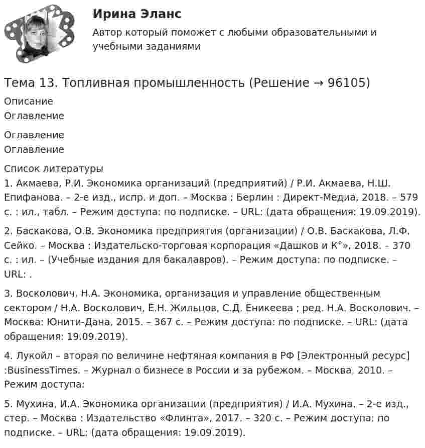      
            Описание
            Оглавление 
            Оглавление
            Оглавление 
            Список литературы
            	1.         Акмаева, Р.И. Экономика организаций (предприятий) / Р.И. Акмаева, Н.Ш. Епифанова. – 2-е изд., испр. и доп. – Москва ; Берлин : Директ-Медиа, 2018. – 579 с. : ил., табл. – Режим доступа: по подписке. – URL:  (дата обращения: 19.09.2019).	2.         Баскакова, О.В. Экономика предприятия (организации) / О.В. Баскакова, Л.Ф. Сейко. – Москва : Издательско-торговая корпорация «Дашков и К°», 2018. – 370 с. : ил. – (Учебные издания для бакалавров). – Режим доступа: по подписке. – URL: .	3.         Восколович, Н.А. Экономика, организация и управление общественным сектором / Н.А. Восколович, Е.Н. Жильцов, С.Д. Еникеева ; ред. Н.А. Восколович. – Москва: Юнити-Дана, 2015. – 367 с. – Режим доступа: по подписке. – URL:  (дата обращения: 19.09.2019).	4.         Лукойл – вторая по величине нефтяная компания в РФ [Электронный ресурс] :BusinessTimes. – Журнал о бизнесе в России и за рубежом. – Москва, 2010. – Режим доступа: 	5.         Мухина, И.А. Экономика организации (предприятия) / И.А. Мухина. – 2-е изд., стер. – Москва : Издательство «Флинта», 2017. – 320 с. – Режим доступа: по подписке. – URL:  (дата обращения: 19.09.2019). 
            
            
            Тема: 13.	Организация службы маркетинга на промышленном предприятии (на примере …)Тема 13.	Топливная промышленностьТема 13. Философия истории.Тема 14 Коррозия металлов. Способы защиты металлов от коррозии. вариант 10 (Л)Тема 14.	Лесоперерабатывающая отрасльТема 1.4. Произвольная пространственная система силТема 1.4.Учет финансовых результатов и капитала.Задание по разделу 1Тема 11. Социальные изменения и социальная стабиль.Тема 1.1. Становление и современное состояние теории коммуникации 3 1. Опишите кризис классической модели менеджмента. Объясните, почему он привел к повышению интереса к управленческим коммуникациям. 3Тема 11. Трудовой договорТема 11. Характеристика манипулятивного воздействияВыполнена обучающимся группы Тема 12. Банковская система и кредитно-денежная по... ТК - 14. ЗаданиеТема 12.	Краткая характеристика водных и земельных ресурсов стран Европы.Тема 1.2. Произвольная плоская система сил