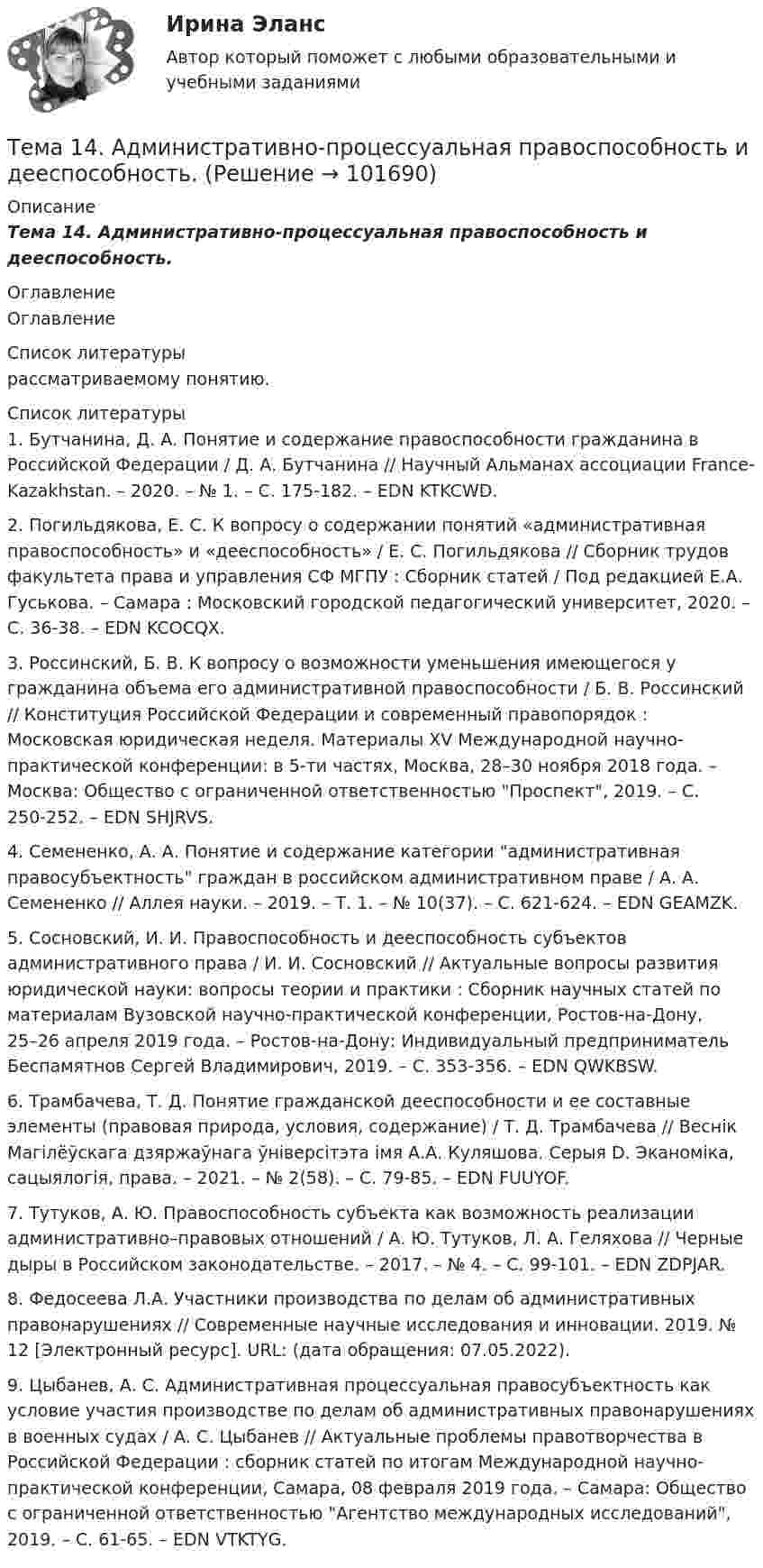       
            Описание
            Тема 14.    Административно-процессуальная правоспособность и дееспособность. 
            Оглавление
            Оглавление 
            Список литературы
            рассматриваемому понятию.Список литературы1.          Бутчанина, Д. А. Понятие и содержание правоспособности гражданина в Российской Федерации / Д. А. Бутчанина // Научный Альманах ассоциации France-Kazakhstan. – 2020. – № 1. – С. 175-182. – EDN KTKCWD.2.          Погильдякова, Е. С. К вопросу о содержании понятий «административная правоспособность» и «дееспособность» / Е. С. Погильдякова // Сборник трудов факультета права и управления СФ МГПУ : Сборник статей / Под редакцией Е.А. Гуськова. – Самара : Московский городской педагогический университет, 2020. – С. 36-38. – EDN KCOCQX.3.          Россинский, Б. В. К вопросу о возможности уменьшения имеющегося у гражданина объема его административной правоспособности / Б. В. Россинский // Конституция Российской Федерации и современный правопорядок : Московская юридическая неделя. Материалы XV Международной научно-практической конференции: в 5-ти частях, Москва, 28–30 ноября 2018 года. – Москва: Общество с ограниченной ответственностью Проспект, 2019. – С. 250-252. – EDN SHJRVS.4.          Семененко, А. А. Понятие и содержание категории административная правосубъектность граждан в российском административном праве / А. А. Семененко // Аллея науки. – 2019. – Т. 1. – № 10(37). – С. 621-624. – EDN GEAMZK.5.          Сосновский, И. И. Правоспособность и дееспособность субъектов административного права / И. И. Сосновский // Актуальные вопросы развития юридической науки: вопросы теории и практики : Сборник научных статей по материалам Вузовской научно-практической конференции, Ростов-на-Дону, 25–26 апреля 2019 года. – Ростов-на-Дону: Индивидуальный предприниматель Беспамятнов Сергей Владимирович, 2019. – С. 353-356. – EDN QWKBSW.6.          Трамбачева, Т. Д. Понятие гражданской дееспособности и ее составные элементы (правовая природа, условия, содержание) / Т. Д. Трамбачева // Веснік Магілёўскага дзяржаўнага ўніверсітэта імя А.А. Куляшова. Серыя D. Эканоміка, сацыялогія, права. – 2021. – № 2(58). – С. 79-85. – EDN FUUYOF.7.          Тутуков, А. Ю. Правоспособность субъекта как возможность реализации административно–правовых отношений / А. Ю. Тутуков, Л. А. Геляхова // Черные дыры в Российском законодательстве. – 2017. – № 4. – С. 99-101. – EDN ZDPJAR.8.          Федосеева Л.А. Участники производства по делам об административных правонарушениях // Современные научные исследования и инновации. 2019. № 12 [Электронный ресурс]. URL:  (дата обращения: 07.05.2022).9.          Цыбанев, А. С. Административная процессуальная правосубъектность как условие участия производстве по делам об административных правонарушениях в военных судах / А. С. Цыбанев // Актуальные проблемы правотворчества в Российской Федерации : сборник статей по итогам Международной научно-практической конференции, Самара, 08 февраля 2019 года. – Самара: Общество с ограниченной ответственностью Агентство международных исследований, 2019. – С. 61-65. – EDN VTKTYG. 