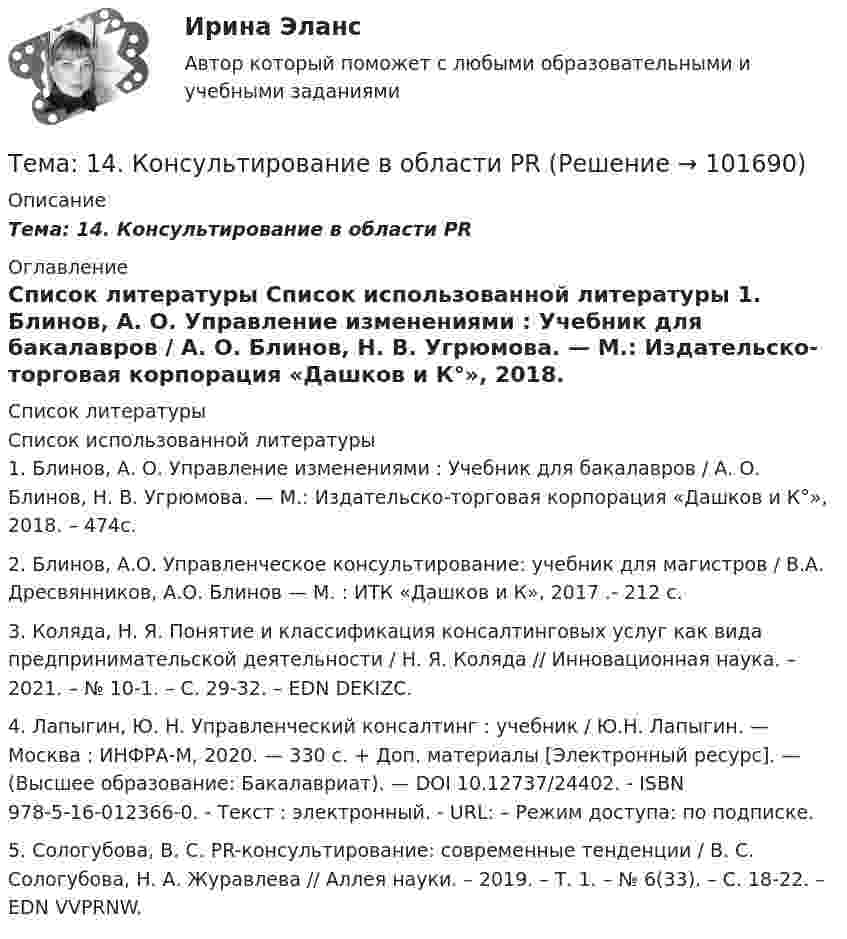      
            Описание
            Тема: 14. Консультирование в области PR 
            Оглавление
             
            Список литературы
            Список использованной литературы	1.         Блинов, А. О. Управление изменениями : Учебник для бакалавров / А. О. Блинов, Н. В. Угрюмова. — М.: Издательско-торговая корпорация «Дашков и К°», 2018. – 474с.	2.         Блинов, А.О. Управленческое консультирование: учебник для магистров / В.А. Дресвянников, А.О. Блинов — М. : ИТК «Дашков и К», 2017 .- 212 с. 	3.         Коляда, Н. Я. Понятие и классификация консалтинговых услуг как вида предпринимательской деятельности / Н. Я. Коляда // Инновационная наука. – 2021. – № 10-1. – С. 29-32. – EDN DEKIZC.	4.         Лапыгин, Ю. Н. Управленческий консалтинг : учебник / Ю.Н. Лапыгин. — Москва : ИНФРА-М, 2020. — 330 с. + Доп. материалы [Электронный ресурс]. — (Высшее образование: Бакалавриат). — DOI 10.12737/24402. - ISBN 978-5-16-012366-0. - Текст : электронный. - URL:  – Режим доступа: по подписке.	5.         Сологубова, В. С. PR-консультирование: современные тенденции / В. С. Сологубова, Н. А. Журавлева // Аллея науки. – 2019. – Т. 1. – № 6(33). – С. 18-22. – EDN VVPRNW. 