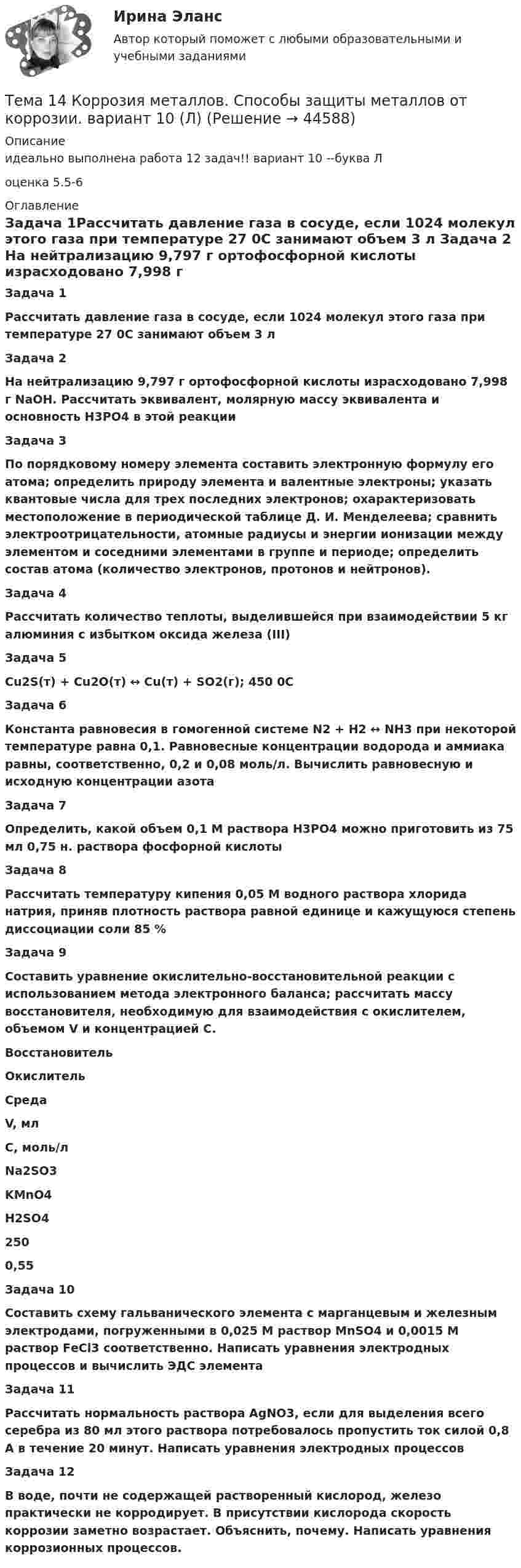     
            Описание
            идеально выполнена работа 12 задач!! вариант 10 --буква Лоценка 5.5-6 
            Оглавление
             Задача 1Рассчитать давление газа в сосуде, если 1024 молекул этого газа при температуре 27 0С занимают объем 3 л Задача 2 На нейтрализацию 9,797 г ортофосфорной кислоты израсходовано 7,998 г NаОН. Рассчитать эквивалент, молярную массу эквивалента и основность Н3РО4 в этой реакции  Задача 3По порядковому номеру элемента составить электронную формулу его атома; определить природу элемента и валентные электроны; указать квантовые числа для трех последних электронов; охарактеризовать местоположение в периодической таблице Д. И. Менделеева; сравнить электроотрицательности, атомные радиусы и энергии ионизации между элементом и соседними элементами в группе и периоде; определить состав атома (количество электронов, протонов и нейтронов). Задача 4 Рассчитать количество теплоты, выделившейся при взаимодействии 5 кг алюминия с избытком оксида железа (III)  Задача 5 Сu2S(т) + Сu2О(т) ↔ Сu(т) + SО2(г); 450 0С Задача 6 Константа равновесия в гомогенной системе N2 + Н2 ↔ NН3 при некоторой температуре равна 0,1. Равновесные концентрации водорода и аммиака равны, соответственно, 0,2 и 0,08 моль/л. Вычислить равновесную и исходную концентрации азота Задача 7 Определить, какой объем 0,1 М раствора Н3РО4 можно приготовить из 75 мл 0,75 н. раствора фосфорной кислоты Задача 8 Рассчитать температуру кипения 0,05 М водного раствора хлорида натрия, приняв плотность раствора равной единице и кажущуюся степень диссоциации соли 85 % Задача 9Составить уравнение окислительно-восстановительной реакции с использованием метода электронного баланса; рассчитать массу восстановителя, необходимую для взаимодействия с окислителем, объемом V и концентрацией С. Восстановитель Окислитель Среда V, мл С, моль/л Na2SO3 KMnO4 H2SO4 250 0,55 Задача 10 Составить схему гальванического элемента с марганцевым и железным электродами, погруженными в 0,025 М раствор МnSО4 и 0,0015 М раствор FеСl3 соответственно. Написать уравнения электродных процессов и вычислить ЭДС элемента Задача 11 Рассчитать нормальность раствора АgNО3, если для выделения всего серебра из 80 мл этого раствора потребовалось пропустить ток силой 0,8 А в течение 20 минут. Написать уравнения электродных процессов Задача 12 В воде, почти не содержащей растворенный кислород, железо практически не корродирует. В присутствии кислорода скорость коррозии заметно возрастает. Объяснить, почему. Написать уравнения коррозионных процессов.  
            
            
            Тема 13. Философия истории.Тема 14 Коррозия металлов. Способы защиты металлов от коррозии. вариант 10 (Л)Тема 14.	Лесоперерабатывающая отрасльТема 1.4. Произвольная пространственная система силТема 1.4.Учет финансовых результатов и капитала.Задание по разделу 1Тема 15. «Внесение изменения в БД проекта, используя миграцию»Тема 16. Система потенциальных рисков предприятияТема 11. Трудовой договорТема 11. Характеристика манипулятивного воздействияВыполнена обучающимся группы Тема 12. Банковская система и кредитно-денежная по... ТК - 14. ЗаданиеТема 12.	Краткая характеристика водных и земельных ресурсов стран Европы.Тема 1.2. Произвольная плоская система силТема 12.	Рынок пассажирского авиатранспортаТема: 13.	Организация службы маркетинга на промышленном предприятии (на примере …)