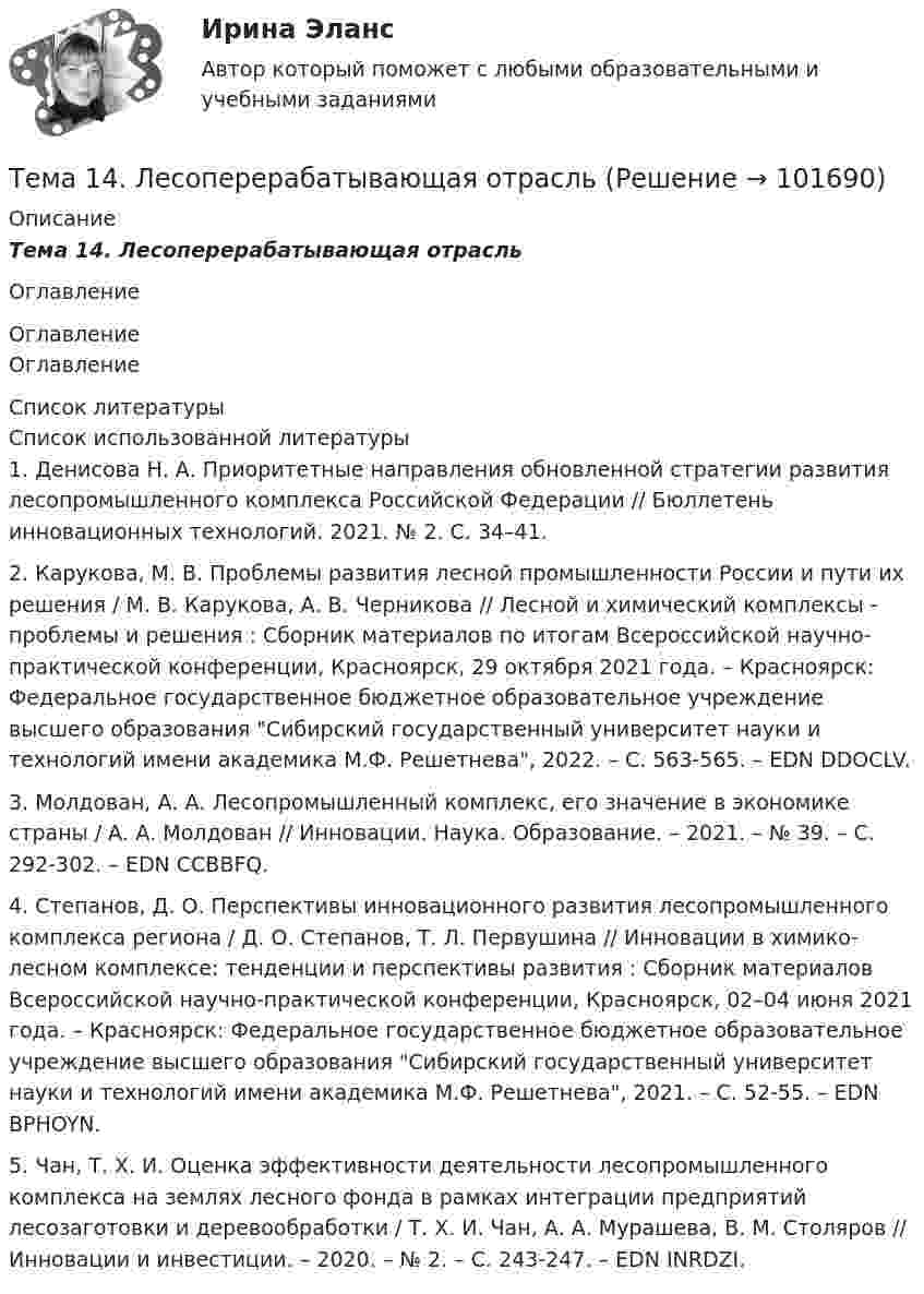       
            Описание
            Тема 14.    Лесоперерабатывающая отрасльОглавление 
            Оглавление
            Оглавление 
            Список литературы
            Список использованной литературы	1.          Денисова Н. А. Приоритетные направления обновленной стратегии развития лесопромышленного комплекса Российской Федерации // Бюллетень инновационных технологий. 2021. № 2. С. 34–41.	2.          Карукова, М. В. Проблемы развития лесной промышленности России и пути их решения / М. В. Карукова, А. В. Черникова // Лесной и химический комплексы - проблемы и решения : Сборник материалов по итогам Всероссийской научно-практической конференции, Красноярск, 29 октября 2021 года. – Красноярск: Федеральное государственное бюджетное образовательное учреждение высшего образования Сибирский государственный университет науки и технологий имени академика М.Ф. Решетнева, 2022. – С. 563-565. – EDN DDOCLV.	3.          Молдован, А. А. Лесопромышленный комплекс, его значение в экономике страны / А. А. Молдован // Инновации. Наука. Образование. – 2021. – № 39. – С. 292-302. – EDN CCBBFQ.	4.          Степанов, Д. О. Перспективы инновационного развития лесопромышленного комплекса региона / Д. О. Степанов, Т. Л. Первушина // Инновации в химико-лесном комплексе: тенденции и перспективы развития : Сборник материалов Всероссийской научно-практической конференции, Красноярск, 02–04 июня 2021 года. – Красноярск: Федеральное государственное бюджетное образовательное учреждение высшего образования Сибирский государственный университет науки и технологий имени академика М.Ф. Решетнева, 2021. – С. 52-55. – EDN BPHOYN.	5.          Чан, Т. Х. И. Оценка эффективности деятельности лесопромышленного комплекса на землях лесного фонда в рамках интеграции предприятий лесозаготовки и деревообработки / Т. Х. И. Чан, А. А. Мурашева, В. М. Столяров // Инновации и инвестиции. – 2020. – № 2. – С. 243-247. – EDN INRDZI. 