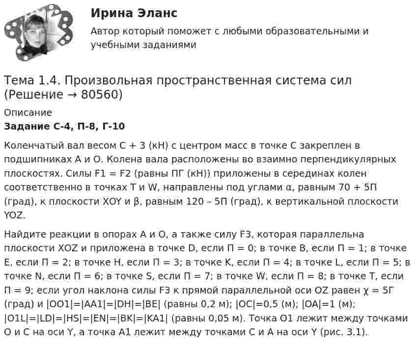     
            Описание
             Задание С-4, П-8, Г-10	Коленчатый вал весом C + 3 (кН) с центром масс в точке С закреплен в подшипниках А и О. Колена вала расположены во взаимно перпендикулярных плоскостях. Силы F1 = F2 (равны ПГ (кН)) приложены в серединах колен соответственно в точках Т и W, направлены под углами α, равным 70 + 5П (град), к плоскости ХOY и β, равным 120 – 5П (град), к вертикальной плоскости YOZ. 	Найдите реакции в опорах А и О, а также силу F3, которая параллельна плоскости ХOZ и приложена в точке D, если П = 0; в точке В, если П = 1; в точке Е, если П = 2; в точке Н, если П = 3; в точке K, если П = 4; в точке L, если П = 5; в точке N, если П = 6; в точке S, если П = 7; в точке W, если П = 8; в точке Т, если П = 9; если угол наклона силы F3 к прямой параллельной оси OZ равен χ = 5Г (град) и |OO1|=|АА1|=|DH|=|BE| (равны 0,2 м); |OC|=0,5 (м); |OA|=1 (м); |O1L|=|LD|=|HS|=|EN|=|BK|=|KA1| (равны 0,05 м). Точка О1 лежит между точками О и С на оси Y, а точка А1 лежит между точками С и А на оси Y (рис. 3.1).   
            
            
            Тема 14.	Лесоперерабатывающая отрасльТема 1.4. Произвольная пространственная система силТема 1.4.Учет финансовых результатов и капитала.Задание по разделу 1Тема 15. «Внесение изменения в БД проекта, используя миграцию»Тема 16. Система потенциальных рисков предприятияТема 17. Гражданско-правовая ответственность сторон по договору поставкиТема: 17. Рынок молочной продукции Теория отраслевых рынковТема 12. Банковская система и кредитно-денежная по... ТК - 14. ЗаданиеТема 12.	Краткая характеристика водных и земельных ресурсов стран Европы.Тема 1.2. Произвольная плоская система силТема 12.	Рынок пассажирского авиатранспортаТема: 13.	Организация службы маркетинга на промышленном предприятии (на примере …)Тема 13.	Топливная промышленностьТема 13. Философия истории.