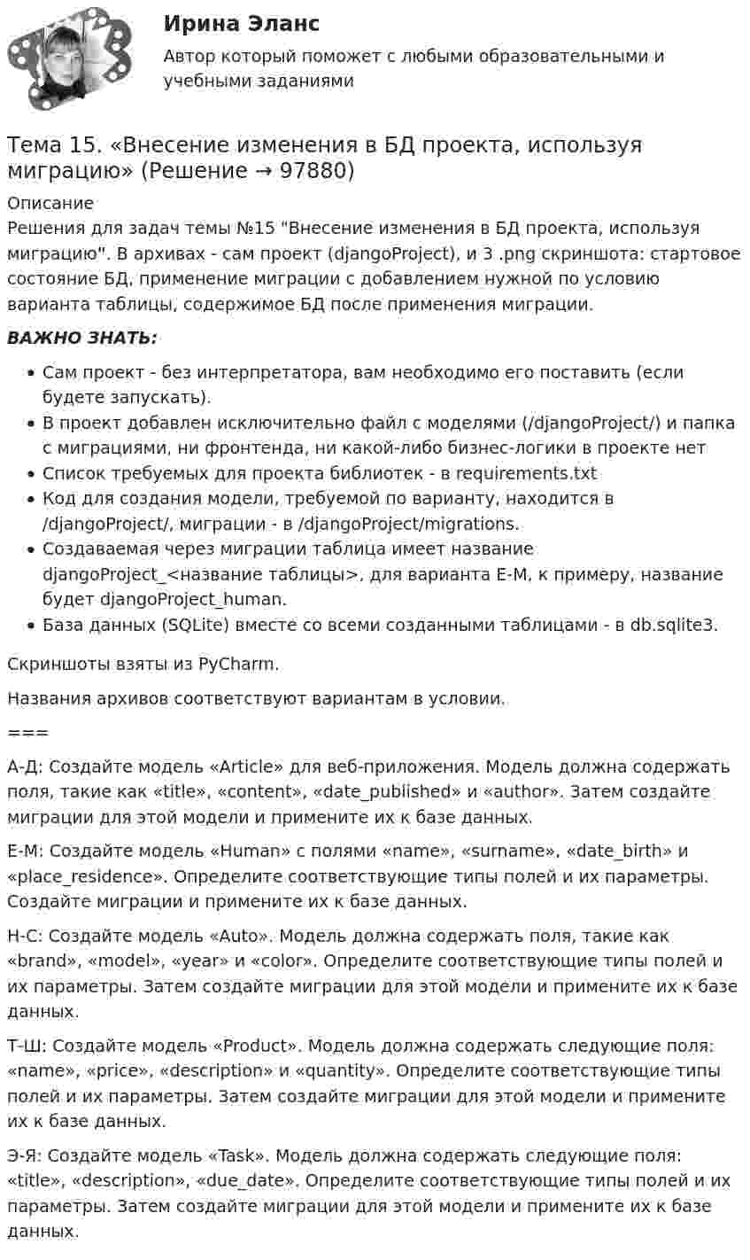     
            Описание
            Решения для задач темы №15 Внесение изменения в БД проекта, используя миграцию. В архивах - сам проект (djangoProject), и 3 .png скриншота: стартовое состояние БД, применение миграции с добавлением нужной по условию варианта таблицы, содержимое БД после применения миграции. ВАЖНО ЗНАТЬ: Сам проект - без интерпретатора, вам необходимо его поставить (если будете запускать). В проект добавлен исключительно файл с моделями (/djangoProject/) и папка с миграциями, ни фронтенда, ни какой-либо бизнес-логики в проекте нетСписок требуемых для проекта библиотек - в requirements.txtКод для создания модели, требуемой по варианту, находится в /djangoProject/, миграции - в /djangoProject/migrations. Создаваемая через миграции таблица имеет название djangoProject_<название таблицы>, для варианта Е-М, к примеру, название будет djangoProject_human.База данных (SQLite) вместе со всеми созданными таблицами - в db.sqlite3. Скриншоты взяты из PyCharm.Названия архивов соответствуют вариантам в условии.===  А-Д:  Создайте модель «Article» для веб-приложения. Модель должна содержать поля, такие как «title», «content», «date_published» и «author». Затем создайте миграции для этой модели и примените их к базе данных.   Е-М:  Создайте модель «Human» с полями «name», «surname», «date_birth» и «place_residence». Определите соответствующие типы полей и их параметры. Создайте миграции и примените их к базе данных.   Н-С:  Создайте модель «Auto». Модель должна содержать поля, такие как «brand», «model», «year» и «color». Определите соответствующие типы полей и их параметры. Затем создайте миграции для этой модели и примените их к базе данных.   Т-Ш:  Создайте модель «Product». Модель должна содержать следующие поля: «name», «price», «description» и «quantity». Определите соответствующие типы полей и их параметры. Затем создайте миграции для этой модели и примените их к базе данных.   Э-Я:  Создайте модель «Task». Модель должна содержать следующие поля: «title», «description», «due_date». Определите соответствующие типы полей и их параметры. Затем создайте миграции для этой модели и примените их к базе данных.    
            
            
            Тема 1.4.Учет финансовых результатов и капитала.Задание по разделу 1Тема 15. «Внесение изменения в БД проекта, используя миграцию»Тема 16. Система потенциальных рисков предприятияТема 17. Гражданско-правовая ответственность сторон по договору поставкиТема: 17. Рынок молочной продукции Теория отраслевых рынковТема 18. «Работа с формами в Django»Тема 18.	Рынок птицеводческой продукцииТема 1.2. Произвольная плоская система силТема 12.	Рынок пассажирского авиатранспортаТема: 13.	Организация службы маркетинга на промышленном предприятии (на примере …)Тема 13.	Топливная промышленностьТема 13. Философия истории.Тема 14 Коррозия металлов. Способы защиты металлов от коррозии. вариант 10 (Л)Тема 14.	Лесоперерабатывающая отрасль
