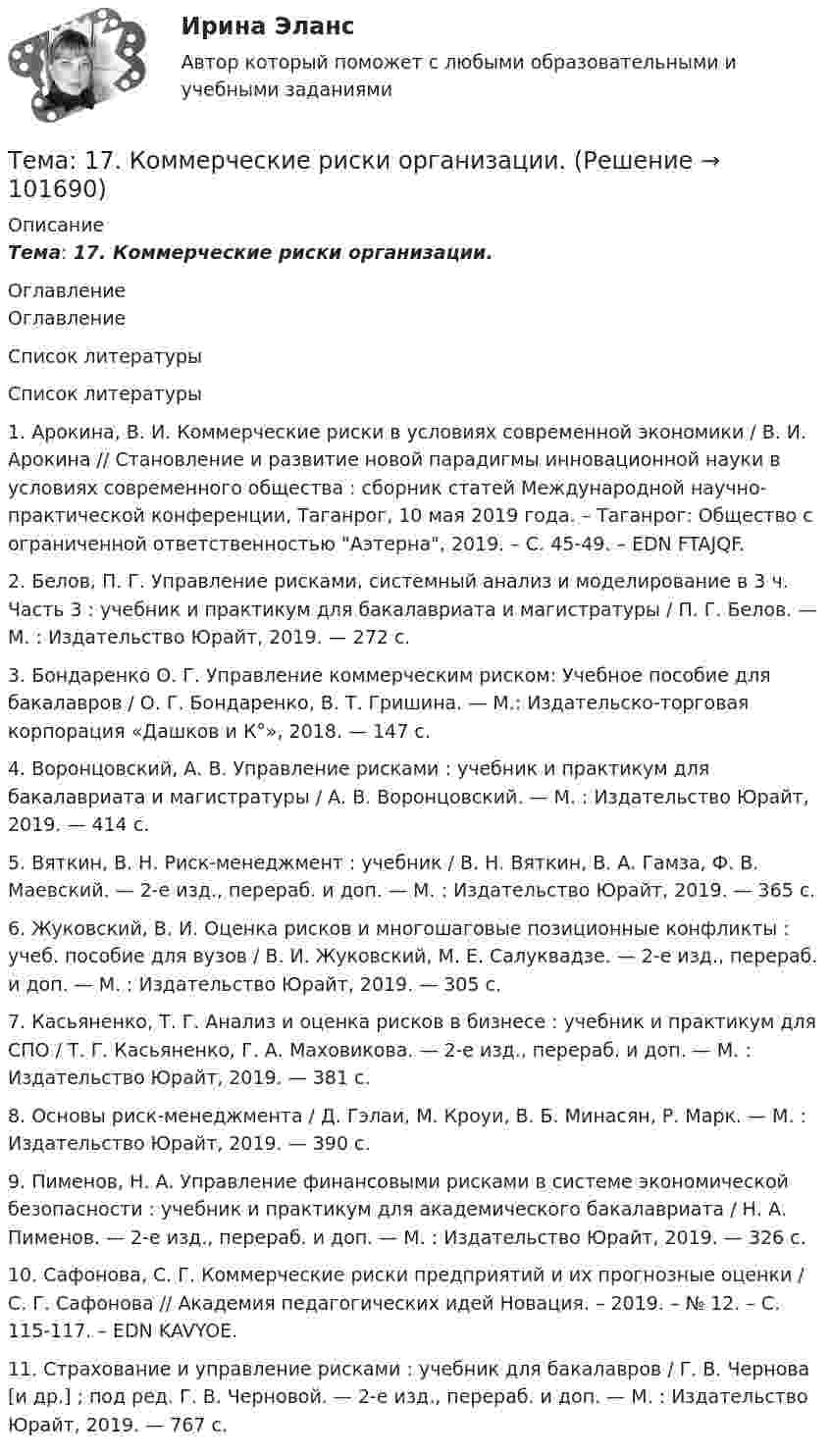       
            Описание
            Тема: 17.   Коммерческие риски организации. 
            Оглавление
            Оглавление 
            Список литературы
             Список литературы 1.          Арокина, В. И. Коммерческие риски в условиях современной экономики / В. И. Арокина // Становление и развитие новой парадигмы инновационной науки в условиях современного общества : сборник статей Международной научно-практической конференции, Таганрог, 10 мая 2019 года. – Таганрог: Общество с ограниченной ответственностью Аэтерна, 2019. – С. 45-49. – EDN FTAJQF.2.          Белов, П. Г. Управление рисками, системный анализ и моделирование в 3 ч. Часть 3 : учебник и практикум для бакалавриата и магистратуры / П. Г. Белов. — М. : Издательство Юрайт, 2019. — 272 с.3.          Бондаренко О. Г. Управление коммерческим риском: Учебное пособие для бакалавров / О. Г. Бондаренко, В. Т. Гришина. — М.: Издательско-торговая корпорация «Дашков и К°», 2018. — 147 с.4.          Воронцовский, А. В. Управление рисками : учебник и практикум для бакалавриата и магистратуры / А. В. Воронцовский. — М. : Издательство Юрайт, 2019. — 414 с.5.          Вяткин, В. Н. Риск-менеджмент : учебник / В. Н. Вяткин, В. А. Гамза, Ф. В. Маевский. — 2-е изд., перераб. и доп. — М. : Издательство Юрайт, 2019. — 365 с.6.          Жуковский, В. И. Оценка рисков и многошаговые позиционные конфликты : учеб. пособие для вузов / В. И. Жуковский, М. Е. Салуквадзе. — 2-е изд., перераб. и доп. — М. : Издательство Юрайт, 2019. — 305 с.7.          Касьяненко, Т. Г. Анализ и оценка рисков в бизнесе : учебник и практикум для СПО / Т. Г. Касьяненко, Г. А. Маховикова. — 2-е изд., перераб. и доп. — М. : Издательство Юрайт, 2019. — 381 с.8.          Основы риск-менеджмента / Д. Гэлаи, М. Кроуи, В. Б. Минасян, Р. Марк. — М. : Издательство Юрайт, 2019. — 390 с.9.          Пименов, Н. А. Управление финансовыми рисками в системе экономической безопасности : учебник и практикум для академического бакалавриата / Н. А. Пименов. — 2-е изд., перераб. и доп. — М. : Издательство Юрайт, 2019. — 326 с.10.       Сафонова, С. Г. Коммерческие риски предприятий и их прогнозные оценки / С. Г. Сафонова // Академия педагогических идей Новация. – 2019. – № 12. – С. 115-117. – EDN KAVYOE.11.       Страхование и управление рисками : учебник для бакалавров / Г. В. Чернова [и др.] ; под ред. Г. В. Черновой. — 2-е изд., перераб. и доп. — М. : Издательство Юрайт, 2019. — 767 с.  