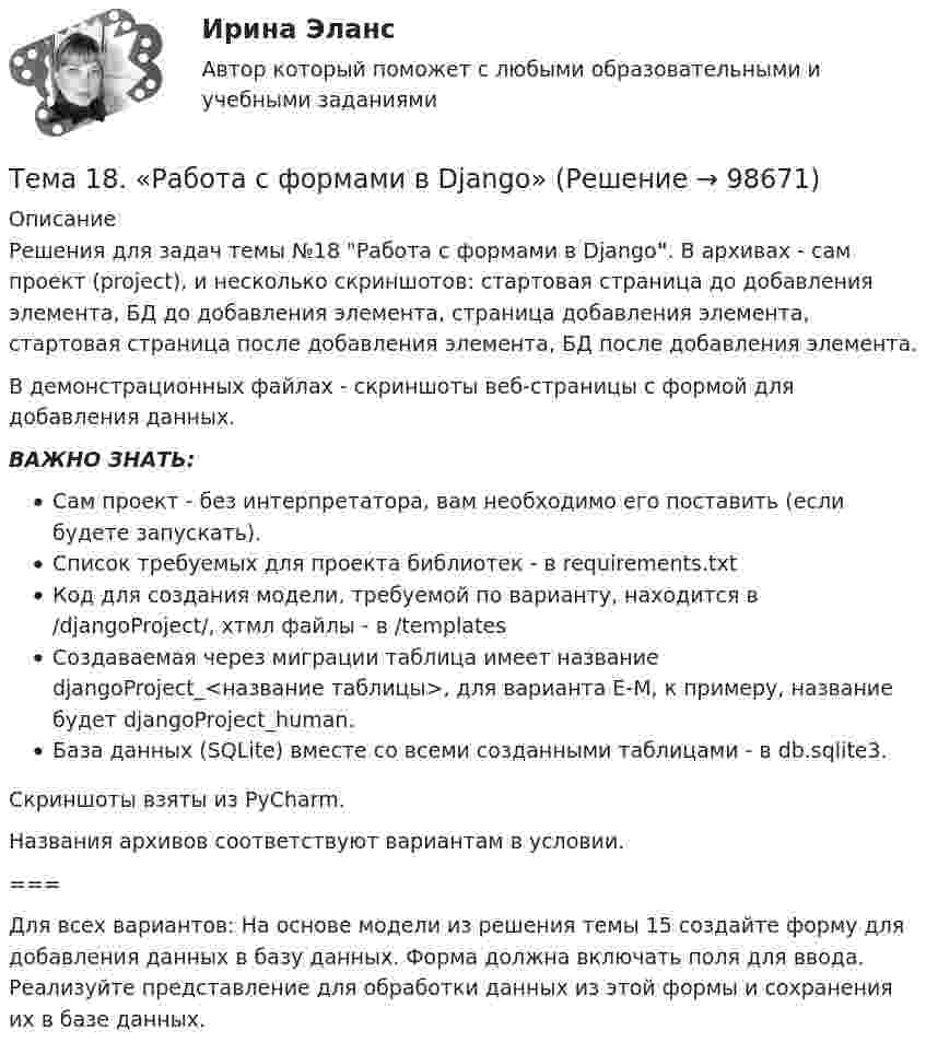     
            Описание
            Решения для задач темы №18 Работа с формами в Django. В архивах - сам проект (project), и несколько скриншотов: стартовая страница до добавления элемента, БД до добавления элемента, страница добавления элемента, стартовая страница после добавления элемента, БД после добавления элемента.В демонстрационных файлах - скриншоты веб-страницы с формой для добавления данных.ВАЖНО ЗНАТЬ:Сам проект - без интерпретатора, вам необходимо его поставить (если будете запускать).Список требуемых для проекта библиотек - в requirements.txtКод для создания модели, требуемой по варианту, находится в /djangoProject/, хтмл файлы - в /templatesСоздаваемая через миграции таблица имеет название djangoProject_<название таблицы>, для варианта Е-М, к примеру, название будет djangoProject_human.База данных (SQLite) вместе со всеми созданными таблицами - в db.sqlite3.Скриншоты взяты из PyCharm.Названия архивов соответствуют вариантам в условии.===Для всех вариантов:   На основе модели из решения темы 15 создайте форму для добавления данных в базу данных. Форма должна включать поля для ввода. Реализуйте представление для обработки данных из этой формы и сохранения их в базе данных.   
            
            
            Тема: 17. Рынок молочной продукции Теория отраслевых рынковТема 18. «Работа с формами в Django»Тема 18.	Рынок птицеводческой продукцииТема 18.	Рынок птицеводческой продукцииТема 1 Введение в деловое общениеТема 1. Введение в психологию лидерства и командной работы. 1. Дайте определение понятию «лидер». 2. В чём отличие лидерства от руководства? Тема 2. Отечественные и зарубежные исследования психологии лидерства.🌞Тема 1. Введение в экономику организации / Экономика и финансы организации /Синергия / МТИ / МосАП. Новый сборник на отлично! Гарантия высокой оценки!Тема 13. Философия истории.Тема 14 Коррозия металлов. Способы защиты металлов от коррозии. вариант 10 (Л)Тема 14.	Лесоперерабатывающая отрасльТема 1.4. Произвольная пространственная система силТема 1.4.Учет финансовых результатов и капитала.Задание по разделу 1Тема 15. «Внесение изменения в БД проекта, используя миграцию»Тема 16. Система потенциальных рисков предприятия