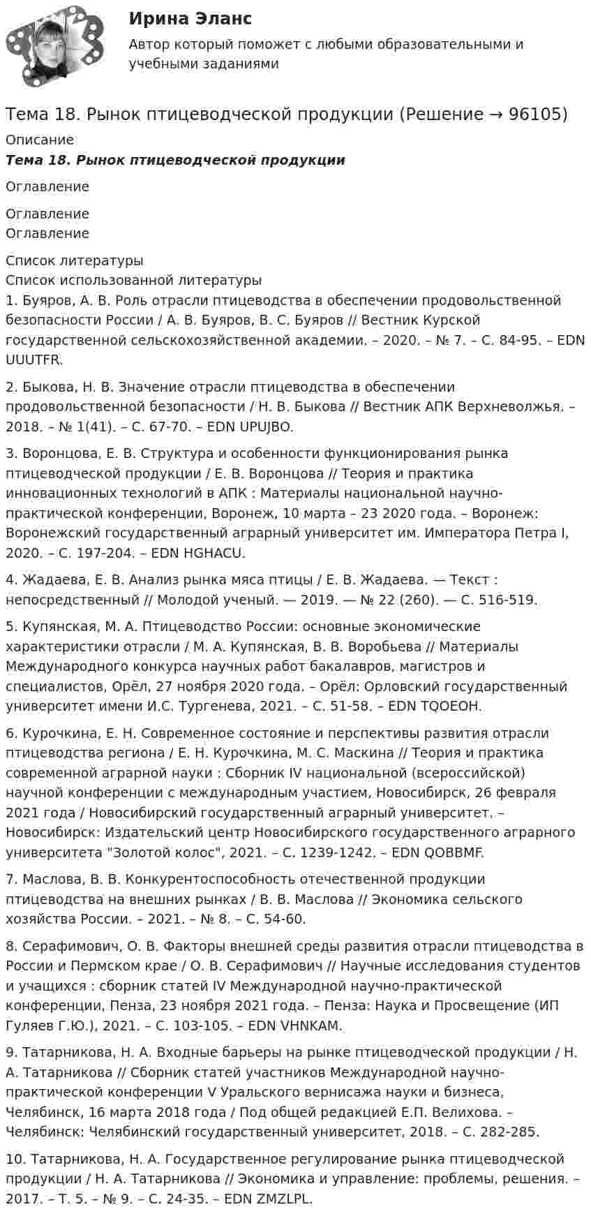      
            Описание
            Тема 18.    Рынок птицеводческой продукцииОглавление 
            Оглавление
            Оглавление 
            Список литературы
            Список использованной литературы	1.         Буяров, А. В. Роль отрасли птицеводства в обеспечении продовольственной безопасности России / А. В. Буяров, В. С. Буяров // Вестник Курской государственной сельскохозяйственной академии. – 2020. – № 7. – С. 84-95. – EDN UUUTFR.	2.         Быкова, Н. В. Значение отрасли птицеводства в обеспечении продовольственной безопасности / Н. В. Быкова // Вестник АПК Верхневолжья. – 2018. – № 1(41). – С. 67-70. – EDN UPUJBO.	3.         Воронцова, Е. В. Структура и особенности функционирования рынка птицеводческой продукции / Е. В. Воронцова // Теория и практика инновационных технологий в АПК : Материалы национальной научно-практической конференции, Воронеж, 10 марта – 23 2020 года. – Воронеж: Воронежский государственный аграрный университет им. Императора Петра I, 2020. – С. 197-204. – EDN HGHACU.	4.         Жадаева, Е. В. Анализ рынка мяса птицы / Е. В. Жадаева. — Текст : непосредственный // Молодой ученый. — 2019. — № 22 (260). — С. 516-519. 	5.         Купянская, М. А. Птицеводство России: основные экономические характеристики отрасли / М. А. Купянская, В. В. Воробьева // Материалы Международного конкурса научных работ бакалавров, магистров и специалистов, Орёл, 27 ноября 2020 года. – Орёл: Орловский государственный университет имени И.С. Тургенева, 2021. – С. 51-58. – EDN TQOEOH.	6.         Курочкина, Е. Н. Современное состояние и перспективы развития отрасли птицеводства региона / Е. Н. Курочкина, М. С. Маскина // Теория и практика современной аграрной науки : Сборник IV национальной (всероссийской) научной конференции с международным участием, Новосибирск, 26 февраля 2021 года / Новосибирский государственный аграрный университет. – Новосибирск: Издательский центр Новосибирского государственного аграрного университета Золотой колос, 2021. – С. 1239-1242. – EDN QOBBMF.	7.         Маслова, В. В. Конкурентоспособность отечественной продукции птицеводства на внешних рынках / В. В. Маслова // Экономика сельского хозяйства России. – 2021. – № 8. – С. 54-60. 	8.         Серафимович, О. В. Факторы внешней среды развития отрасли птицеводства в России и Пермском крае / О. В. Серафимович // Научные исследования студентов и учащихся : сборник статей IV Международной научно-практической конференции, Пенза, 23 ноября 2021 года. – Пенза: Наука и Просвещение (ИП Гуляев Г.Ю.), 2021. – С. 103-105. – EDN VHNKAM.	9.         Татарникова, Н. А. Входные барьеры на рынке птицеводческой продукции / Н. А. Татарникова // Сборник статей участников Международной научно-практической конференции V Уральского вернисажа науки и бизнеса, Челябинск, 16 марта 2018 года / Под общей редакцией Е.П. Велихова. – Челябинск: Челябинский государственный университет, 2018. – С. 282-285.	10.     Татарникова, Н. А. Государственное регулирование рынка птицеводческой продукции / Н. А. Татарникова // Экономика и управление: проблемы, решения. – 2017. – Т. 5. – № 9. – С. 24-35. – EDN ZMZLPL. 
            
            
            Тема 18. «Работа с формами в Django»Тема 18.	Рынок птицеводческой продукцииТема 18.	Рынок птицеводческой продукцииТема 1 Введение в деловое общениеТема 1. Введение в психологию лидерства и командной работы. 1. Дайте определение понятию «лидер». 2. В чём отличие лидерства от руководства? Тема 2. Отечественные и зарубежные исследования психологии лидерства.🌞Тема 1. Введение в экономику организации / Экономика и финансы организации /Синергия / МТИ / МосАП. Новый сборник на отлично! Гарантия высокой оценки!Тема 1. Возрастная периодизация и психология развития. КейсТема 14 Коррозия металлов. Способы защиты металлов от коррозии. вариант 10 (Л)Тема 14.	Лесоперерабатывающая отрасльТема 1.4. Произвольная пространственная система силТема 1.4.Учет финансовых результатов и капитала.Задание по разделу 1Тема 15. «Внесение изменения в БД проекта, используя миграцию»Тема 16. Система потенциальных рисков предприятияТема 17. Гражданско-правовая ответственность сторон по договору поставки