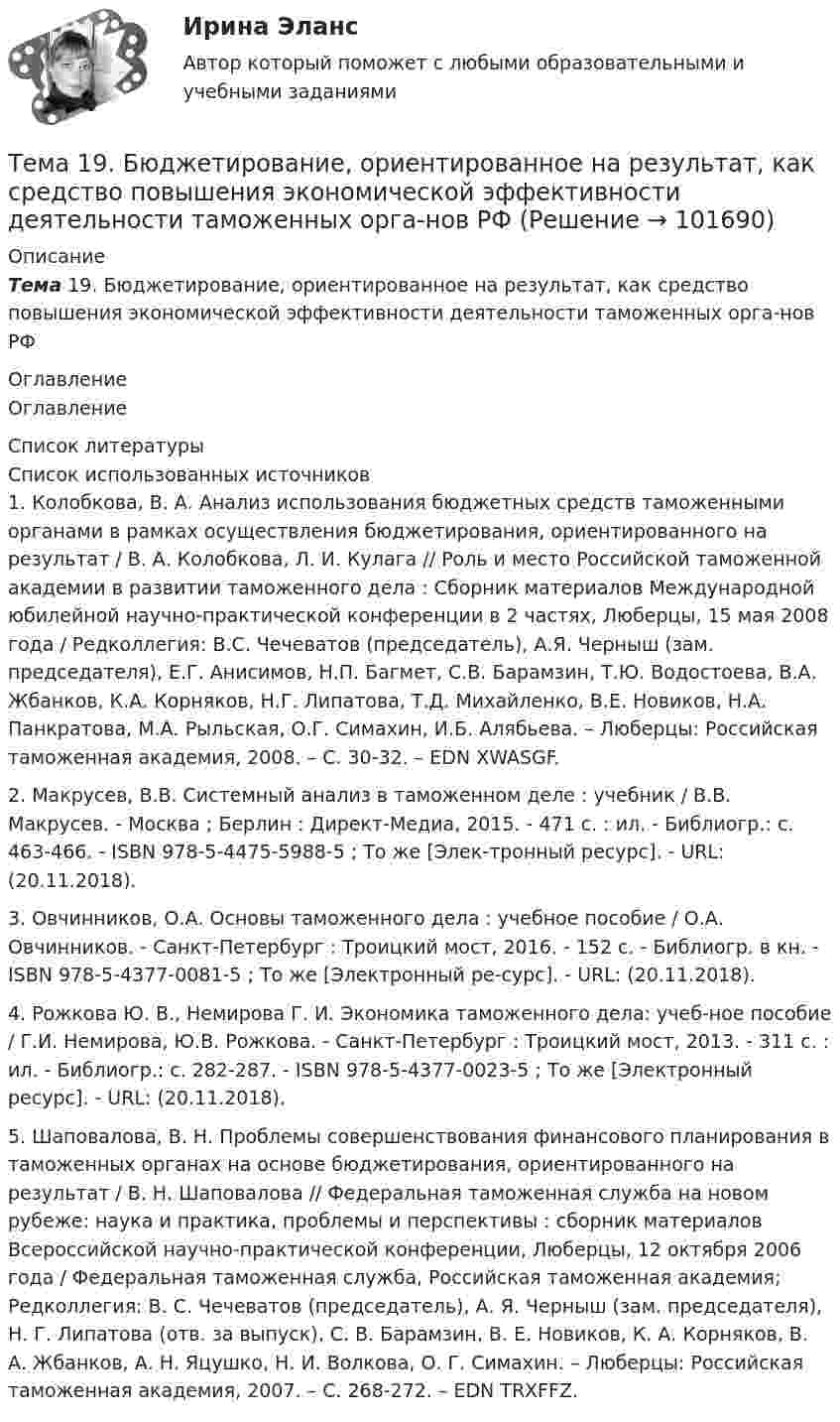       
            Описание
            Тема 19.    Бюджетирование, ориентированное на результат, как средство повышения экономической эффективности деятельности таможенных орга-нов РФ 
            Оглавление
            Оглавление 
            Список литературы
            Список использованных источников	1.         Колобкова, В. А. Анализ использования бюджетных средств таможенными органами в рамках осуществления бюджетирования, ориентированного на результат / В. А. Колобкова, Л. И. Кулага // Роль и место Российской таможенной академии в развитии таможенного дела : Сборник материалов Международной юбилейной научно-практической конференции в 2 частях, Люберцы, 15 мая 2008 года / Редколлегия: В.С. Чечеватов (председатель), А.Я. Черныш (зам. председателя), Е.Г. Анисимов, Н.П. Багмет, С.В. Барамзин, Т.Ю. Водостоева, В.А. Жбанков, К.А. Корняков, Н.Г. Липатова, Т.Д. Михайленко, В.Е. Новиков, Н.А. Панкратова, М.А. Рыльская, О.Г. Симахин, И.Б. Алябьева. – Люберцы: Российская таможенная академия, 2008. – С. 30-32. – EDN XWASGF.	2.         Макрусев, В.В. Системный анализ в таможенном деле : учебник / В.В. Макрусев. - Москва ; Берлин : Директ-Медиа, 2015. - 471 с. : ил. - Библиогр.: с. 463-466. - ISBN 978-5-4475-5988-5 ; То же [Элек-тронный ресурс]. - URL:  (20.11.2018).	3.         Овчинников, О.А. Основы таможенного дела : учебное пособие / О.А. Овчинников. - Санкт-Петербург : Троицкий мост, 2016. - 152 с. - Библиогр. в кн. - ISBN 978-5-4377-0081-5 ; То же [Электронный ре-сурс]. - URL:  (20.11.2018).	4.         Рожкова Ю. В., Немирова Г. И. Экономика таможенного дела: учеб-ное пособие / Г.И. Немирова, Ю.В. Рожкова. - Санкт-Петербург : Троицкий мост, 2013. - 311 с. : ил. - Библиогр.: с. 282-287. - ISBN 978-5-4377-0023-5 ; То же [Электронный ресурс]. - URL:  (20.11.2018).	5.         Шаповалова, В. Н. Проблемы совершенствования финансового планирования в таможенных органах на основе бюджетирования, ориентированного на результат / В. Н. Шаповалова // Федеральная таможенная служба на новом рубеже: наука и практика, проблемы и перспективы : сборник материалов Всероссийской научно-практической конференции, Люберцы, 12 октября 2006 года / Федеральная таможенная служба, Российская таможенная академия; Редколлегия: В. С. Чечеватов (председатель), А. Я. Черныш (зам. председателя), Н. Г. Липатова (отв. за выпуск), С. В. Барамзин, В. Е. Новиков, К. А. Корняков, В. А. Жбанков, А. Н. Яцушко, Н. И. Волкова, О. Г. Симахин. – Люберцы: Российская таможенная академия, 2007. – С. 268-272. – EDN TRXFFZ. 