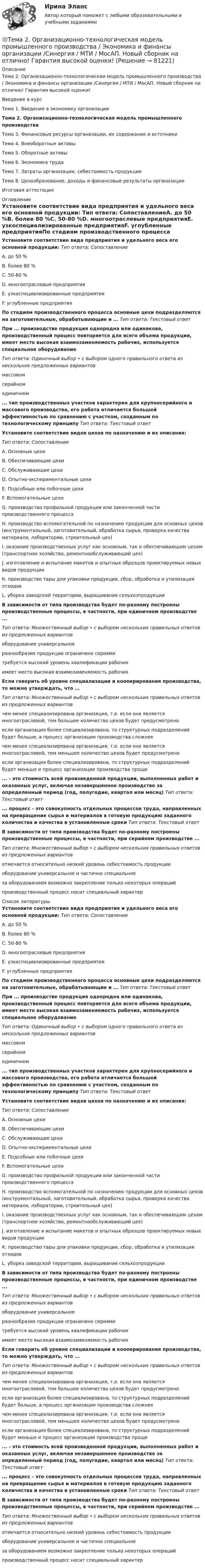      
            Описание
            Тема 2. Организационно-технологическая модель промышленного производства / Экономика и финансы организации /Синергия / МТИ / МосАП. Новый сборник на отлично! Гарантия высокой оценки!Введение в курсТема 1. Введение в экономику организацииТема 2. Организационно-технологическая модель промышленного производстваТема 3. Финансовые ресурсы организации, их содержание и источникиТема 4. Внеоборотные активыТема 5. Оборотные активыТема 6. Экономика трудаТема 7. Затраты организации, себестоимость продукцииТема 8. Ценообразование, доходы и финансовые результаты организацииИтоговая аттестация 
            Оглавление
            Установите соответствие вида предприятия и удельного веса его основной продукции:  Тип ответа: СопоставлениеA. до 50 %В. более 80 %С. 50-80 %D. многоотраслевые предприятияЕ. узкоспециализированные предприятияF. углубленные предприятияПо стадиям производственного процесса основные цехи подразделяются на заготовительные, обрабатывающие и ... Тип ответа: Текстовый ответПри ... производстве продукция однородна или одинакова, производственный процесс повторяется для всего объема продукции, имеет место высокая взаимозаменяемость рабочих, используется специальное оборудованиеТип ответа: Одиночный выбор • с выбором одного правильного ответа из нескольких предложенных вариантовмассовомсерийномединичном... тип производственных участков характерен для крупносерийного и массового производства, его работа отличается большей эффективностью по сравнению с участком, созданным по технологическому принципу  Тип ответа: Текстовый ответ Установите соответствие видов цехов по назначению и их описания:Тип ответа: СопоставлениеA. Основные цехиВ. Обеспечивающие цехиС. Обслуживающие цехиD. Опытно-экспериментальные цехиЕ. Подсобные или побочные цехиF. Вспомогательные цехиG. производство профильной продукции или законченной части производственного процессаН. производство вспомогательной по назначению продукции для основных цехов (инструментальный, заготовительный, обработка сырья, проверка качества материала, лаборатории, строительный цех)I. оказание производственных услуг как основным, так и обеспечивающим цехам (транспортное хозяйство, ремонтнообслуживающий цех)J. изготовление и испытание макетов и опытных образцов проектируемых новых видов продукцииК. производство тары для упаковки продукции, сбор, обработка и утилизация отходов L. уборка заводской территории, выращивание сельхозпродукцииВ зависимости от типа производства будет по-разному построены производственные процессы, в частности, при единичном производстве ...Тип ответа: Множественный выбор • с выбором нескольких правильных ответов из предложенных вариантовоборудование универсальноеразнообразие продукции ограничено сериямитребуется высокий уровень квалификации рабочихимеет место высокая взаимозаменяемость рабочихЕсли говорить об уровне специализации и кооперирования производства, то можно утверждать, что ...Тип ответа: Множественный выбор • с выбором нескольких правильных ответов из предложенных вариантовчем менее специализирована организация, т.е. если она является многоотраслевой, тем большее количество цехов будет предусмотреноесли организация более специализирована, то структурных подразделений будет больше, а процесс организации производства сложнеечем менее специализирована организация, т.е. если она является многоотраслевой, тем меньшее количество цехов будет предусмотреноесли организация более специализирована, то структурных подразделений будет меньше и процесс организации производства проще... - это стоимость всей произведенной продукции, выполненных работ и оказанных услуг, включая незавершенное производство за определенный период (год, полугодие, квартал или месяц)   Тип ответа: Текстовый ответ... процесс - это совокупность отдельных процессов труда, направленных на превращение сырья и материалов в готовую продукцию заданного количества и качества в установленные сроки  Тип ответа: Текстовый ответВ зависимости от типа производства будет по-разному построены производственные процессы, в частности, при серийном производстве ...Тип ответа: Множественный выбор • с выбором нескольких правильных ответов из предложенных вариантовотмечается относительно низкий уровень себестоимость продукцииоборудование универсальное и частично специальноеза оборудованием возможно закрепление только некоторых операцийпроизводственный процесс носит специальный характер 
            Список литературы
            Установите соответствие вида предприятия и удельного веса его основной продукции:  Тип ответа: СопоставлениеA. до 50 %В. более 80 %С. 50-80 %D. многоотраслевые предприятияЕ. узкоспециализированные предприятияF. углубленные предприятияПо стадиям производственного процесса основные цехи подразделяются на заготовительные, обрабатывающие и ... Тип ответа: Текстовый ответПри ... производстве продукция однородна или одинакова, производственный процесс повторяется для всего объема продукции, имеет место высокая взаимозаменяемость рабочих, используется специальное оборудованиеТип ответа: Одиночный выбор • с выбором одного правильного ответа из нескольких предложенных вариантовмассовомсерийномединичном... тип производственных участков характерен для крупносерийного и массового производства, его работа отличается большей эффективностью по сравнению с участком, созданным по технологическому принципу  Тип ответа: Текстовый ответ Установите соответствие видов цехов по назначению и их описания:Тип ответа: СопоставлениеA. Основные цехиВ. Обеспечивающие цехиС. Обслуживающие цехиD. Опытно-экспериментальные цехиЕ. Подсобные или побочные цехиF. Вспомогательные цехиG. производство профильной продукции или законченной части производственного процессаН. производство вспомогательной по назначению продукции для основных цехов (инструментальный, заготовительный, обработка сырья, проверка качества материала, лаборатории, строительный цех)I. оказание производственных услуг как основным, так и обеспечивающим цехам (транспортное хозяйство, ремонтнообслуживающий цех)J. изготовление и испытание макетов и опытных образцов проектируемых новых видов продукцииК. производство тары для упаковки продукции, сбор, обработка и утилизация отходов L. уборка заводской территории, выращивание сельхозпродукцииВ зависимости от типа производства будет по-разному построены производственные процессы, в частности, при единичном производстве ...Тип ответа: Множественный выбор • с выбором нескольких правильных ответов из предложенных вариантовоборудование универсальноеразнообразие продукции ограничено сериямитребуется высокий уровень квалификации рабочихимеет место высокая взаимозаменяемость рабочихЕсли говорить об уровне специализации и кооперирования производства, то можно утверждать, что ...Тип ответа: Множественный выбор • с выбором нескольких правильных ответов из предложенных вариантовчем менее специализирована организация, т.е. если она является многоотраслевой, тем большее количество цехов будет предусмотреноесли организация более специализирована, то структурных подразделений будет больше, а процесс организации производства сложнеечем менее специализирована организация, т.е. если она является многоотраслевой, тем меньшее количество цехов будет предусмотреноесли организация более специализирована, то структурных подразделений будет меньше и процесс организации производства проще... - это стоимость всей произведенной продукции, выполненных работ и оказанных услуг, включая незавершенное производство за определенный период (год, полугодие, квартал или месяц)   Тип ответа: Текстовый ответ... процесс - это совокупность отдельных процессов труда, направленных на превращение сырья и материалов в готовую продукцию заданного количества и качества в установленные сроки  Тип ответа: Текстовый ответВ зависимости от типа производства будет по-разному построены производственные процессы, в частности, при серийном производстве ...Тип ответа: Множественный выбор • с выбором нескольких правильных ответов из предложенных вариантовотмечается относительно низкий уровень себестоимость продукцииоборудование универсальное и частично специальноеза оборудованием возможно закрепление только некоторых операцийпроизводственный процесс носит специальный характер 
            
            
            Тема 2. Начало карьеры (Starting a career)🌞Тема 2. Организационно-технологическая модель промышленного производства / Экономика и финансы организации /Синергия / МТИ / МосАП. Новый сборник на отлично! Гарантия высокой оценки!Тема 2 Основы финансового анализа и планирования деятельности организаций, 2 курс, СибУПКТема 2 Понятие профессиональной этики.Тема 2. Правовое обеспечение финансовой деятельностиТема 2. Предметы в комнате🌞Тема 2. Процесс управления маркетингом / Маркетинг.ои(dor) / Синергия / МТИ / МосАП / 100 из 100Тема*  22. География населения и трудовых ресурсов регионаТема 2.2. Простейшие движения твердого телаТема 2.4. Приложения к бухгалтерскому балансу и от..Задание по разделу 2Тема 25.	Естественное и механическое движение населения в регионе.Тема 2.5. Сложное движение точки и твердого телаТема 25.	Социально-демографическая ситуация в сельской местности.Тема: 26.	Механизм этического регулирования государственной службы Российской Федерации