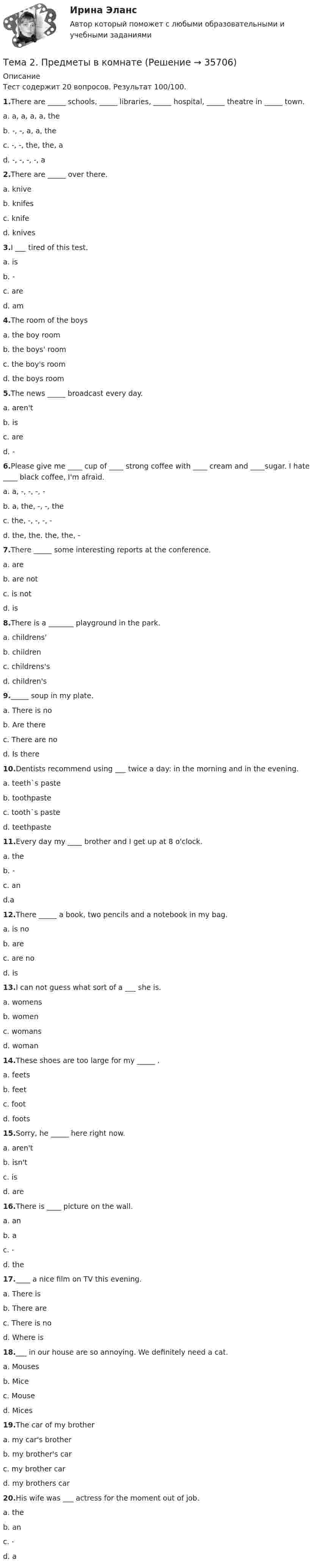     
          Описание
          Тест содержит 20 вопросов. Результат 100/100.1.There are _____ schools, _____ libraries, _____ hospital, _____ theatre in _____ town.a. a, a, a, a, theb. -, -, a, a, thec. -, -, the, the, ad. -, -, -, -, a2.There are _____ over there.a. kniveb. knifesc. knifed. knives3.I ___ tired of this test.a. isb. -c. ared. am4.The room of the boysa. the boy roomb. the boys' roomc. the boy's roomd. the boys room5.The news _____ broadcast every day.a. aren'tb. isc. ared. -6.Please give me ____ cup of ____ strong coffee with ____ cream and ____sugar. I hate ____ black coffee, I'm afraid.a. a, -, -, -, -b. a, the, -, -, thec. the, -, -, -, -d. the, the. the, the, -7.There _____ some interesting reports at the conference.a. areb. are notc. is notd. is8.There is a _______ playground in the park.a. childrens'b. childrenc. childrens'sd. children's9._____ soup in my plate.a. There is nob. Are therec. There are nod. Is there10.Dentists recommend using ___ twice a day: in the morning and in the evening.a. teeth`s pasteb. toothpastec. tooth`s pasted. teethpaste11.Every day my ____ brother and I get up at 8 o'clock.a. theb. -c. and.a12.There _____ a book, two pencils and a notebook in my bag.a. is nob. arec. are nod. is13.I can not guess what sort of a ___ she is.a. womensb. womenc. womansd. woman14.These shoes are too large for my _____ .a. feetsb. feetc. footd. foots15.Sorry, he _____ here right now.a. aren'tb. isn'tc. isd. are16.There is ____ picture on the wall.a. anb. ac. -d. the17.____ a nice film on TV this evening.a. There isb. There arec. There is nod. Where is18.___ in our house are so annoying. We definitely need a cat.a. Mousesb. Micec. Moused. Mices19.The car of my brothera. my car's brotherb. my brother's carc. my brother card. my brothers car20.His wife was ___ actress for the moment out of job.a. theb. anc. -d. a  
            
            
            Тема 2. Правовое обеспечение финансовой деятельностиТема 2. Предметы в комнате🌞Тема 2. Процесс управления маркетингом / Маркетинг.ои(dor) / Синергия / МТИ / МосАП / 100 из 100Тема 2. РЫНОЧНАЯ СИСТЕМА. ТЕОРИЯ СПРОСА И ПРЕДЛОЖЕНИЯ🏅Тема 2. Система управления персоналом организации / Управление человеческими ресурсами / Синергия на отлично!Тема 2. Статистика использования рабочего времени 6. Заполните табл. 3 недостающими показателями Таблиц 3 Показатель Февраль Март Число календарных дней Число рабочих дней Средняя списочная численность, чел. Неявки, чел.-дн.:Тема 2. Статистическое наблюдение (Задача 2.1.) На участке месторождения 1000 скважин. Определите минимальный объем случайной бесповторной выборки, которая позволит с вероятностью 0,95 (t=1,96) оценить среднесуточный дебит с предельной ошибкой выборки 1 т/сут. Дисперсия среднесуточного дебита по данным предварительного обследования 34Тема 2.5. Сложное движение точки и твердого телаТема 25.	Социально-демографическая ситуация в сельской местности.Тема: 26.	Механизм этического регулирования государственной службы Российской Федерации🌞Тема 2. Методы диагностики ситуации / Методы принятия и исполнение управленческих решений в государственном и муниципальном управлении / Ответы на тестыТема 2. Начало карьеры (Starting a career)🌞Тема 2. Организационно-технологическая модель промышленного производства / Экономика и финансы организации /Синергия / МТИ / МосАП. Новый сборник на отлично! Гарантия высокой оценки!Тема 2 Основы финансового анализа и планирования деятельности организаций, 2 курс, СибУПК