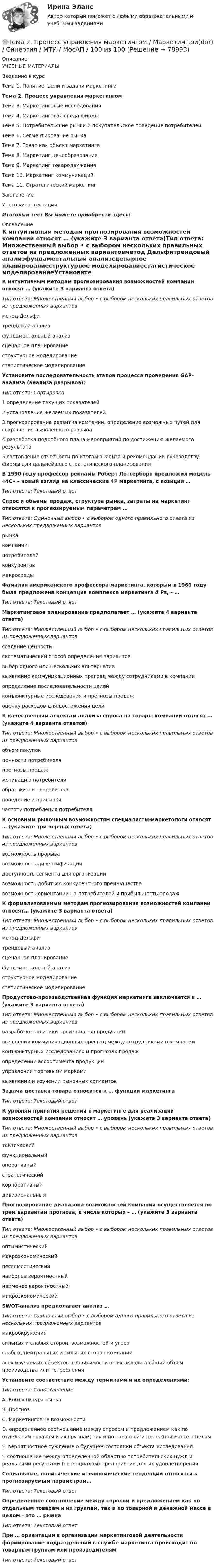     
            Описание
            УЧЕБНЫЕ МАТЕРИАЛЫВведение в курсТема 1. Понятие, цели и задачи маркетингаТема 2. Процесс управления маркетингомТема 3. Маркетинговые исследованияТема 4. Маркетинговая среда фирмыТема 5. Потребительские рынки и покупательское поведение потребителейТема 6. Сегментирование рынкаТема 7. Товар как объект маркетингаТема 8. Маркетинг ценообразованияТема 9. Маркетинг товародвиженияТема 10. Маркетинг коммуникацийТема 11. Стратегический маркетингЗаключениеИтоговая аттестацияИтоговый тест Вы можете приобрести здесь:  
            Оглавление
            К интуитивным методам прогнозирования возможностей компании относят … (укажите 3 варианта ответа)Тип ответа: Множественный выбор • с выбором нескольких правильных ответов из предложенных вариантовметод Дельфитрендовый анализфундаментальный анализсценарное планированиеструктурное моделированиестатистическое моделированиеУстановите последовательность этапов процесса проведения GAP-анализа (анализа разрывов):Тип ответа: Сортировка1 определение текущих показателей2 установление желаемых показателей3 прогнозирование развития компании, определение возможных путей для сокращения выявленного разрыва4 разработка подробного плана мероприятий по достижению желаемого результата5 составление отчетности по итогам анализа и рекомендации руководству фирмы для дальнейшего стратегического планирования В 1990 году профессор рекламы Роберт Лоттерборн предложил модель «4С» – новый взгляд на классические 4P маркетинга, с позиции … Тип ответа: Текстовый ответСпрос и объемы продаж, структура рынка, затраты на маркетинг относятся к прогнозируемым параметрам …Тип ответа: Одиночный выбор • с выбором одного правильного ответа из нескольких предложенных вариантоврынкакомпаниипотребителейконкурентовмакросредыФамилия американского профессора маркетинга, которым в 1960 году была предложена концепция комплекса маркетинга 4 Ps, – … Тип ответа: Текстовый ответМаркетинговое планирование предполагает … (укажите 4 варианта ответа)Тип ответа: Множественный выбор • с выбором нескольких правильных ответов из предложенных вариантовсоздание ценностисистематический способ определения вариантоввыбор одного или нескольких альтернативвыявление коммуникационных преград между сотрудниками в компанииопределение последовательности целейконъюнктурные исследования и прогнозы продажоценку расходов для достижения целиК качественным аспектам анализа спроса на товары компании относят … (укажите 4 варианта ответов)Тип ответа: Множественный выбор • с выбором нескольких правильных ответов из предложенных вариантовобъем покупокценности потребителяпрогнозы продажмотивацию потребителяобраз жизни потребителяповедение и привычкичастоту потребления потребителяК основным рыночным возможностям специалисты-маркетологи относят … (укажите три верных ответа)Тип ответа: Множественный выбор • с выбором нескольких правильных ответов из предложенных вариантоввозможность прорывавозможность диверсификациидоступность сегмента для организациивозможность добиться конкурентного преимуществавозможность ориентации на потребителей и прибыльность продажК формализованным методам прогнозирования возможностей компании относят… (укажите 3 варианта ответа)Тип ответа: Множественный выбор • с выбором нескольких правильных ответов из предложенных вариантовметод Дельфитрендовый анализсценарное планированиефундаментальный анализструктурное моделированиестатистическое моделирование Продуктово-производственная функция маркетинга заключается в … (укажите 3 варианта ответа)Тип ответа: Множественный выбор • с выбором нескольких правильных ответов из предложенных вариантовразработке политики производства продукциивыявлении коммуникационных преград между сотрудниками в компанииконъюнктурных исследованиях и прогнозах продажопределении ассортимента продукцииуправлении торговыми маркамивыявлении и изучении рыночных сегментов Задача доставки товара относится к … функции маркетингаТип ответа: Текстовый ответК уровням принятия решений в маркетинге для реализации возможностей компании относят … уровень (укажите 3 варианта ответа)Тип ответа: Множественный выбор • с выбором нескольких правильных ответов из предложенных вариантовтактическийфункциональныйоперативныйстратегическийкорпоративныйдивизиональныйПрогнозирование диапазона возможностей компании осуществляется по трем вариантам прогноза, в числе которых – … (укажите 3 варианта ответа)Тип ответа: Множественный выбор • с выбором нескольких правильных ответов из предложенных вариантовоптимистическиймакроэкономическийпессимистическийнаиболее вероятностныйнаименее вероятностныймикроэкономическийSWOT-анализ предполагает анализ …Тип ответа: Одиночный выбор • с выбором одного правильного ответа из нескольких предложенных вариантовмакроокружениясильных и слабых сторон, возможностей и угрозслабых, нейтральных и сильных сторон компаниивсех изучаемых объектов в зависимости от их вклада в общий объем производства или потребления Установите соответствие между терминами и их определениями:Тип ответа: СопоставлениеА. Конъюнктура рынкаВ. ПрогнозС. Маркетинговые возможностиD. определенное соотношение между спросом и предложением как по отдельным товарам и их группам, так и по товарной и денежной массе в целом E. вероятностное суждение о будущем состоянии объекта исследованияF. соотношение между определенной областью потребительских нужд и реальными ресурсами (потенциалом) предприятия для их удовлетворенияСоциальные, политические и экономические тенденции относятся к прогнозируемым параметрам… Тип ответа: Текстовый ответ Определенное соотношение между спросом и предложением как по отдельным товарам и их группам, так и по товарной и денежной массе в целом – это … рынкаТип ответа: Текстовый ответ При … ориентации в организации маркетинговой деятельности формирование подразделений в службе маркетинга происходит по товарным группам или производителям Тип ответа: Текстовый ответ   
            
            
            Тема 2. Предметы в комнате🌞Тема 2. Процесс управления маркетингом / Маркетинг.ои(dor) / Синергия / МТИ / МосАП / 100 из 100Тема 2. РЫНОЧНАЯ СИСТЕМА. ТЕОРИЯ СПРОСА И ПРЕДЛОЖЕНИЯ🏅Тема 2. Система управления персоналом организации / Управление человеческими ресурсами / Синергия на отлично!Тема 2. Статистика использования рабочего времени 6. Заполните табл. 3 недостающими показателями Таблиц 3 Показатель Февраль Март Число календарных дней Число рабочих дней Средняя списочная численность, чел. Неявки, чел.-дн.:Тема 2. Статистическое наблюдение (Задача 2.1.) На участке месторождения 1000 скважин. Определите минимальный объем случайной бесповторной выборки, которая позволит с вероятностью 0,95 (t=1,96) оценить среднесуточный дебит с предельной ошибкой выборки 1 т/сут. Дисперсия среднесуточного дебита по данным предварительного обследования 34Тема 2. Структура и тенденции развития финансовых.Задание к теме 2Тема 25.	Социально-демографическая ситуация в сельской местности.Тема: 26.	Механизм этического регулирования государственной службы Российской Федерации🌞Тема 2. Методы диагностики ситуации / Методы принятия и исполнение управленческих решений в государственном и муниципальном управлении / Ответы на тестыТема 2. Начало карьеры (Starting a career)🌞Тема 2. Организационно-технологическая модель промышленного производства / Экономика и финансы организации /Синергия / МТИ / МосАП. Новый сборник на отлично! Гарантия высокой оценки!Тема 2 Основы финансового анализа и планирования деятельности организаций, 2 курс, СибУПКТема 2 Понятие профессиональной этики.