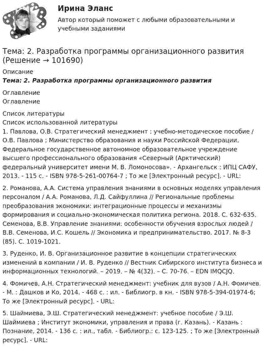       
            Описание
            Тема: 2.     Разработка программы организационного развития 
            Оглавление
            Оглавление 
            Список литературы
            Список использованной литературы	1.         Павлова, О.В. Стратегический менеджмент : учебно-методическое пособие / О.В. Павлова ; Министерство образования и науки Российской Федерации, Федеральное государственное автономное образовательное учреждение высшего профессионального образования «Северный (Арктический) федеральный университет имени М. В. Ломоносова». - Архангельск : ИПЦ САФУ, 2013. - 115 с. - ISBN 978-5-261-00764-7 ; То же [Электронный ресурс]. - URL: 	2.         Романова, А.А. Система управления знаниями в основных моделях управления персоналом / А.А. Романова, Л.Д. Сайфуллина // Региональные проблемы преобразования экономики: интеграционные процессы и механизмы формирования и социально-экономическая политика региона. 2018. С. 632-635. Семенова, В.В. Управление знаниями: особенности обучения взрослых людей / В.В. Семенова, И.С. Кошель // Экономика и предпринимательство. 2017. № 8-3 (85). С. 1019-1021.	3.         Руденко, И. В. Организационное развитие в концепции стратегических изменений в компании / И. В. Руденко // Вестник Сибирского института бизнеса и информационных технологий. – 2019. – № 4(32). – С. 70-76. – EDN IMQCJQ.	4.         Фомичев, А.Н. Стратегический менеджмент: учебник для вузов / А.Н. Фомичев. - М. : Дашков и Ко, 2014. - 468 с. : ил. - Библиогр. в кн. - ISBN 978-5-394-01974-6; То же [Электронный ресурс]. - URL:  	5.         Шаймиева, Э.Ш. Стратегический менеджмент: учебное пособие / Э.Ш. Шаймиева ; Институт экономики, управления и права (г. Казань). - Казань : Познание, 2014. - 136 с. : ил., табл. - Библиогр.: с. 123-125. ; То же [Электронный ресурс]. - URL:  
