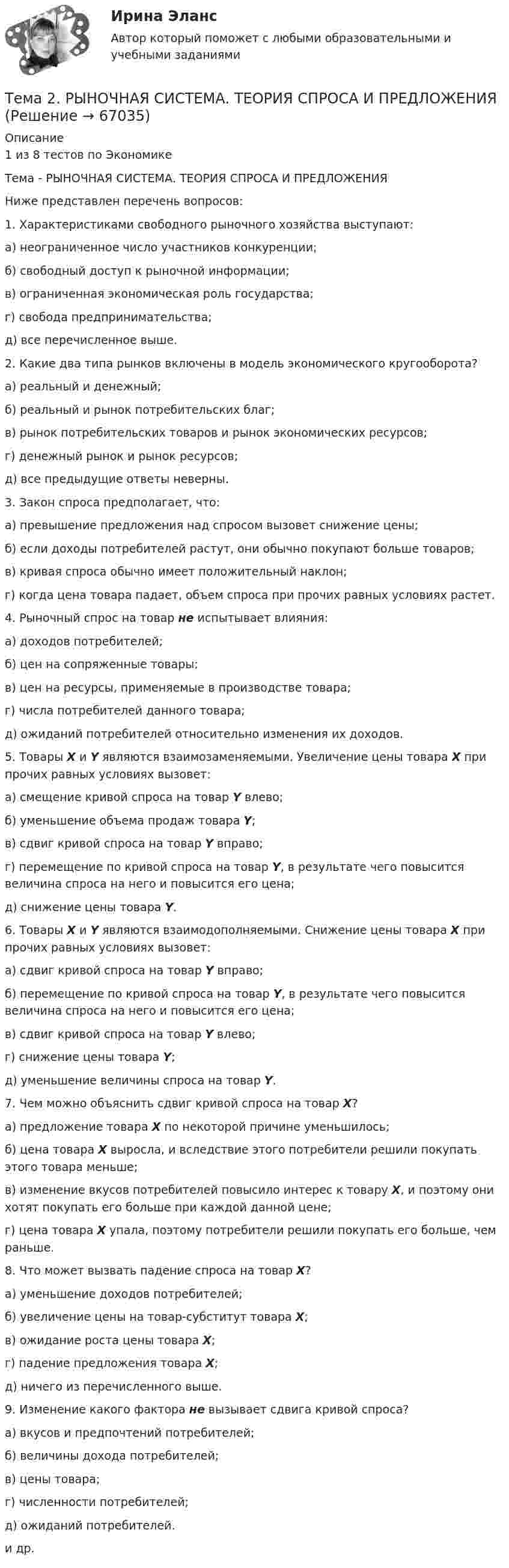      
            Описание
            1 из 8 тестов по ЭкономикеТема - РЫНОЧНАЯ СИСТЕМА. ТЕОРИЯ СПРОСА И ПРЕДЛОЖЕНИЯНиже представлен перечень вопросов:1. Характеристиками свободного рыночного хозяйства выступают:а) неограниченное число участников конкуренции; б) свободный доступ к рыночной информации;       в) ограниченная экономическая роль государства;г) свобода предпринимательства;д) все перечисленное выше. 2. Какие два типа рынков включены в модель экономического кругооборота?а) реальный и денежный;                                                   б) реальный и рынок потребительских благ;                   в) рынок потребительских товаров и рынок экономических ресурсов;г) денежный рынок и рынок ресурсов;д) все предыдущие ответы неверны. 3. Закон спроса предполагает, что:а) превышение предложения над спросом вызовет снижение цены;б) если доходы потребителей растут, они обычно покупают больше товаров;в) кривая спроса обычно имеет положительный наклон;г) когда цена товара падает, объем спроса при прочих равных условиях растет. 4. Рыночный спрос на товар не испытывает влияния:а) доходов потребителей;б) цен на сопряженные товары;в) цен на ресурсы, применяемые в производстве товара;г) числа потребителей данного товара;д) ожиданий потребителей относительно изменения их доходов. 5. Товары X и Y являются взаимозаменяемыми. Увеличение цены товара X при прочих равных условиях вызовет:а) смещение кривой спроса на товар Y влево; б) уменьшение объема продаж товара Y;в) сдвиг кривой спроса на товар Y вправо; г) перемещение по кривой спроса на товар Y, в результате чего повысится величина спроса на него и повысится его цена; д) снижение цены товара Y.  6. Товары X и Y являются взаимодополняемыми. Снижение цены товара X при прочих равных условиях вызовет:а) сдвиг кривой спроса на товар Y вправо; б) перемещение по кривой спроса на товар Y, в результате чего повысится величина спроса на него и повысится его цена;в) сдвиг кривой спроса на товар Y влево; г) снижение цены товара Y; д) уменьшение величины спроса на товар Y. 7. Чем можно объяснить сдвиг кривой спроса на товар X?а) предложение товара X по некоторой причине уменьшилось;б) цена товара X выросла, и вследствие этого потребители решили покупать этого товара меньше;в) изменение вкусов потребителей повысило интерес к товару X, и поэтому они хотят покупать его больше при каждой данной цене;г) цена товара X упала, поэтому потребители решили покупать его больше, чем раньше. 8. Что может вызвать падение спроса на товар Х?а) уменьшение доходов потребителей;                    б) увеличение цены на товар-субститут товара Х;в) ожидание роста цены товара Х;г) падение предложения товара Х;д) ничего из перечисленного выше. 9. Изменение какого фактора не вызывает сдвига кривой спроса?а) вкусов и предпочтений потребителей;б) величины дохода потребителей; в) цены товара;                              г) численности потребителей; д) ожиданий потребителей.и др.   
            
            
            🌞Тема 2. Процесс управления маркетингом / Маркетинг.ои(dor) / Синергия / МТИ / МосАП / 100 из 100Тема 2. РЫНОЧНАЯ СИСТЕМА. ТЕОРИЯ СПРОСА И ПРЕДЛОЖЕНИЯ🏅Тема 2. Система управления персоналом организации / Управление человеческими ресурсами / Синергия на отлично!Тема 2. Статистика использования рабочего времени 6. Заполните табл. 3 недостающими показателями Таблиц 3 Показатель Февраль Март Число календарных дней Число рабочих дней Средняя списочная численность, чел. Неявки, чел.-дн.:Тема 2. Статистическое наблюдение (Задача 2.1.) На участке месторождения 1000 скважин. Определите минимальный объем случайной бесповторной выборки, которая позволит с вероятностью 0,95 (t=1,96) оценить среднесуточный дебит с предельной ошибкой выборки 1 т/сут. Дисперсия среднесуточного дебита по данным предварительного обследования 34Тема 2. Структура и тенденции развития финансовых.Задание к теме 2🏅Тема 2. Управление персоналом государственной службы как профессиональная деятельность / Управление персоналом государственной и муниципальной службы / Синергия / МТИ / МосАП. Новые ответы на отлично (100/100)Тема: 26.	Механизм этического регулирования государственной службы Российской Федерации🌞Тема 2. Методы диагностики ситуации / Методы принятия и исполнение управленческих решений в государственном и муниципальном управлении / Ответы на тестыТема 2. Начало карьеры (Starting a career)🌞Тема 2. Организационно-технологическая модель промышленного производства / Экономика и финансы организации /Синергия / МТИ / МосАП. Новый сборник на отлично! Гарантия высокой оценки!Тема 2 Основы финансового анализа и планирования деятельности организаций, 2 курс, СибУПКТема 2 Понятие профессиональной этики.Тема 2. Правовое обеспечение финансовой деятельности