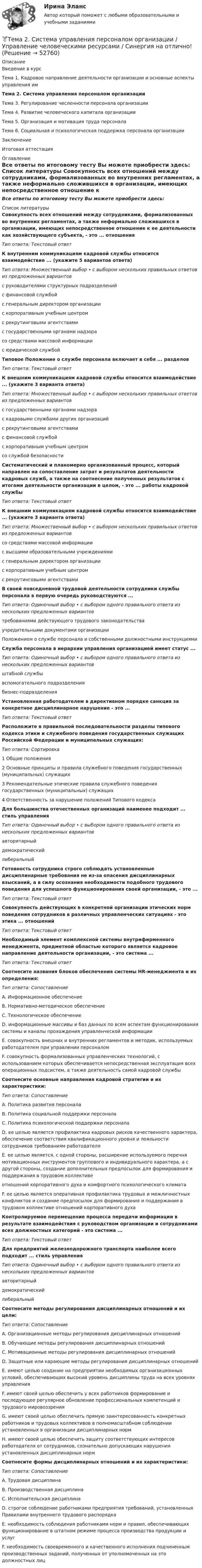     
            Описание
            Введение в курсТема 1. Кадровое направление деятельности организации и основные аспекты управления имТема 2. Система управления персоналом организацииТема 3. Регулирование численности персонала организацииТема 4. Развитие человеческого капитала организацииТема 5. Организация и мотивация труда персоналаТема 6. Социальная и психологическая поддержка персонала организацииЗаключениеИтоговая аттестация 
            Оглавление
            Все ответы по итоговому тесту Вы можете приобрести здесь:  
            Список литературы
            Совокупность всех отношений между сотрудниками, формализованных во внутренних регламентах, а также неформально сложившихся в организации, имеющих непосредственное отношение к ее деятельности как хозяйствующего субъекта, - это ... отношенияТип ответа: Текстовый ответК внутренним коммуникациям кадровой службы относится взаимодействие ... (укажите 5 вариантов ответа)Тип ответа: Множественный выбор • с выбором нескольких правильных ответов из предложенных вариантовс руководителями структурных подразделенийс финансовой службойс генеральным директором организациис корпоративным учебным центромс рекрутинговыми агентствамис государственными органами надзорасо средствами массовой информациис юридической службой Типовое Положение о службе персонала включает в себя ... разделовТип ответа: Текстовый ответ К внешним коммуникациям кадровой службы относится взаимодействие ... (укажите 3 варианта ответа)Тип ответа: Множественный выбор • с выбором нескольких правильных ответов из предложенных вариантовс государственными органами надзорас кадровыми службами других организацийс рекрутинговыми агентствамис финансовой службойс корпоративным учебным центромсо службой безопасностиСистематический и планомерно организованный процесс, который направлен на сопоставление затрат и результатов деятельности кадровых служб, а также на соотнесение полученных результатов с итогами деятельности организации в целом, - это ... работы кадровой службыТип ответа: Текстовый ответ К внешним коммуникациям кадровой службы относится взаимодействие ... (укажите 3 варианта ответа)Тип ответа: Множественный выбор • с выбором нескольких правильных ответов из предложенных вариантовсо средствами массовой информациис высшими образовательными учреждениямис генеральным директором организациис корпоративным учебным центромс рекрутинговыми агентствами В своей повседневной трудовой деятельности сотрудники службы персонала в первую очередь руководствуются ...Тип ответа: Одиночный выбор • с выбором одного правильного ответа из нескольких предложенных вариантовтребованиями действующего трудового законодательстваучредительными документами организацииПоложением о службе персонала и собственными должностными инструкциями Служба персонала в иерархии управления организацией имеет статус ...Тип ответа: Одиночный выбор • с выбором одного правильного ответа из нескольких предложенных вариантовштабной службывспомогательного подразделениябизнес-подразделения Установленная работодателем в директивном порядке санкция за конкретное дисциплинарное нарушение - это ... Тип ответа: Текстовый ответ Расположите в правильной последовательности разделы типового кодекса этики и служебного поведения государственных служащих Российской Федерации и муниципальных служащих:Тип ответа: Сортировка1 Общие положения2 Основные принципы и правила служебного поведения государственных (муниципальных) служащих3 Рекомендательные этические правила служебного поведения государственных (муниципальных) служащих4 Ответственность за нарушение положений Типового кодексаДля большинства отечественных организаций наименее подходит ... стиль управленияТип ответа: Одиночный выбор • с выбором одного правильного ответа из нескольких предложенных вариантовавторитарныйдемократическийлиберальный Готовность сотрудника строго соблюдать установленные дисциплинарные требования не из-за опасения дисциплинарных взысканий, а в силу осознания необходимости подобного трудового поведения для успешного функционирования своей организации, - это ... Тип ответа: Текстовый ответ Совокупность действующих в конкретной организации этических норм поведения сотрудников в различных управленческих ситуациях - это этика ... отношенийТип ответа: Текстовый ответ Необходимый элемент комплексной системы внутрифирменного менеджмента, предметной областью которого является кадровое направление деятельности организации, - это система ... Тип ответа: Текстовый ответ Соотнесите названия блоков обеспечения системы HR-менеджмента и их определения:Тип ответа: СопоставлениеA. Информационное обеспечение B. Нормативно-методическое обеспечение C. Технологическое обеспечение D. информационные массивы и баз данных по всем аспектам функционирования системы и каналы прохождения управленческой информации E. совокупность внешних и внутренних регламентов и методик, используемых работодателем при управлении персоналом F. совокупность формализованных управленческих технологий, с использованием которых обеспечивается непосредственная эксплуатация всех операционных подсистем, а также деятельность самой кадровой службы Соотнесите основные направления кадровой стратегии и их характеристики:Тип ответа: СопоставлениеA. Политика развития персонала B. Политика социальной поддержки персонала C. Политика психологической поддержки персонала D. ее целью является профилактика кадровых рисков качественного характера, обеспечение соответствия квалификационного уровня и лояльности сотрудников требованиям работодателя E. ее целью является, с одной стороны, расширение используемого перечня мотивационных инструментов группового и индивидуального характера, а с другой стороны, создание дополнительных предпосылок для формирования и поддержания в трудовом коллективе отношений корпоративного духа и комфортного психологического климата F. ее целью является оперативная профилактика трудовых и межличностных конфликтов и создание предпосылок для формирования и поддержания в трудовом коллективе отношений корпоративного духа  Контролируемое перемещение процесса передачи информации в результате взаимодействия с руководством организации и сотрудниками всех должностных категорий - это система ... Тип ответа: Текстовый ответ Для предприятий железнодорожного транспорта наиболее всего подходит ... стиль управленияТип ответа: Одиночный выбор • с выбором одного правильного ответа из нескольких предложенных вариантовавторитарныйдемократическийлиберальный Соотнесите методы регулирования дисциплинарных отношений и их цели:Тип ответа: СопоставлениеA. Организационные методы регулирования дисциплинарных отношений B. Обучающие методы регулирования дисциплинарных отношений C. Мотивационные методы регулирования дисциплинарных отношений D. Защитные или карающие методы регулирования дисциплинарных отношений E. имеют целью создание на предприятии необходимых организационных условий, обеспечивающих высокий уровень дисциплины труда на всех уровнях управления F. имеют своей целью обеспечить у всех работников формирование и последующее регулярное обновление профессиональных компетенций и трудового мировоззрения G. имеют своей целью обеспечить прямую заинтересованность конкретных работников и трудовых коллективов в полномасштабном соблюдении установленных в организации дисциплинарных норм H. имеют своей целью обеспечить защиту соответствующих интересов работодателя от сотрудников, сознательно допускающих нарушения установленных дисциплинарных нормСоотнесите формы дисциплинарных отношений и их характеристики:Тип ответа: СопоставлениеA. Трудовая дисциплина B. Производственная дисциплина C. Исполнительская дисциплина D. строгое соблюдение работниками предприятия требований, установленных Правилами внутреннего трудового распорядка E. необходимость соблюдения работниками норм и правил, обеспечивающих функционирование в штатном режиме процесса производства продукции и услуг F. необходимость своевременного и качественного исполнения подчиненным производственных заданий, полученных от уполномоченных на это должностных лиц 
            
            
            Тема 2. РЫНОЧНАЯ СИСТЕМА. ТЕОРИЯ СПРОСА И ПРЕДЛОЖЕНИЯ🏅Тема 2. Система управления персоналом организации / Управление человеческими ресурсами / Синергия на отлично!Тема 2. Статистика использования рабочего времени 6. Заполните табл. 3 недостающими показателями Таблиц 3 Показатель Февраль Март Число календарных дней Число рабочих дней Средняя списочная численность, чел. Неявки, чел.-дн.:Тема 2. Статистическое наблюдение (Задача 2.1.) На участке месторождения 1000 скважин. Определите минимальный объем случайной бесповторной выборки, которая позволит с вероятностью 0,95 (t=1,96) оценить среднесуточный дебит с предельной ошибкой выборки 1 т/сут. Дисперсия среднесуточного дебита по данным предварительного обследования 34Тема 2. Структура и тенденции развития финансовых.Задание к теме 2🏅Тема 2. Управление персоналом государственной службы как профессиональная деятельность / Управление персоналом государственной и муниципальной службы / Синергия / МТИ / МосАП. Новые ответы на отлично (100/100)Тема 2. Характеристика первобытнообщинного и рабовладельческого хозяйства. Охарактеризуйте, какие процессы лежали в основе отделения ремесла от сельского хозяйства и какоезначение это имело для дальнейшего развития общества.Тема 2. Характеристика первобытнообщинного и рабовладельческого хозяйства. Охарактеризуйте, какие процессы лежали в основе отделения ремесла от сельского хозяйства и какоезначение это имело для дальнейшего развития общества.🌞Тема 2. Методы диагностики ситуации / Методы принятия и исполнение управленческих решений в государственном и муниципальном управлении / Ответы на тестыТема 2. Начало карьеры (Starting a career)🌞Тема 2. Организационно-технологическая модель промышленного производства / Экономика и финансы организации /Синергия / МТИ / МосАП. Новый сборник на отлично! Гарантия высокой оценки!Тема 2 Основы финансового анализа и планирования деятельности организаций, 2 курс, СибУПКТема 2 Понятие профессиональной этики.Тема 2. Правовое обеспечение финансовой деятельностиТема 2. Предметы в комнате