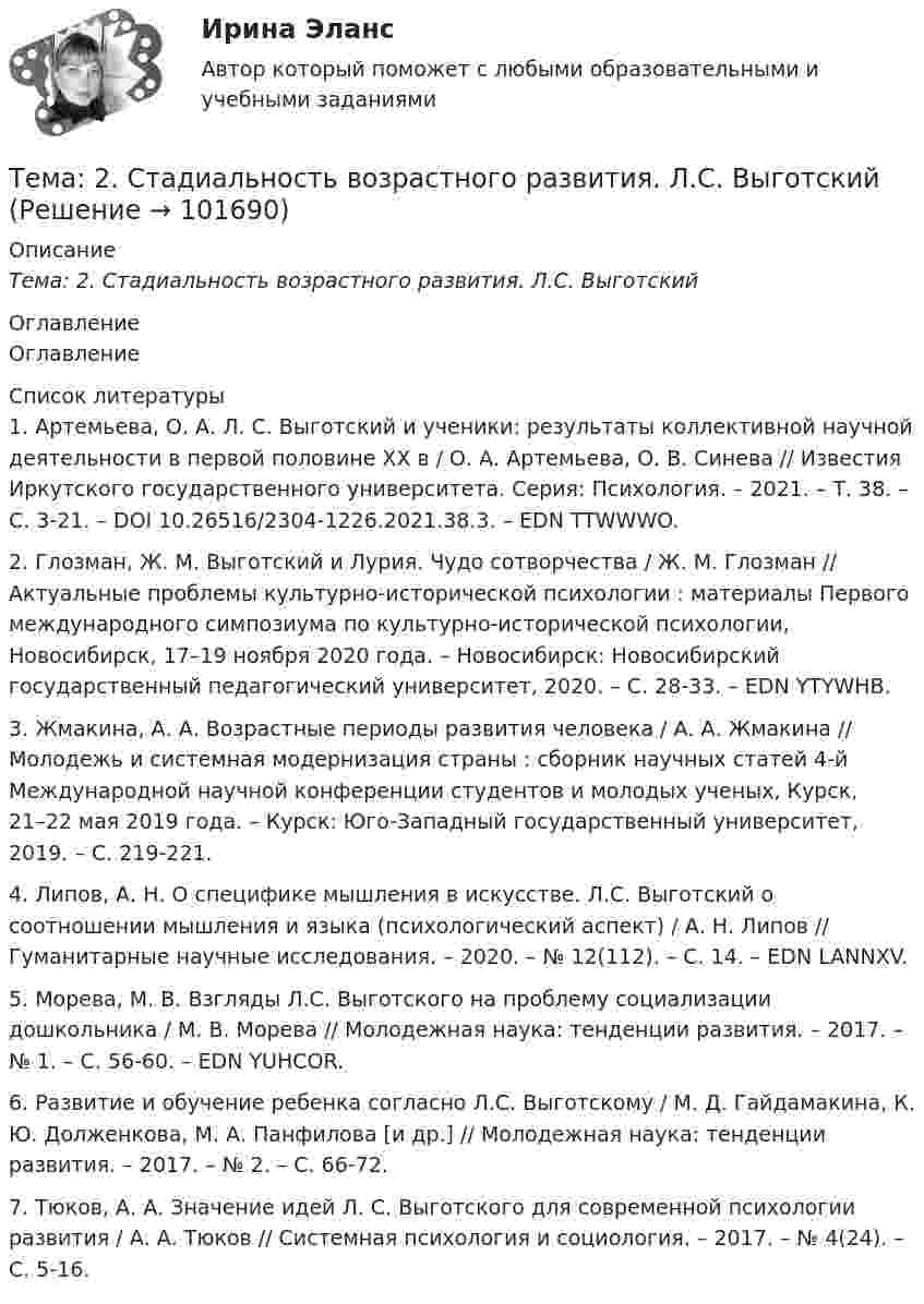       
            Описание
            Тема: 2.   Стадиальность возрастного развития. Л.С. Выготский 
            Оглавление
            Оглавление 
            Список литературы
            1.         Артемьева, О. А. Л. С. Выготский и ученики: результаты коллективной научной деятельности в первой половине ХХ в / О. А. Артемьева, О. В. Синева // Известия Иркутского государственного университета. Серия: Психология. – 2021. – Т. 38. – С. 3-21. – DOI 10.26516/2304-1226.2021.38.3. – EDN TTWWWO.2.         Глозман, Ж. М. Выготский и Лурия. Чудо сотворчества / Ж. М. Глозман // Актуальные проблемы культурно-исторической психологии : материалы Первого международного симпозиума по культурно-исторической психологии, Новосибирск, 17–19 ноября 2020 года. – Новосибирск: Новосибирский государственный педагогический университет, 2020. – С. 28-33. – EDN YTYWHB.3.         Жмакина, А. А. Возрастные периоды развития человека / А. А. Жмакина // Молодежь и системная модернизация страны : сборник научных статей 4-й Международной научной конференции студентов и молодых ученых, Курск, 21–22 мая 2019 года. – Курск: Юго-Западный государственный университет, 2019. – С. 219-221.4.         Липов, А. Н. О специфике мышления в искусстве. Л.С. Выготский о соотношении мышления и языка (психологический аспект) / А. Н. Липов // Гуманитарные научные исследования. – 2020. – № 12(112). – С. 14. – EDN LANNXV.5.         Морева, М. В. Взгляды Л.С. Выготского на проблему социализации дошкольника / М. В. Морева // Молодежная наука: тенденции развития. – 2017. – № 1. – С. 56-60. – EDN YUHCOR.6.         Развитие и обучение ребенка согласно Л.С. Выготскому / М. Д. Гайдамакина, К. Ю. Долженкова, М. А. Панфилова [и др.] // Молодежная наука: тенденции развития. – 2017. – № 2. – С. 66-72.7.         Тюков, А. А. Значение идей Л. С. Выготского для современной психологии развития / А. А. Тюков // Системная психология и социология. – 2017. – № 4(24). – С. 5-16.  